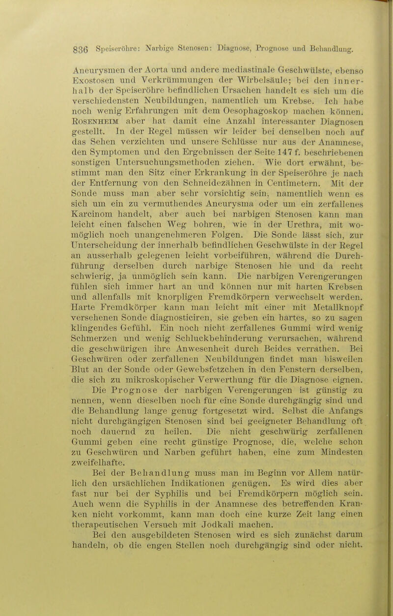 Aneurysmen der Aorta und andere mediastinale Geschwülste, ebenso Exostosen und Verkrümmungen der Wirbelsäule; bei den inner- halb der Speiseröhre befindlichen Ursachen handelt es sich um die verschiedensten Neubildungen, namentlich um Krebse. Ich habe noch wenig- Erfahrungen mit dem Oesophagoskop machen können. Rosenheim aber hat damit eine Anzahl interessanter Diagnosen gestellt. In der Eegel müssen wir leider bei denselben noch auf das Sehen verzicliten und unsere Schlüsse nur aus der Anamnese, den Symptomen und den Ergebnissen der Seite 147 f. beschriebenen sonstigen Untersuchungsmethoden ziehen. Wie dort erwähnt, be- stimmt man den Sitz einer Erkrankung in der Speiseröhre je nach der Entfernung von den Schneidezähnen in Centimetern. Mit der Sonde muss man aber sehr vorsichtig sein, namentlich wenn es sich um ein zu vermuthendes Aneurysma oder um ein zerfallenes Karcinom handelt, aber auch bei narbigen Stenosen kann man leicht einen falschen Weg bohren, wie in der Urethra, mit wo- möglich noch unangenehmeren Folgen. Die Sonde lässt sich, zur Unterscheidung der innerhalb befindlichen Geschwülste in der Regel an ausserhalb gelegenen leicht vorbeiführen, während die Durch- führung derselben durch narbige Stenosen hie und da recht schwierig, ja unmöglich sein kann. Die narbigen Verengerungen fühlen sich immer hart an und können nur mit hai'ten Krebsen und allenfalls mit knorpligen Fremdkörpern verwechselt werden. Harte Fremdkörper kann man leicht mit einer mit Metallknopf versehenen Sonde diagnosticiren, sie geben ein hartes, so zu sagen klingendes Gefühl. Ein noch nicht zerfallenes Gummi wii'd wenig Schmerzen und weiiig Schluckbehinderung verursachen, während die geschwürigen ihre Anwesenheit durch Beides verrathen. Bei Geschwüren oder zerfallenen Neubildungen findet man bisweilen Blut an der Sonde oder Gewebsfetzchen in den Fenstern derselben, die sich zu mikroskopischer Verwerthung für die Diagnose eignen. Die Prognose der narbigen Verengerungen ist günstig zu nennen, wenn dieselben noch für eine Sonde durchgängig sind und die Behandlung lange genug fortgesetzt wird. Selbst die Anfangs nicht durchgängigen Stenosen sind bei geeigneter Behandlung oft noch dauernd zu heilen. Die nicht geschwürig zerfallenen Gummi geben eine recht günstige Prognose, die, welche schon zu Geschwüren und Narben geführt haben, eine zum Mindesten zweifelhafte. Bei der Behandlung muss man im Beginn vor Allem natür- lich den ursächlichen Indikationen genügen. Es wird dies aber fast nur bei der Syphilis und bei Fremdkörpern möglich sein. Auch wenn die Syphilis in der Anamnese des betreffenden Kran- ken nicht vorkommt, kann man doch eine kurze Zeit lang einen therapeutischen Versuch mit Jodkali machen. Bei den ausgebildeten Stenosen wird es sich zunächst darum handeln, ob die engen Stellen noch dui'chgängig sind oder nicht.