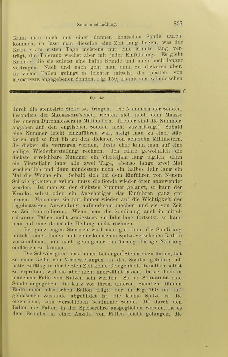 Souclenbeliaudlung. Kanu man noch mit einer dünnen Iconisclien Sonde durch- kommen, so lässt man dieselbe eine Zeit lang liegen, was der Kranke am ersten Tage meistens nur eine Minute lang ver- trägt, die Toleranz Wilchst aber mit jeder Einführung. Es giebt Kranke, die sie zuletzt eine halbe Stunde und auch noch länger vertragen. Nach und nach geht man dann zu dickeren über. In vielen Fällen gelingt es leichter mittelst der platten, von Mackenzie angegebenen Sonden, Fig. 159, als mit den cylindrischen Fig. 159. durch die stenosirte Stelle zu dringen. Die Nummern der Sonden, besonders der MACKENZiE'schen, richten sich nach dem Maasse des queren Durchmessers in Millimetern. (Leider sind die Nummer- angaben auf den englischen Sonden nicht zuverlässig.) Sobald eine Nummer leicht einzuführen war, steigt man zu einer stär- keren und so fort bis zu den dicksten von achtzehn Millimetern. Je dicker sie vertragen werden, desto eher kann man auf eine völlige Wiederherstellung rechnen. Ich führe gewöhnlich die dickste erreichbare Nummer ein Vierteljahr lang täglich, dann ein Vierteljahr lang alle zwei Tage, ebenso lange zwei Mal wöchentlich und dann mindestens noch ein halbes Jahr lang ein Mal die Woche ein. Sobald sich bei dem Einführen von Neuem Schwiei'igkeiten ergeben, muss die Sonde wieder öfter angewendet werden. Ist man zu der dicksten Nummer gelangt, so kann der Kranke selbst oder ein Angehöriger das Einführen ganz gut lernen. Man muss sie nur immer wieder auf die Wichtigkeit der regelmässigen Anwendung aufmerksam machen und sie von Zeit zu Zeit kontrollieren. Wenn man die Sondirung auch in mittel- schweren Fällen nicht wenigstens ein Jahr lang fortsetzt, so kann man auf eine dauernde Heilung nicht rechnen. Bei ganz engen Stenosen wird man gut thun, die Sondirung mittelst einer feinen, mit einer konischen Spitze versehenen Eöhre vorzunehmen, um nach gelungener Einführung flüssige Nahrung einflössen zu können. Die Schwierigkeit, das Lumen bei engen Stenosen zu finden, hat zu einer Reihe von Verbesserungen an den Sonden geführt; ich hatte zufällig in der letzten Zeit keine Gelegenheit, dieselben selbst zu erproben, will sie aber nicht unerwähnt lassen, da sie doch in manchem Falle von Nutzen sein werden. So hat Schreibeb eine Sonde angegeben, die kurz vor ihrem unteren, ziemlich dünnen Ende einen elastischen Ballon trägt, der in Fig. 160 im auf- geblasenen Zustande abgebildet ist, die kleine Spitze ist die eigentliche, zum Vorschieben bestimmte Sonde. Da durch den Ballon die P^'alten in der Speiseröhre ausgeglichen werden, ist es dem Erfinder in einer Anzahl von Fällen leicht gelungen, die