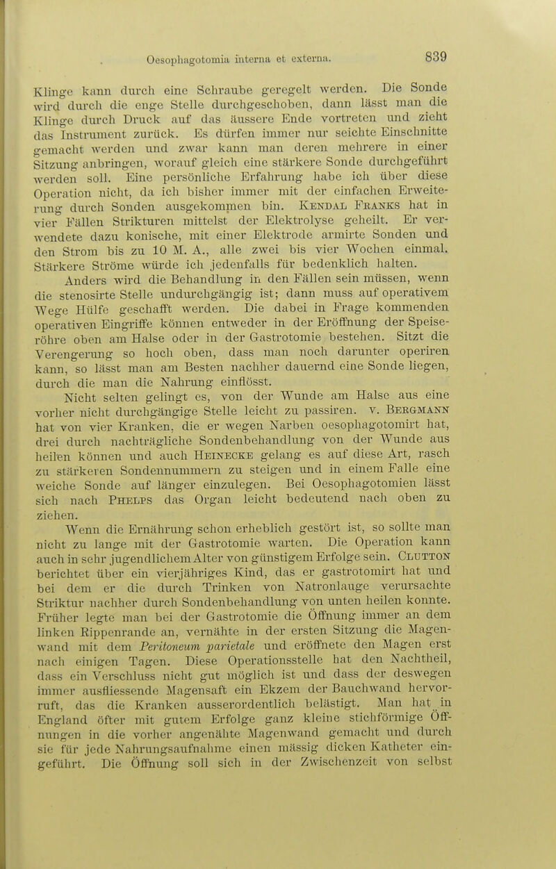 Oesopliagotomia interna et externa. Klinge kann durch eine Schrcaube geregelt werden. Die Sonde wird durch die enge Stelle durchgeschoben, dann lässt man die Klinge durch Druck auf das äussere Ende vortreten und zieht das Instrument zurück. Es dürfen immer nur seichte Einschnitte gemacht werden und zwar kann man deren mehrere in einer Sitzung anbringen, worauf gleich eine stärkere Sonde durchgeführt Averden soll. Eine persönliche Erfahrung habe ich über diese Operation nicht, da ich bisher immer mit der einfachen Erweite- rung durch Sonden ausgekommen bin. Kekdal Feanks hat in vier Fällen Strikturen mittelst der Elektrolyse geheilt. Er ver- wendete dazu konische, mit einer Elektrode armirte Sonden und den Strom bis zu 10 M. A., alle zwei bis vier Wochen einmal. Stärkere Ströme würde ich jedenfalls für bedenklich halten. Anders wird die Behandlung in den Fällen sein müssen, wenn die stenosirte Stelle undurchgängig ist; dann muss auf operativem Wege Hülfe geschafft werden. Die dabei in Frage kommenden operativen Eingriffe können entweder in der Eröffnung der Speise- röhre oben am Halse oder in der Gastrotomie bestehen. Sitzt die Verengeriing so hoch oben, dass man noch darunter operiren kann, so lässt man am Besten nachher dauernd eiae Sonde liegen, durch die man die Nahrung einfiösst. Nicht selten gelingt es, von der Wunde am Halse aus eine vorher nicht diu'chgängige Stelle leicht zu passiren. v. Bebgmann hat von vier Kranken, die er wegen Narben oesophagotomirt hat, drei durch nachträgliche Sondenbehandlung von der Wunde aus heil'en können und auch Heinecke gelang es auf diese Art, rasch zu stärkeren Sondennummern zu steigen und in einem Falle eine weiche Sonde auf länger emzulegen. Bei Oesophagotomien lässt sich nach Phelps das Organ leicht bedeutend nach oben zu ziehen. Wenn die Ernährung schon erheblich gestört ist, so sollte man nicht zu lange mit der Gastrotomie warten. Die Operation kann auch in sehr jugendlichem Alter von günstigem Erfolge sein. Clutton berichtet über ein vierjähriges Kind, das er gastrotomirt hat und bei dem er die durch Trinken von Natronlauge verursachte Striktur nachher durch Sondenbehandlung von unten heilen konnte. Früher legte man bei der Gastrotomie die Öffnung immer an dem linken Rippenrande an, vernähte in der ersten Sitzung die Magen- wand mit dem Peritoneum parietale und eröffnete den Magen erst nach einigen Tagen. Diese Operationsstelle hat den Nachtheil, dass ein Verschluss nicht gut möglich ist und dass der deswegen immer ausfliessende Magensaft ein Ekzem der Bauchwand hervor- ruft, das die Kranken ausserordentlich belästigt. Man hat in England öfter mit gutem Erfolge ganz kleine stichförmige Öff- nungen in die vorher angenähte Magenwand gemacht und durch sie für jede Nahrungsaufnalimc einen mässig dicken Katheter ein- geführt. Die Öffnung soll sich in der Zwischenzeit von selbst