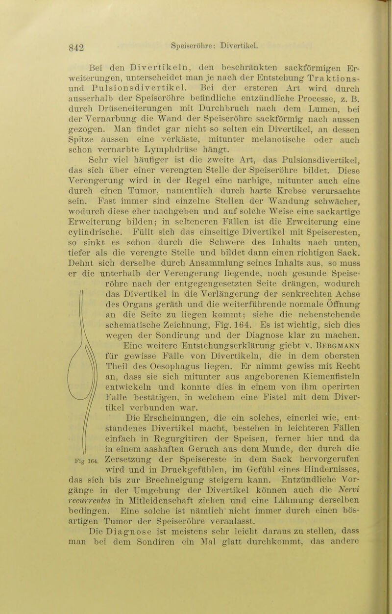 Bei den Divertikeln, den beschränkten sackförmigen Er- weiterungen, unterscheidet man je nach der Entstehung Traktions- und Pulsionsdi vertikel. Bei der ersteren Art wird durch ausserhalb der Speiseröhre befindliche entzündliche Processe, z. B, durch Drüseneiterungen mit Durchbruch nach dem Lumen, bei der Vernarbung die Wand der Speiseröhre sackförmig nach aussen gezogen. Man findet gar nicht so selten ein Divertikel, an dessen Spitze aussen eine verkäste, mitunter melanotische oder aucli schon vernarbte Lymphdrüse hängt. Sehr viel häufiger ist die zweite Art, das Pulsionsdivertikel, das sich über einer verengten Stelle der Spoiseröhi'e bildet. Diese Verengerung wird in der Regel eine narbige, mitunter auch eine durch einen Tumor, namentlich durch harte Krebse verursachte sein. Fast immer sind einzelne Stellen der Wandung schwächer, wodurch diese eher nachgeben und auf solche Weise eine sackartige Erweiterung bilden; in selteneren Fällen ist die Erweiterung eine cylindrische. Füllt sich das einseitige Divertikel mit Speiseresten, so sinkt es schon durch die Schwere des Inhalts nach unten, tiefer als die verengte Stelle und bildet dann einen i'ichtigen Sack. Dehnt sich derselbe durch Ansammlung seines Inhalts aus, so muss er die unterhalb der Verengerung liegende, noch gesunde Speise- röhre nach der entgegengesetzten Seite drängen, wodurch das Divertikel in die Verlängerung der senkrechten Achse des Organs geräth und die weiterführende normale Öffnung an die Seite zu liegen kommt; siehe die nebenstehende schematische Zeichnung, Fig. 164. Es ist wichtig, sich dies wegen der Sondirung und der Diagnose klar zu machen. Eine weitere Entstehungserklärung giebt v. Beegmann für gewisse Fälle von Divertikeln, die in dem obersten Theil des Oesophagus liegen. Er nimmt gewiss mit Eecht an, dass sie sich mitunter aus angeborenen Kiemenfisteln entwickeln und konnte dies in einem von ihm operirten Falle bestätigen, in M'elchem eine Fistel mit dem Diver- tikel verbunden war. Die Erscheinungen, die ein solches, einerlei wie, ent- standenes Divertikel macht, bestehen in leichteren Fällen einfach in Regurgitiren der Speisen, ferner hier und da in einem aashaften Geruch aus dem Munde, der durch die Fig 164. Zersetzung der Speisereste in dem Sack hervorgei-ufen wird und in Druckgefühlen, im Gefühl eines Hindernisses, das sich bis zur Brechneigung steigern kann. Entzündliche Vor- gänge in der Umgebung der Divertikel können auch die Ne>-vi recurrentes in Mitleidenschaft ziehen und eine Lähmimg derselben bedingen. Eine solche ist nämlich nicht immer durch einen bös- artigen Tumor der Speiseröhre veranlasst. Die Diagnose ist meistens sehr leicht darauszustellen, dass man bei dem Sondiren ein Mal glatt durchkommt, das andere
