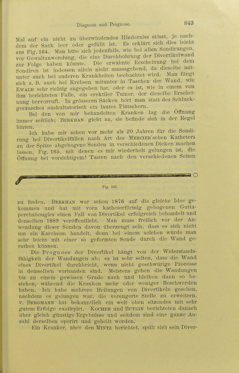 Diagnose und Prognose. Mal auf ein nicht zu überwindendes Hinderniss stösst je nach- dem der Sack leer oder gefüllt ist. Es erklärt sich dies leicht aus Fi- 164. Man hüte sich jedenfalls, wie bei allen Sondirungen vor GeAvaltanwendung, die eine Durchbohrung der Divertikelwand zur Folge haben könnte. Die erwähnte Erscheinung bei dem Sondiren ist indessen allein nicht nmassgebend, da dieselbe mit- unter auch bei anderen Krankheiten beobachtet wird. Man fangt sich z. B. auch bei Krebsen mitunter in Taschen der Wand, wie Ewald sehr richtig angegeben hat, oder es ist, wie in einem von ihm berichteten Falle, ein erektiler Tumor, der dieselbe Erschei- nung hervorruft. In grösseren Säcken hört man statt des Schluck- geräusches auskultatorisch ein lautes Plätschern. Bei den von mir behandelten Kranken lag die Öffnung immer seitlich; Beekhan giebt an, sie befinde sich in der Regel hinten. . Ich habe mir schon vor mehr als 20 Jahren für die bondi- rung bei Divertikelfällen nach Art des Mebcier'sehen Katheters an der Spitze abgebogene Sonden in verschiedenen Dicken machen lassen, Fig. 165, mit denen es mir wiederholt gelungen ist, die Öffnuno- bei vorsichtigem! Tasten nach den verschiedenen Seiten Fig. 165. zu finden. Berkhan war schon 1876 auf die gleiche Idee ge- kommen und hat mit vorn katheterförmig gebogenen Gutta- perchabougies einen Fall von Divertikel erfolgreich behandelt und denselben 1889 veröffentlicht. Man muss freilich vor der An- wendung dieser Sonden davon überzeugt sein, dass es sich nicht um ein Karcinom handelt, denn bei einem solchen würde man sehr leicht mit einer so geformten Sonde durch die Wand ge- rathen können. Die Prognose der Diverlikel hängt von der Widerstands- fähigkeit der Wandungen ab; es ist sehr selten, dass die Wand eines Divertikel durchbricht, wenn nicht geschwürige Processe in demselben vorhanden sind. Meistens geben die Wandungen bis zu einem gewissen Grade nach und bleiben dann so be- stehen, während die Kranken mehr oder weniger Beschwerden haben. Ich habe mehrere Heilungen von Divertikeln gesehen, nachdem es gelungen war, die verengerte Stelle zu erweitern. V. Bergmann hat bekanntlicli ein weit oben sitzendes mit sehr gutem Erfolge exstirpirt. Kocher und Butlin berichteten danach über gleich günstige Ergebnisse und seitdem sind eine ganze An- zahl derselben operirt und geheilt worden. Ein Kranker, über den Mintz berichtet, spült sich sein Diver-