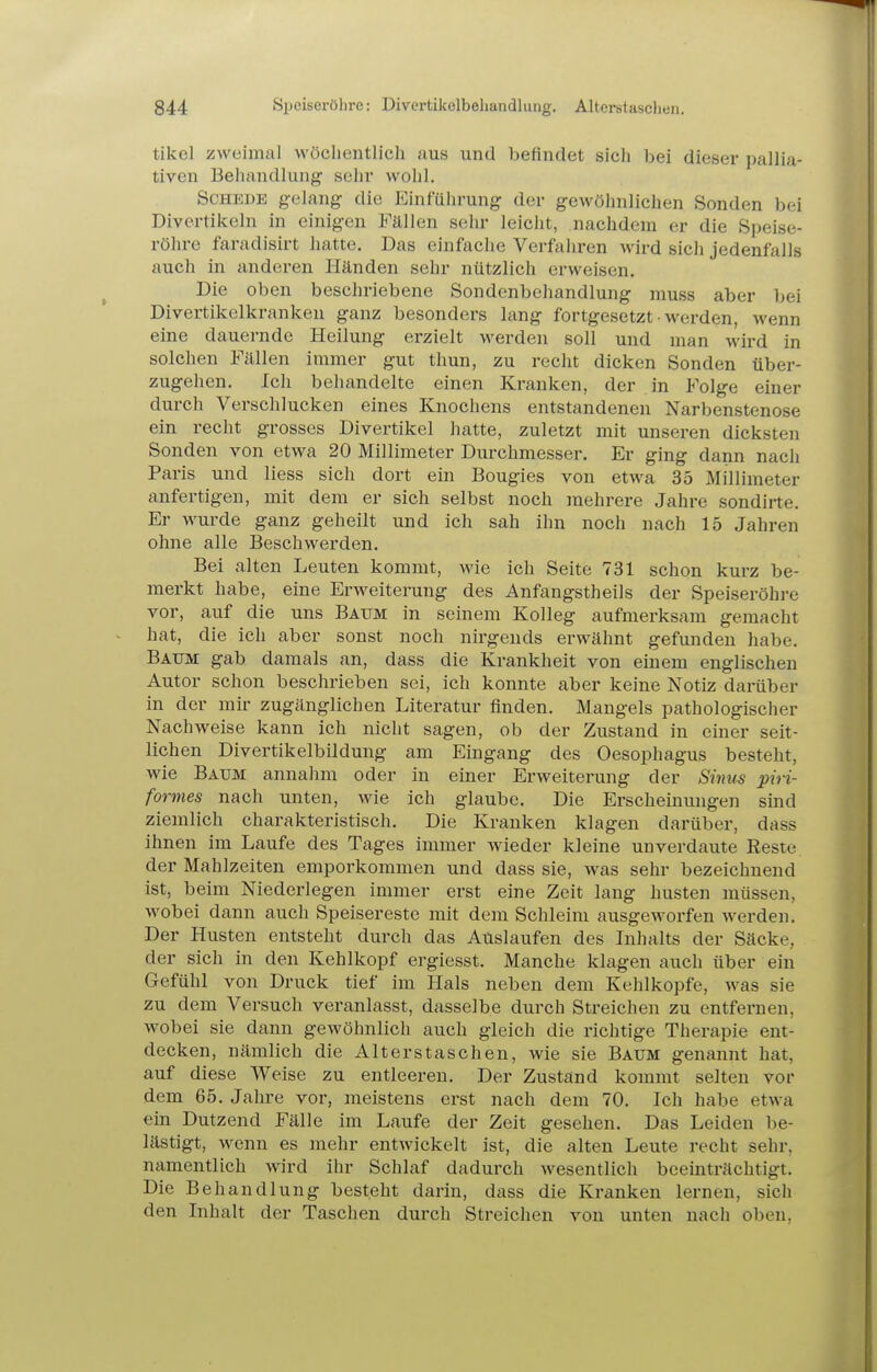 tikel zweimal Avöclientlicli aus und befindet sich bei dieser pallia- tiven Behandlung sehr wohl. Schede gelang die Einfülirung der gewöhnlichen Sonden bei Divertikeln in einigen Fällen sehr leicht, nachdem er die Speise- röhre faradisirt hatte. Das einfache Verfahren wird sich jedenfalls auch in anderen Händen sehr nützlich erweisen. Die oben beschriebene Sondenbehandlung muss aber bei Divertikelkranken ganz besonders lang fortgesetzt • werden, wenn eine dauernde Heilung erzielt werden soll und man wird in solchen Fällen immer gut thun, zu recht dicken Sonden über- zugehen. Ich behandelte einen Krauken, der in Folge einer durch Verschlucken eines Knochens entstandenen Narbenstenose ein recht grosses Divertikel hatte, zuletzt mit unseren dicksten Sonden von etwa 20 Millimeter Durchmesser. Er ging dann nach Paris und liess sich dort ein Bougies von etwa 35 Millimeter anfertigen, mit dem er sich selbst noch mehrere Jahre sondirte. Er wurde ganz geheilt und ich sah ihn noch nach 15 Jahren ohne alle Beschwerden. Bei alten Leuten kommt, wie ich Seite 731 schon kurz be- merkt habe, eine Erweiterung des Anfangstheils der Speiseröhre vor, auf die uns Batjm in seinem Kolleg aufmerksam gemacht hat, die ich aber sonst noch nirgends erwähnt gefunden habe. Baum gab damals an, dass die Krankheit von einem englischen Autor schon beschrieben sei, ich konnte aber keine Notiz darüber in der mir zugänglichen Literatur finden. Mangels pathologischer Nachweise kann ich nicht sagen, ob der Zustand in einer seit- lichen Divertikelbildung am Eingang des Oesophagus besteht, wie Baum anuahm oder in einer Erweiterung der Sinus piri- formes nach unten, wie ich glaube. Die Erscheinungen sind ziemlich charakteristisch. Die Kranken klagen darüber, dass ihnen im Laufe des Tages immer wieder kleine unverdaute Reste der Mahlzeiten emporkommen und dass sie, was sehr bezeichnend ist, beim Niederlegen immer erst eine Zeit lang liusten müssen, wobei dann auch Speisereste mit dem Schleim ausgeworfen werden. Der Husten entsteht durch das Auslaufen des Inhalts der Säcke, der sich in den Kehlkopf ergiesst. Manche klagen auch über ein Gefühl von Druck tief im Hals neben dem Kehlkopfe, was sie zu dem Versuch veranlasst, dasselbe durch Streichen zu entfernen, wobei sie dann gewöhnlich auch gleich die richtige Therapie ent- decken, nämlich die Alterstaschen, wie sie Baum genannt hat, auf diese Weise zu entleeren. Der Zustand kommt selten vor dem 65. Jahre vor, meistens erst nach dem 70. Ich habe etwa ein Dutzend Fälle im Laufe der Zeit gesehen. Das Leiden be- lästigt, wenn es mehr entwickelt ist, die alten Leute recht sehr, namentlich wird ihr Schlaf dadurch wesentlich beeinträchtigt. Die Behandlung besteht darin, dass die Kranken lernen, sich den Inhalt der Taschen durch Streichen von unten nach oben.