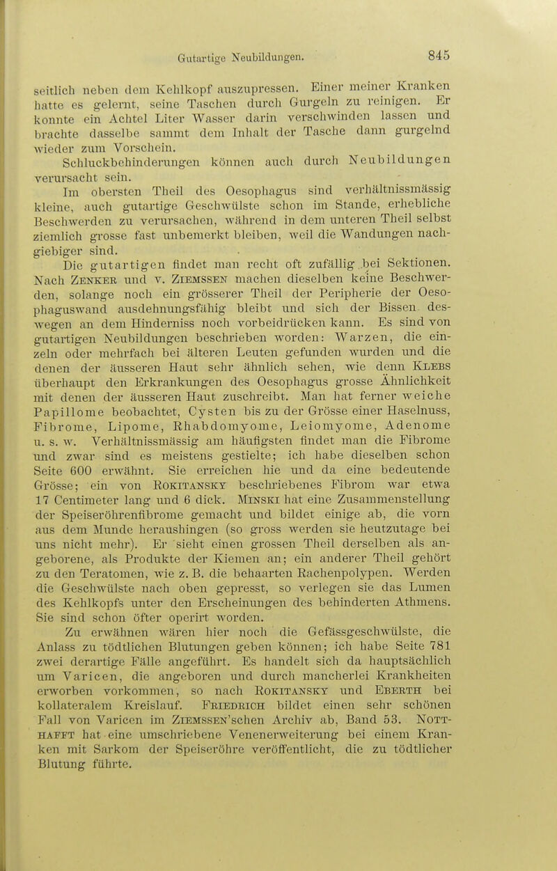 Gutartige Neubildungen. seitlich neben dem Kehlkopf auszupressen. Einer meiner Kranken hatte es gelernt, seine Taschen durch Gurgeln zu reinigen. Er konnte ein Achtel Liter Wasser darin verschwinden lassen und brachte dasselbe sammt dem Inhalt der Tasche dann gurgelnd wieder zum Vorschein. Schluckbehinderungen können auch durch Neubildungen verursacht sein. Im obersten Theil des Oesopliagus sind verhältnissmässig kleine, auch gutartige Geschwülste schon im Stande, erhebliche Beschwerden zu verursachen, während in dem unteren Theil selbst ziemlich gTOSse fast unbemerkt bleiben, weil die Wandungen nach- giebiger sind. Die gutartigen findet man recht oft zufällig ..bei Sektionen. Nach Zenker und v. Ziemssen machen dieselben keine Beschwer- den, solange noch ein grösserer Theil der Peripherie der Oeso- phaguswand ausdehnungsfähig bleibt und sich der Bissen des- wegen an dem Hinderniss noch vorbeidrücken kann. Es sind von gutartigen Neubildungen beschrieben Avorden: Warzen, die ein- zeln oder mehrfach bei älteren Leuten gefunden wurden und die denen der äusseren Haut sehr ähnlich sehen, wie denn Klebs überhaupt den Erkrankungen des Oesophagus grosse Ähnlichkeit mit denen der äusseren Haut zuschreibt. Man hat ferner weiche Papillome beobachtet, Cysten bis zu der Grösse einer Haselnuss, Fibrome, Lipome, Rhabdomyome, Leiomyome, Adenome u. s. w. Verhältnissmässig am häufigsten findet man die Fibrome und zwar sind es meistens gestielte; ich habe dieselben schon Seite 600 erwähnt. Sie erreichen hie und da eine bedeutende Grösse; ein von Rokitansky beschriebenes Plbrom war etwa 17 Centimeter lang und 6 dick. Minski hat eine Zusammenstellung der Speiseröhrenfibrome gemacht und bildet einige ab, die vorn aus dem Miinde heraushingen (so gross werden sie heutzutage bei uns nicht mehr). Er sieht einen grossen Theil derselben als an- geborene, als Produkte der Kiemen an; ein anderer Theil gehört zu den Teratomen, wie z. B. die behaarten Eachenpolypen. Werden die Geschwülste nach oben gepresst, so verlegen sie das Lumen des Kehlkopfs unter den Erscheinungen des behinderten Athmens. Sie sind schon öfter operirt worden. Zu erwähnen wären hier noch die Gefässgeschwülste, die Anlass zu tödtlichen Blutungen geben können; ich habe Seite 781 zwei derartige Fälle angeführt. Es handelt sich da hauptsächlich um Varicen, die angeboren und durch mancherlei Krankheiten erworben vorkommen, so nach Rokitanskt und Eberth bei kollateralem Kreislauf. Friedkich bildet einen sehr schönen Fall von Varicen im ZiEMSSEN'schen Archiv ab, Band 53. Nott- HAFFT hat eine umschriebene Venenerweiterung bei einem Kran- ken mit Sarkom der Speiseröhre veröflTentlicht, die zu tödtlicher Blutung führte.