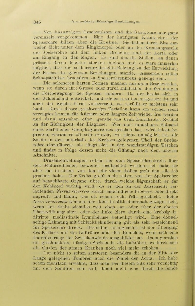 Von bösartigen Gescliwülsten sind die Sarkome nur ganz vereinzelt vorgekommen. Eine der häufigsten Krankheiten der Speiseröhre bilden aber die Krebse. Sie haben ihren Sitz ent- weder dicht unter dem Ringknorpel oder an der Kreuzungsstelle der Speiseröhre mit dem linken Bronchus und der Aorta oder am Eingang in den Magen. Es sind das die Stellen, an denen grössere Bissen leichter stecken bleiben und es wäre immerhin möglich, dass die so hervorgebrachte Reizung zu der Entwicklung der Krebse in gewissen Beziehungen stände. Ausserdem sollen Schnapstrinker besonders zu Speiseröhrenkrebs geneigt sein. Die selteneren harten Formen machen nur dann Beschwerden, wenn sie durch ihre Grösse oder durch Infiltration der Wandungen die Fortbewegung der Speisen hindern. Da der Krebs sich in der Schleimhaut entwickelt und vielen Insulten ausgesetzt ist und auch die weiche Form vorherrscht, so zerfällt er meistens sehr bald. Durch dieses geschwürige Zerfallen kann ein vorher recht verengtes Lumen für kürzere oder längere Zeit wieder frei werden und dann entstehen öfter, gerade wie beim Darmkrebs, Zweifel an der Richtigkeit der Diagnose. Wer nur einmal das Präparat eines zerfallenen Oesophaguskrebses gesehen hat, wird leicht be- greifen, warum es oft sehr schwer, wo nicht unmöglich ist, die Sonde in den unterhalb des Krebses gelegenen Theil der Speise- röhre einzuführen; sie fängt sich in den wandständigen Taschen und fl^ndet in Folge dessen nicht die Öffnung nach dem unteren Abschnitte. Drüsenschwellungen sollen bei dem Speiseröhrenkrebs über den Schlüsselbeinen bisweilen beobachtet werden; ich habe sie aber nur in einem von den sehr vielen Fällen gefunden, die ich gesehen habe. Der Krebs greift nicht selten von der Speiseröhre auf benachbarte Organe über, dui'ch welche Eigenschaft er für den Kehlkopf wichtig wird, da er den an der Aussenseite ver- laufenden Nervus recurrens durch entzündliche Processe oder dü'ekt angreift und lähmt, was oft schon recht früh geschieht. Beide Nervi recurrentes können nur dann in Mitleidenschaft gezogen sein, wenn der Krebs ziemlich weit oben, an oder über der oberen Thoraxöflfnung sitzt, oder der linke Nerv durch eine krebsig in- filtrirte, mediastinale Lymphdrüse betheiligt wird. Eine doppel- seitige Lähmung mit Schluckbehinderung gilt als sehr bezeichnend für Speiseröhrenkrebs. Besonders unangenehm ist der Übergang des Krebses auf die Luftröhre und den Bronchus, wenn sich eine Durchbohrung der Zwischenwände ausgebildet liat. Dann gerathen die geschluckten, flüssigen Speisen in die Luftröhre, Avodurch sich die Qualen der armen Kranken noch viel mehr erhöhen. Gar nicht so selten zerstören besonders die in der Mitte der Länge gelegenen Tumoren auch die Wand der Aorta. Ich habe schon mehrfach erwähnt, dass man bei diesem Sitz sehr vorsichtig mit dem Sondiren sein soll, damit nicht eine durch die Sonde