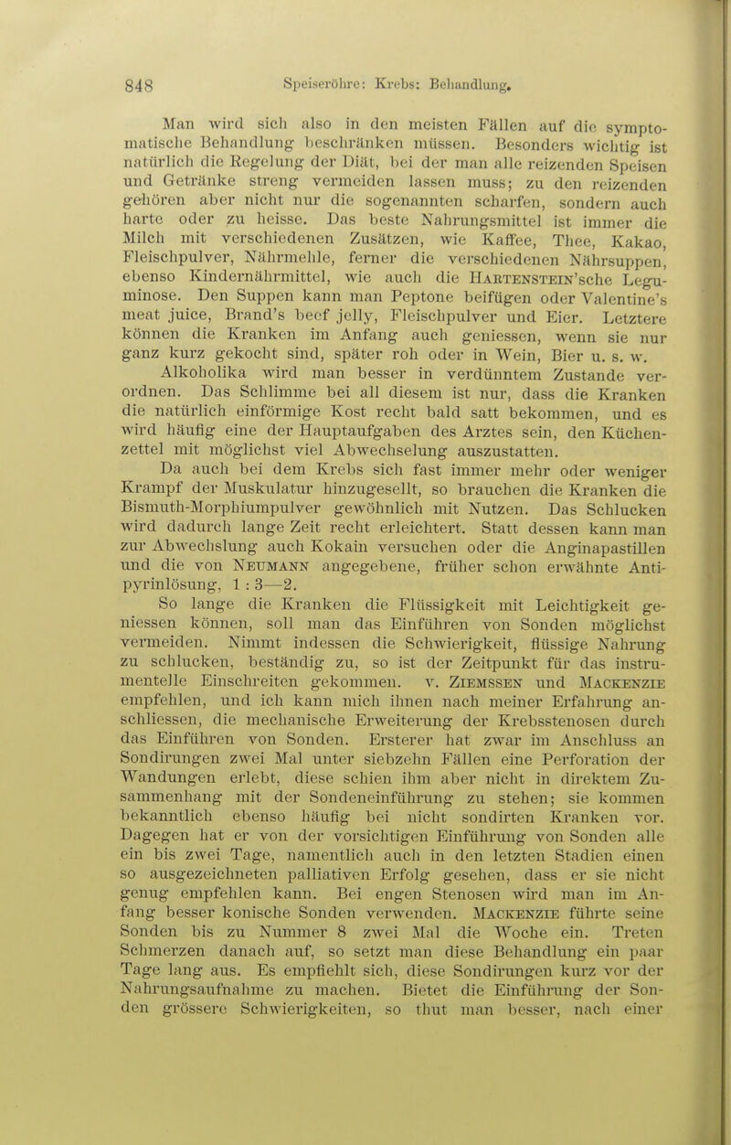 Man wird sich also in den meisten Fällen auf die sympto- matische Behandlung beschränken müssen. Besonders wichtig ist natürlich die Regelung der Diät, bei der man alle reizenden Speisen und Getränke streng vermeiden lassen muss; zu den reizenden gehören aber nicht nur die sogenannten scharfen, sondern auch harte oder zu heisse. Das beste Nahrungsmittel ist immer die Milch mit verschiedenen Zusätzen, wie Kaffee, Thee, Kakao, Fleischpulver, Nährmehle, ferner die verschiedenen Nährsuppen' ebenso Kindernährmittel, wie auch die HARTENSTEiN'sche Legu- minose. Den Suppen kann man Peptone beifügen oder Valentine's meat juice, Brand's beef jelly, Fleischpulver und Eier. Letztere können die Kranken im Anfang auch geniessen, wenn sie nur ganz kurz gekocht sind, später roh oder in Wein, Bier u. s. w. Alkoholika wird man besser in verdünntem Zustande ver- ordnen. Das Schlimme bei all diesem ist nur, dass die Kranken die natürlich einförmige Kost recht bald satt bekommen, und es wird häufig eine der Hauptaufgaben des Arztes sein, den Küchen- zettel mit möglichst viel Abwechselung auszustatten. Da auch bei dem Krebs sich fast immer mehr oder weniger Krampf der Muskulatur hinzugesellt, so brauchen die Kranken die Bismuth-Morphiumpulver gewöhnlich mit Nutzen. Das Schlucken wird dadurch lange Zeit recht erleichtert. Statt dessen kann man zur Abwechslung auch Kokain versuchen oder die Anginapastillen und die von Neumann angegebene, früher schon erwähnte Anti- pyrinlösung, 1 : 3—2. So lange die Kranken die Flüssigkeit mit Leichtigkeit ge- niessen können, soll man das Einführen von Sonden möglichst vermeiden. Nimmt indessen die Schwierigkeit, flüssige Nahrung zu schlucken, beständig zu, so ist der Zeitpunkt für das instru- menteile Einschreiten gekommen, v. Ziemssen und Mackenzie empfehlen, und ich kann mich ihnen nach meiner Erfahrung an- schliessen, die mechanische Erweiterung der Krebsstenosen durch das Einführen von Sonden. Ersterer hat zwar im Anschluss an Sondii-ungen zwei Mal unter siebzehn Fällen eine Perforation der Wandungen erlebt, diese schien ihm aber nicht in dii'ektem Zu- sammenhang mit der Sondeneinführung zu stehen; sie kommen bekanntlich ebenso häufig bei nicht sondirten Kranken vor. Dagegen hat er von der vorsichtigen Einführung von Sonden alle ein bis zwei Tage, namentlich auch in den letzten Stadien einen so ausgezeichneten palliativen Erfolg gesehen, dass er sie nicht genug empfehlen kann. Bei engen Stenosen wird man im An- fang besser konische Sonden verwenden. Maceenzie führte seine Sonden bis zu Nummer 8 zAvei Mal die Woche ein. Treten Schmerzen danach auf, so setzt man diese Behandlung ein paar Tage lang aus. Es empfiehlt sich, diese Sondirungen kurz vor der Nahrungsaufnahme zu machen. Bietet die Einführung der Son- den grössere Schwierigkeiten, so thut man besser, nach einer