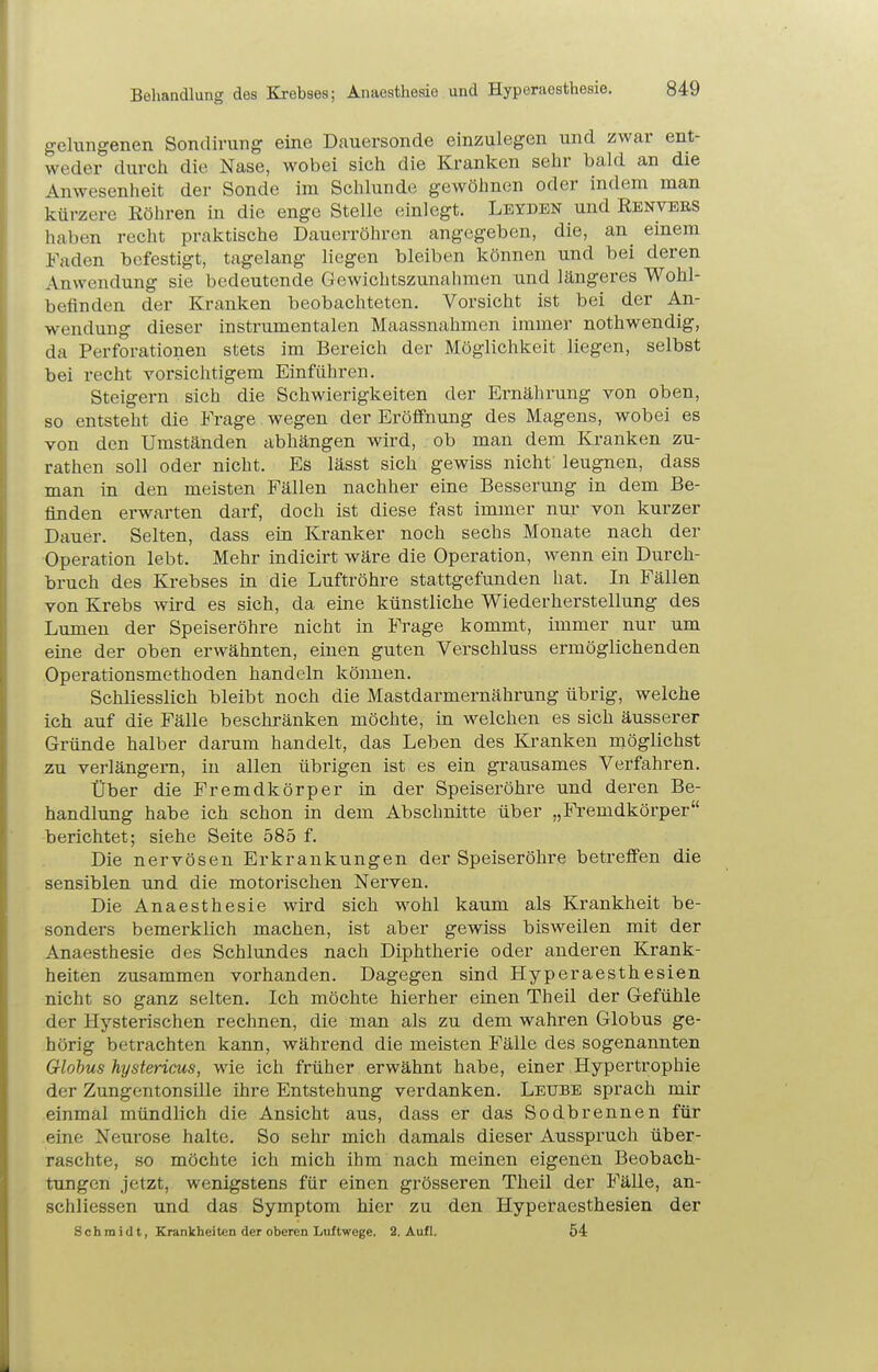 Behandlung des Krebses; Anaesthesie und Hyperaesthesie, gelungenen Sondirung eine Dauersonde einzulegen und zwar ent- weder durch die Nase, wobei sich die Kraulten sehr bald an die Anwesenheit der Sonde im Schlünde gewöhnen oder indem man kürzere Eöhren in die enge Stelle einlegt. Leyden und Renvees haben recht praktische Dauerröhren angegeben, die, an^ einem Faden befestigt, tagelang liegen bleiben können und bei deren Anwendung sie bedeutende Gewichtszunahmen und längeres Wohl- befinden der Kranken beobachteten. Vorsicht ist bei der An- wendung dieser instrumentalen Maassnahmen immer nothwendig, da Perforationen stets im Bereich der Möglichkeit liegen, selbst bei recht vorsichtigem Einführen. Steigern sich die Schwierigkeiten der Ernährung von oben, so entsteht die Frage wegen der Eröffnung des Magens, wobei es von den Umständen abhängen wird, ob man dem Kranken zu- rathen soll oder nicht. Es lässt sich gewiss nicht leugnen, dass man in den meisten Fällen nachher eine Besserung in dem Be- finden erwarten darf, doch ist diese fast immer nur von kurzer Dauer. Selten, dass ein Kranker noch sechs Monate nach der Operation lebt. Mehr indicirt wäre die Operation, wenn ein Durch- bruch des Krebses in die Luftröhre stattgefunden hat. In Fällen von Krebs wird es sich, da eine künstliche Wiederherstellung des Lumen der Speiseröhre nicht in Frage kommt, immer nur um eine der oben erwähnten, einen guten Verschluss ermöglichenden Operationsmethoden handeln können. Schliesslich bleibt noch die Mastdarmernährung übrig, welche ich auf die Fälle beschränken möchte, in welchen es sich äusserer Gründe halber darum handelt, das Leben des Kranken möglichst zu verlängern, in allen übrigen ist es ein grausames Verfahren. Über die Fremdkörper in der Speiseröhre und deren Be- handlung habe ich schon in dem Abschnitte über „i^emdkörper berichtet; siehe Seite 585 f. Die nervösen Erkrankungen der Speiseröhre betreffen die sensiblen und die motorischen Nerven. Die Anaesthesie wird sich wohl kaum als Krankheit be- sonders bemerklich machen, ist aber gewiss bisweilen mit der Anaesthesie des Schlundes nach Diphtherie oder anderen Krank- heiten zusammen vorhanden. Dagegen sind Hyperaesthesien nicht so ganz selten. Ich möchte hierher einen Theil der Gefühle der Hysterischen rechnen, die man als zu dem wahren Globus ge- hörig betrachten kann, während die meisten Fälle des sogenannten Globus hystericus, wie ich früher erwähnt habe, einer Hypertrophie der Zungentonsille ihre Entstehung verdanken. Leube sprach mir einmal mündlich die Ansicht aus, dass er das Sodbrennen für eine Neurose halte. So sehr mich damals dieser Ausspruch über- raschte, so möchte ich mich ihm nach meinen eigenen Beobach- tungen jetzt, wenigstens für einen grösseren Theil der Fälle, an- schliessen und das Symptom hier zu den Hyperaesthesien der Schmidt, Krankheiten der oberen Luftwege. 2. Aufl. 54