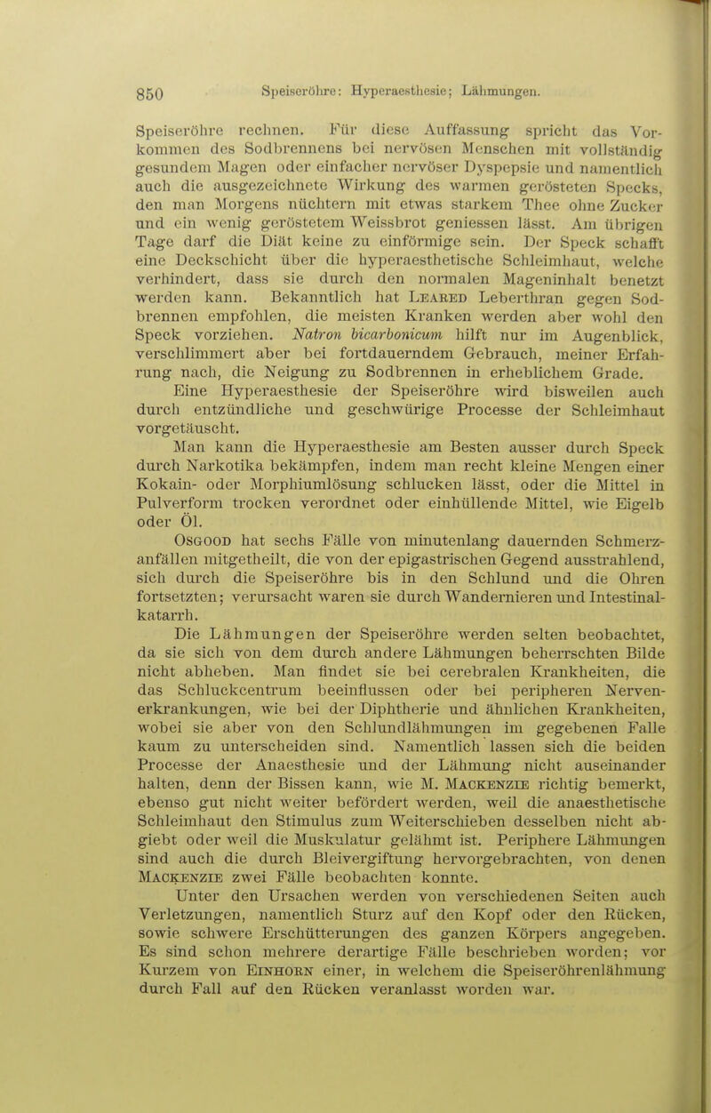 Speiseröhre rechnen. Für diese Auffassung spricht das Vor- kommen des Sodbrennens bei nervösen Menschen mit vollständig gesundem Magen oder einfacher nervöser Dyspepsie und namentlich auch die ausgezeichnete Wirkung des warmen gerösteten Specks, den man Morgens nüchtern mit etwas starkem Thee ohne Zucker und ein wenig geröstetem Weissbrot geniessen lässt. Am übrigen Tage darf die Diät keine zu einförmige sein. Der Speck schafft eine Deckschicht über die hyperaesthetische Schleimhaut, w^elche verhindert, dass sie durch den noi'raalen Mageninhalt benetzt werden kann. Bekanntlich hat Leared Leberthran gegen Sod- brennen empfohlen, die meisten Kranken werden aber wohl den Speck vorziehen. Natron hicarhonicum hilft nur im Augenblick, verschlimmert aber bei fortdauerndem Gebrauch, meiner Erfah- rung nach, die Neigung zu Sodbrennen in erheblichem Grade. Eine Hyperaesthesie der Speiseröhre wird bisweilen auch durch entzündliche und geschwürige Processe der Schleimhaut vorgetäuscht. Man kann die Hyperaesthesie am Besten ausser durch Speck durch Narkotika bekämpfen, indem man recht kleine Mengen einer Kokain- oder Morphiumlösung schlucken lässt, oder die Mittel in Pulverform trocken verordnet oder einhüllende Mittel, wie Eigelb oder Öl. Osgood hat sechs Fälle von minutenlang dauernden Schmerz- anfällen mitgetheilt, die von der epigastrischen Gegend aussti'ahlend, sich durch die Speiseröhre bis in den Schlund und die Ohren fortsetzten; verursacht waren sie durch Wandernieren und Intestinal- katarrh. Die Lähmungen der Speiseröhre werden selten beobachtet, da sie sich von dem durch andere Lähmungen beherrschten Bilde nicht abheben. Man findet sie bei cerebralen Krankheiten, die das Schluckcentrum beeinflussen oder bei peripheren Nerven- erkrankungen, wie bei der Diphtherie und ähnlichen Krankheiten, wobei sie aber von den Schlundlähmungen im gegebenen Falle kaum zu unterscheiden sind. Namentlich lassen sich die beiden Processe der Anaesthesie und der Lähmung nicht auseinander halten, denn der Bissen kann, wie M. Mackenzee richtig bemerkt, ebenso gut nicht weiter befördert werden, weil die anaesthetische Schleimhaut den Stimulus zum Weiterschieben desselben nicht ab- giebt oder weil die Muskulatur gelähmt ist. Periphere Lähmungen sind auch die durch Bleivergiftung hervorgebrachten, von denen Mackenzie zwei Fälle beobachten konnte. Unter den Ursachen werden von verschiedenen Seiten auch Verletzungen, namentlich Sturz auf den Kopf oder den Rücken, sowie schwere Erschütterungen des ganzen Körpers angegeben. Es sind schon mehrere derartige Fälle beschrieben worden; vor Kurzem von Einhorn einer, in welchem die Speiseröhrenlähmung durch Fall auf den Rücken veranlasst worden war.