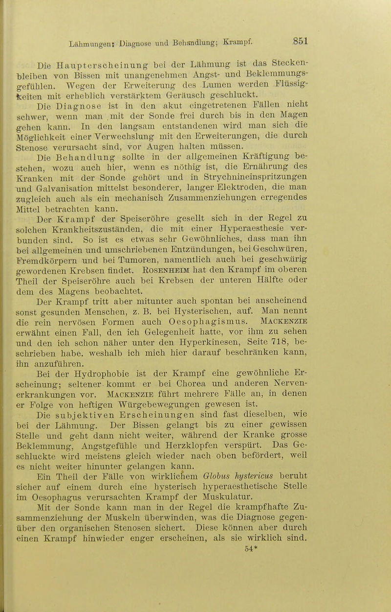 Lähmungen! Diagnose und Behitndlung; Ki-ampf. Die Hauptersoheinung bei der Lälimung ist das Stecken- bleiben von Bissen mit unangenehmen Angst- und Bekleramungs- gefülilen. Wegen der Erweiterung des Lumen werden Flüssig- keiten mit erheblich verstärktem Geräusch geschluckt. Die Diagnose ist in den akut eingetretenen Fällen nicht schwer, wenn man mit der Sonde frei durch bis in den Magen gehen kann. In den langsam entstandenen wird man sich die Möglichkeit einer Verwechslung mit den Erweiterungen, die durch Stenose verursacht sind, vor Augen halten müssen. Die Behandlung sollte in der allgemeinen Kräftigung be- stehen, wozu auch hier, wenn es nöthig ist, die Ernährung des Kranken mit der Sonde gehört und in Strychnineinspritzungen und Galvanisation mittelst besonderer, langer Elektroden, die man zugleich auch als ein mechanisch Zusammenziehungen erregendes Mittel betrachten kann. Der Krampf der Speiseröhre gesellt sich in der Eegel zu solchen Krankheitszuständen, die mit einer Hyperaesthesie ver- bunden sind. So ist es etwas sehr Gewöhnliches, dass man ihn bei allgemeinen und umschriebenen Entzündungen, bei Geschwüren, Fl-emdkörpern und bei Tumoren, namentlich auch bei geschw.ürig gewordenen Krebsen findet. Eosenheim hat den Krampf im oberen Theil der Speiseröhre auch bei Krebsen der unteren Hälfte oder dem des Magens beobachtet. Der Krampf tritt aber mitunter auch spontan bei anscheinend sonst gesunden Menschen, z. B. bei Hysterischen, auf. Man nennt die rein nervösen Formen auch Oesophagismus. Mackenzie erwähnt einen Fall, den ich Gelegenheit hatte, vor ihm zu sehen und den ich schon näher unter den Hyperkinesen, Seite 718, be- schrieben habe, weshalb ich mich hier darauf beschränken kann, ihn anzuführen. Bei der Hydrophobie ist der Krampf eine gewöhnliche Er- scheinung; seltener kommt er bei Chorea und anderen Nerven- erkrankungen vor. Mackenzie führt mehrere Fälle an, in denen er Folge von heftigen Würgebewegungen gewesen ist. Die subjektiven Erscheinungen sind fast dieselben, wie bei der Lähmung. Der Bissen gelangt bis zu einer gewissen Stelle und geht dann nicht weiter, während der Kranke grosse Beklemmung, Angstgefühle und Herzklopfen verspürt. Das Ge- schluckte wird meistens gleich wieder nach oben befördert, weil es nicht weiter hinunter gelangen kann. Ein Theil der Fälle von wirklic^iem Globus hystericus beruht sicher auf einem durch eine hysterisch hyperaesthetische Stelle im Oesophagus verursachten Krampf der Muskulatur. Mit der Sonde kann man in der Regel die krampfhafte Zu- sammenziehung der Muskeln überwinden, was die Diagnose gegen- über den organischen Stenosen sichert. Diese können aber durch einen Krampf hinwieder enger erscheinen, als sie wirklich sind. 54*