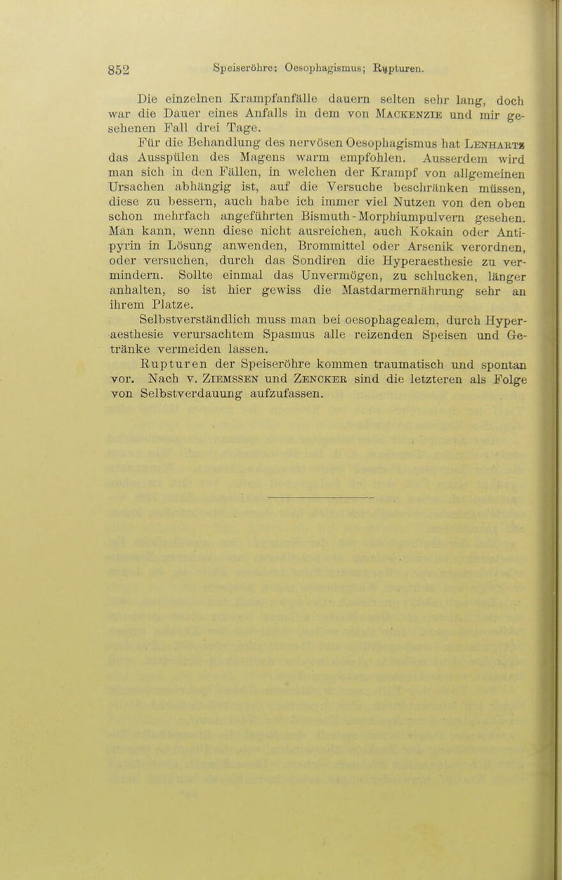 Die einzelnen Krarapfanfälle dauern selten sehr lang, doch war die Dauer eines Anfalls in dem von Mackenzie und mir ge- sehenen Fall drei Tage. Für die Behandlung des nervösen Oesophagismus hat Lenhaets das Ausspülen des Magens warm empfohlen. Ausserdem wird man sich in den Fällen, in welchen der Krampf von allgemeinen Ursachen abhängig ist, auf die Versuche beschränken müssen, diese zu bessern, auch habe ich immer viel Nutzen von den oben schon mehrfach angeführten Bismuth - Morphiumpulvern gesehen. Man kann, wenn diese nicht ausreichen, auch Kokain oder Anti- pyrin in Lösung anwenden, Brommittel oder Arsenik verordnen, oder versuchen, durch das Sondiren die Hyperaesthesie zu ver- mindern. Sollte einmal das Unvermögen, zu schlucken, länger anhalten, so ist hier gewiss die Mastdarmernährung sehr an ihrem Platze. Selbstverständlich muss man bei oesophagealem, durch Hyper- aesthesie verursachtem Spasmus alle reizenden Speisen und Ge- tränke vermeiden lassen. Rupturen der Speiseröhre kommen traumatisch und spontan vor. Nach v. Ziemssen und Zenckeb sind die letzteren als Folge von Selbstverdauung aufzufassen.