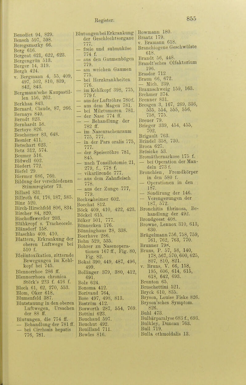 Benedict 94, 829. Bensch 597, 598. Beregszaszky 66. Berg 616. Bergeat 621, 622, 623. Bergengriin 513. Berger 14, 319. Bcrgh 424. V. Bergmann 4, 55, 409, 497, 502, 810, 839, 842, 843. Bergmann'scbe Kaupastil- len 156, 262. Berkhau 848. Bcmard, Claude, 87, 266. Beruaj'S 840. Berndt 823. Bernhardt 58. Bertoye 826. Beschorner 83, 648. Besnier 411. Betschait 623. ' Betz 312, 574. Beumer 516. Bidwell 602. Biedert 772. Biefel 29. Biermer 686, 760. Bildung der verschiedenen Stimmregister 73. Billard 831. Billroth 64, 176,187, 585. Binz 520. Birch-Hirschfeld 806, 834. Bircher 84, 820. Bischoffswerder 203. Blähkropf s. Tracheocele. Blänsdorf 158. Blaschko 409, 410. • Blattern, Erkrankung der oberen Luftwege hei 510 f. Bleiintoxikation, zitternde Bewegungen im Kehl- kopf bei 745. Blennorrhoe 286 ff. Blennorrhoea chronica Störk's 223 f. 416 f. Bloch 61, 62, 270, 553. Blom, Oker 618. Blumenfeld 387. Blutstauung in den oberen Luftwegen, Ursachen der 88 ff. Blutungen, die 774 ff. — Behandlung der 781 ff. — bei Cirrhosis hepatis 776, 781. Blutungen bei Erkrankung 1 der Geschlechtsorgane 777. — freie und subrauköse 774 f. — aus den Gaumenbögeu 779. — am weichen Gaumen 775. — bei Herzkrankheiten 776. — im Kehlkopf 398, 775, 779 f. — aus der Luftröhre 780 f. — aus dem Magen 781. — bei Milztumoren 781. — der Nase 774 ff. Behandlung der 782 ff. — im Nasenrachenraum 775, 777. — in der Pars oralis 775, 777. — der Speiseröhre 781, 845. — nach Tonsillotomie 21, 279, f., 778 f. — vikariirende 777. — aus dem Zahnfleisch 778. — aus der Zunge 777, 779. Bockejäheimer 602. Boechat 812. Böck 409, 410, 422, 423. Bockel 615. Böker 501, 777. Bönnecken 176. Bönninghaus 28, 338. Boerhave 286. Bohn 529, 535. Bohrer zu Nasenopera- tionen 167 ff., Fig. 80, Fig. 82. Bokai 390, 449, 487, 496, 499. Büllinger 379, 380, 412, 691. Bolz 624. Bonoma 412. Borivaud 764, Bose 497, 498, 813. Boström 412. Bosworth 287, 554, 769. Bottini 623. Bouchaud 597. Bouchut 492. Boiiilland 711. Bowles 816. Bowmann 180. Braatz 179. V. Bramann 618. Branchiogene Geschwülste 618. Brandt 56, 448. Braudt'sches Olfaktorium 196. Brasdor 712 Braun 66, 672. — Mich. 239. Braunschweig 159, 163. Brehmer 374. Brenner 831. Bresgen 3, 167, 269, 336, 535, 554, 555, 556, 758, 775. Breuer 79. Brieger 339, 454, 455, 702. Brigault 763. Brindel 358, 730. Broca 627. Brösicke 53. Broraäthernarkose 175 f. — bei Operation der Man- deln 273 f. Bronchien, Fremdkörper in den 580 f. — Operationen in den 187. — Sondirung der 146. — Verengerungen der 187, 572. Bronchitis fibrinosa, Be- handlung der 492. Brondgeest 408. Browne, Lennox 310, 613, 630. Brügelmann 756, 758, 759, 761, 762, 763, 770. Brunner 798. Bruns, P. 57, 58, 140, 178, 567, 570, 600, 625, 807, 810, 821. V. Bruns, V. 66, 158, 195, 606, 614, 615, 618, 642, 693. Brunton 65. Bruschettini 521. Bryck 610, 835. Bryson, Louise Fiske 826. Bryson'schcs Symptom. 826. Buhl 473. Bulb5lrparalyse 683 f., 693. Bulkley, Duncan 763. Bull 719. Bulla ethmoidalis 13.