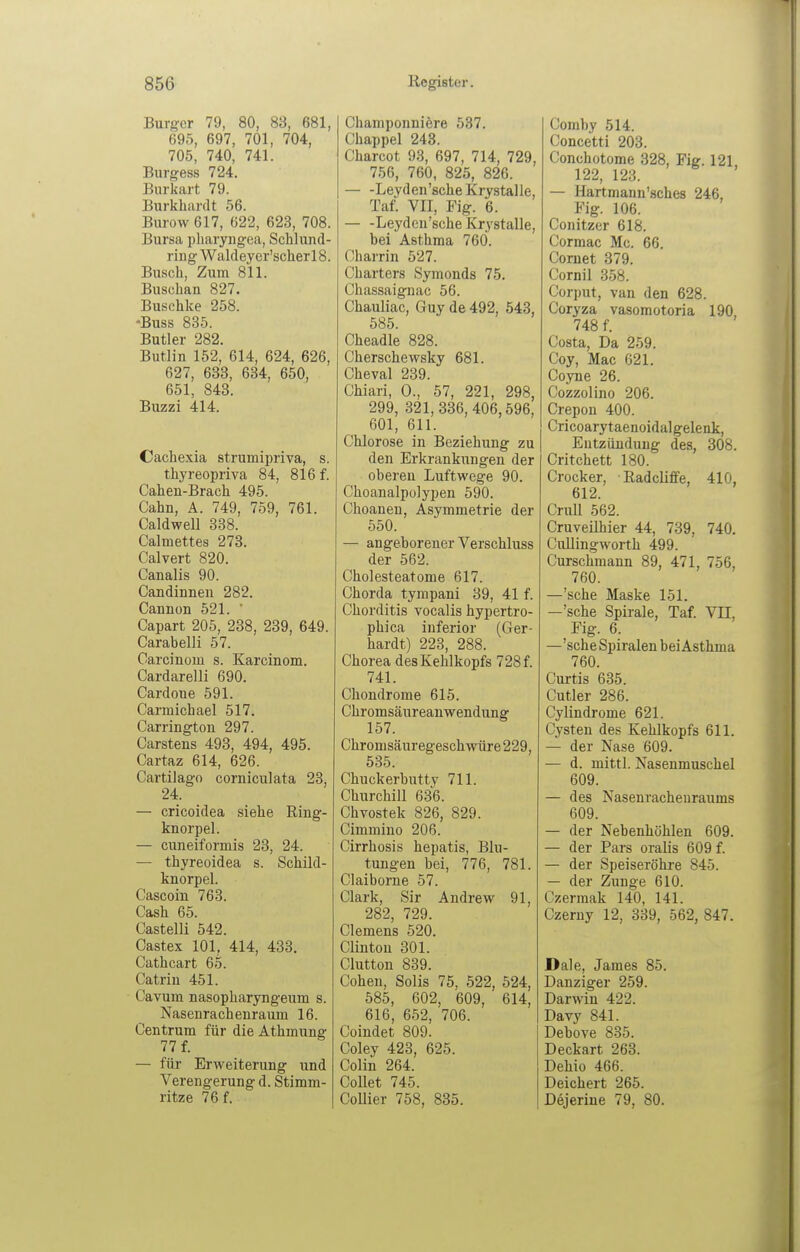 Burger 79, 80, 83, 681, 695, 697, 701, 704, 705, 740, 741. Burgess 724. Burkart 79. Burkhardt 56. Burow617, 622, 623, 708. Bursa pharyngea, Schlund- ring Waldeyer'scherlS. Busch, Zum 811. Buschan 827. Buschke 258. -Buss 835. Butler 282. Butlin 152, 614, 624, 626, 627, 633, 634, 650, 651, 843. Buzzi 414. Cachexia strumipriva, s. thyreopriva 84, 816 f. Cahen-Brach 495. Cahn, Ä. 749, 759, 761. Caldwell 338. Calmettes 273. Calvert 820. Canalis 90. Candinnen 282. Cannon 521. ' Capart 205, 238, 239, 649. Carabelli 57. Carcinom s. Karcinom. Cardarelli 690. Cardoue 591. Carmichael 517. Carrington 297. Carstens 493, 494, 495. Cartaz 614, 626. Cartilago corniculata 23, 24. — cricoidea siehe Ring- knorpel. — cuneiformis 23, 24. — thyreoidea s. Schild- knorpel. Cascoin 763. Cash 65. Castelli 542. Castex 101, 414, 433. Cathcart 65. Catrin 451. Cavum nasopharyngeum s. Nasenrachenraum 16. Centrum für die Athmung 77 f. ^ — für Erweiterung und Verengerung d. Stimm- ritze 76 f. Champonniere 537. Chappel 243. Charcot 93, 697, 714, 729, 756, 760, 825, 826. Leyden'sche Krystalle, Taf. VII, Fig. 6. Leyden'sche Krystalle, bei Asthma 760. Gharrin 527. Charters Symonds 75. Chassaignac 56. Chauliac, Guy de 492, 543, 585. Cheadle 828. Cherschewsky 681. Cheval 239. Chiari, 0., 57, 221, 298, 299, 321,336,406,596, 601, 611. Chlorose in Beziehung zu den Erkrankungen der oberen Luftwege 90. Choanalpülypen 590. Choanen, Asymmetrie der 550. — angeborener Verschluss der 562. Cholesteatome 617. Chorda tympani 39, 41 f. Chorditis vocalis hypertro- phica inferior (Ger- hardt) 223, 288. Chorea des Kehlkopfs 728 f. 741. Chondrome 615. Chromsäureanwendung 157. Chromsäuregeschwüre 229, 535. Chuckerbutty 711. Churchill 636. Chvostek 826, 829. Cimmino 206. Cirrhosis hepatis, Blu- tungen bei, 776, 781. Claiborne 57. Clark, Sir Andrew 91, 282, 729. Clemens 520. Clinton 301. Clutton 839. Cohen, Solis 75, 522, 524, 585, 602, 609, 614, 616, 652, 706. Coindet 809. Coley 423, 625. Colin 264. CoUet 745. CoUier 758, 835. Comby 514. Concetti 203. Conchotome 328, Fig. 121 122, 123. — Hartmann'sches 246, Fig. 106. Conitzer 618. Cormac Mc. 66. Coruet 379. Cornil 358. Corput, van den 628. Coryza vasomotoria 190 748 f. Costa, Da 259. Coy, Mac 621. Coyne 26. Cozzolino 206. Crepon 400. Cricoarytaenoidalgelenk, Entzündung des, 308. Critchett 180. Crocker, Radcliffe, 410, 612. Crull 562. Cruveilhier 44, 739, 740. Cullingworth 499. Curschmann 89, 471, 756, 760. —'sehe Maske 151. —'sehe Spirale, Taf. VH, Fig. 6. —'sehe Spiralen bei Asthma 760. Curtis 635. Cutler 286. Cylindrome 621. Cysten des Kehlkopfs 611. — der Nase 609. — d. mittl. Nasenmuschel 609. — des Nasenrachenraums 609. — der Nebenhöhlen 609. — der Pars oralis 609 f. — der Speiseröhre 845. — der Zunge 610. Czermak 140, 141. Czeruy 12, 339, 562, 847. Dale, James 85. Danziger 259. Darwin 422. Davy 841. Debove 835. Deckart 263. Dehio 466. Deichert 265. Dejerine 79, 80.