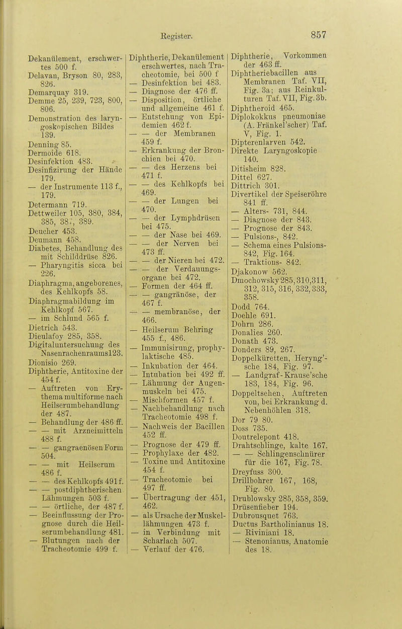 Dekanülenieut, erschwer- tes 500 f. Delavau, Bryson 80, 283, 826. Demarquay 319. Demme 25, 239, 723, 800, 806. Demonstration des laryn- gosknpisclieu Bildes 139. Denning- 85. Dermoide 618. Desinfektion 483. Desinfizirung der Hände 179. — der Instrumente 113 f., 179. Determann 719. Dettweiler 105, 380, 384, 385, 38,, 389. Deuclier 453. Deumann 458. Diabetes, Behandlung des mit Schilddrüse 826. — Pharyngitis sicca hei 226. Diaphragma, angeborenes, des Kehlkopfs 58. Diaphragmabildung im Kehlkopf 567. — im Schlund 565 f. Dietrich 543. Dieulafoy 285, 358. Digitaluntersuchung des Nasenrachenraumsl23. Dionisio 269. Diphtherie, Antitoxine der 454 f. — Auftreten von Ery- thema multiforme nach Heilserumbehandlung der 487. — Behandlung der 486 ff. — — mit Arzneimitteln 488 f. — — gangraenösenForm 504. — — mit Heilserum 486 f. des Kehlkopfs 491 f. — — postdiphtherischen Lähmungen 503 f. örtliche, der 487 f. — Beeinflussung der Pro- gnose durch die Heil- serumbehandlung 481. — Blutungen nach der Tracheotomie 499 f. Diphtherie, Dekanülement erschwertes, nach Tra- cheotomie, bei 500 f — Desinfektion bei 483. — Diagnose der 476 ff. — Disposition, örtliche und allgemeine 461 f. — Entstehung von Epi- demien 462 f. — — der Membranen 459 f. — Erkrankung der Bron- chien bei 470. des Herzeus bei 471 f. — — des Kehlkopfs bei 469. — — der Lungen bei 470. — — der Lymphdrüsen bei 475. — — der Nase bei 469. der Nerven bei 473 ff. — — der Nieren bei 472. — — der Verdauungs- organe bei 472. — Formen der 464 ff. — — gangränöse, der 467 f. — — membrauöse, der 466. — Heilserum Behring 455 f., 486. — Immunisirung, prophy- laktische 485. — Inkubation der 464. — Intubation bei 492 ff. — Lähmung der Augen- muskeln bei 475. — Mischformen 457 f. — Nachbehandlung nach Tracheotomie 498 f. — Nachweis der Bacillen 452 ff. — Prognose der 479 it. — Prophylaxe der 482. — Toxine und Antitoxine 454 f. — Tracheotomie bei 497 ff. — Übertragung der 451, 462. — als Ursache der Muskel- lähmungen 473 f. — in Verbindung mit Scharlach 507. — Verlauf der 476. Diphtherie, Vorkommen der 463 ff. Diphtheriebacillen aus Membranen Taf. VII, Fig. 3a; aus Reinkul- turen Taf.Vn, Fig. 3b. Diphtheroid 465. Diplokokkus pneumoniae (A. Frankel'scher) Taf. V, Fig. 1. Dipterenlarven 542. Direkte Laryngoskopie 140. Ditisheim 828. Dittel 627. Dittrich 301. Divertikel der Speiseröhre 841 ff. — Alters- 731, 844. — Diagnose der 843. — Prognose der 843. — Pulsions-, 842. — Schema eines Pulsions- 842, Fig. 164. — Traktions- 842. Djakonow 562. Dmochowsky 285,310,311, 312,315, 316, 332,333, 358. Dodd 764. Doehle 691. Dohm 286. Donalies 260. Donath 473. Donders 89, 267. Doppelküretten, Heryng'- sche 184, Fig. 97. — Landgraf - Krause'sche 183, 184, Fig. 96. Doppeltsehen, Auftreten von, bei Erkrankung d. Nebenhöhlen 318. Dor 79 80. Doss 735. Doutrelepont 418. Drahtschlinge, kalte 167. — — Schlingenschnürer für die 167, Fig. 78. Dreyfuss 300. Drillbohrer 167, 168, Fig. 80. Drublowsky 285, 358, 359. Drüsenfieber 194. Dubrousquet 763. Ductus Bartholinianus 18. — Riviniaui 18. — Stenonianus, Anatomie des 18.