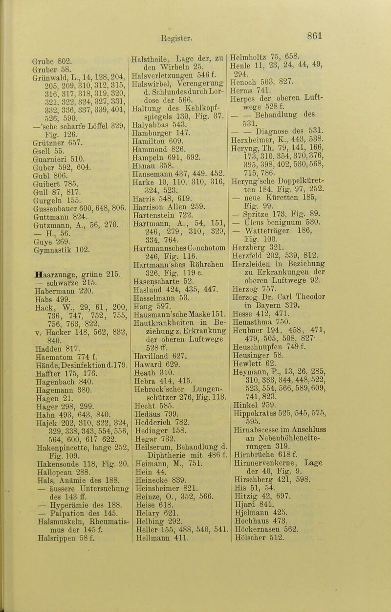Grube 802. Gruber 58. Grümvalrt, L., 14,128,204, 205, 209,310,312,315, 316, 817, 318,319, 320, 321, 322, 324, 327, 331, 332, 336, 337, 339, 401, 526, 590. —'sehe scharfe Löffel 329, Fig. 126. Grützuer 657. .Gsell 55. Guaruieri 510. Guber 592, 604. Gubl 806. Guibert 785. Gull 87, 817. Gurgeln 155. Gussenbauer 600, 648, 806. Guttmann 824. Gutzmann, A., 56, 270. — H., 56. Guye 269. Gymnastik 102. Haarzunge, grüne 215. — schwarze 215. Habermann 220. Habs 499. Hack, W., 29, 61, 200, 736, 747, 752, 755, 756, 763, 822. V. Hacker 148, 562, 832, 840. Hadden 817. Haematom 774 f. Hände,Desinfektiond.l79. Haffter 175, 176. Hagenbach 840. Hagemann 380. Hagen 21. Hager 298, 299. Hahn 493, 643, 840. Hajek 202, 310, 322, 324, 329, 338, 343, 554,556, 564, 600, 617 622. Hakenpincette, lange 252, Fig. 109. Hakensonde 118, Fig. 20. Hallopeau 288. Hals, Anämie des 188. — äussere UntersuchTing des 143 ff. — Hyperämie des 188. — Paipation des 145. Halsmuskeln, Rheumatis- mus der 145 f. Halsrippen 58 f. Halstheile, Lage der, zu den Wirbeln 25. Halsverletzungen 546 f. Halswirbel, Verengerung d. Schlundes durch Lor- dose der 566. Haltung des Kehlkopf- spiegels 130, Fig. 37. Halyabbas 543. Hamburger 147. Hamilton 609. Hammond 826. Hampeln 691, 692. Hanau 358. Hansemann 437, 449. 452. Harke 10, 110. 310, 316, 324, 523. Harris 548, 619. Harrison Allen 259. Hartenstein 722. Hartmann, A., 54, 151, 246, 279, 310, 329, 334, 764. Hartmannsches dmchotom 246, Fig. 116. Hartmann'shes Röhrchen 326, Fig. 119 c. Hasenscharte 52. Haslnnd 424, 435, 447. Hasselmann 53. Hang 597. Hausmann'sche Maske 151. Hautkrankheiten in Be- ziehung z. Erkrankung der oberen Luftwege 528 ff. Havilland 627. Haward 629. Heath 310. Hebra 414, 415. Hebrock'scher Lungen- schützer 276, Fig. 113. Hecht 585. Hedäus 799. Hedderich 782. Hedinger 158. Hegar 732. Heilserum, Behandlung d Diphtherie mit 486 f Heimann, M., 751. Hein 44. Heinecke 839. Heinsheimer 821. Heinze, 0., 352, 566. Heise 618. Helary 621. Helbing 292. HeUer 155, 488, 540, 541 Hellmann 411. Helmholtz 75, 658. Henle 11, 23, 24, 44, 49, 294. Henoch 508, 827. Hcrnis 741. Herpes der oberen Luft- wege 528 f. Behandlung des 531. — — Diagnose des 531. Herxheimer, K., 443, 538. Heryng, Th. 79, 141, 166, 173,310, 354, 370,376, 395, 398,402, 530,568, 715, 786. Heryng'sche Doppelküret- ten 184, Fig. 97, 252. — neue Küretten 185, Fig. 99. — Spritze 173, Fig. 89. — Ulcus benignum 530. — Watteträger 186, Fig. 100. Herzberg 321. Herzfeld 202, 539, 812. Herzleiden in Beziehung zu Erkrankungen der oberen Luftwege 92. Herzog 757. Herzog Dr. Carl Theodor in Bayern 319. Hesse 412, 471. Heuasthma 750. Heubner 194, 458, 471, 479, 505, 508, 827- Heuschnupfen 749 f. Heusinger 58. Hewlett 62. Heymann, F., 13, 26, 285, 310, 333, 344, 448,522, 523, 554, 566, 589,609, 741, 823. Hinkel 259. Hippokrates 525, 545, 575, 595. Hirnabscesse im Anschluss an Nebenhöhleneite- ruugen 319. Hirnbrüche 618 f. Hirnnervenkerne, Lage der 40, Fig. 9. Hirschberg 421, 598. His 51, 54. Hitzig 42, 697. Hjard 841. Hjelmann 425. Hochhaus 473. Hückernasen 562. Hölscher 512.
