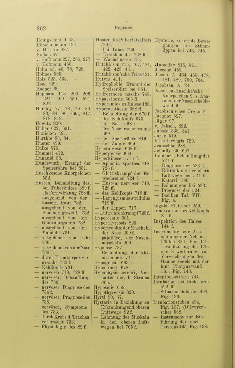 Höuigschmied 43, Hörschelmann 194. V. Hösslin 827. Hoifa 567. V. Hoffraann227, 265, 277. V. Hofinaiin 450. Holm 45, 46, 78, 728. Holmes 585. Holz 523, 533. • Hood 229. Hooper 69. Hopmami 113, 200, 206, 224, 400, 550, 591, 822. Horsley 77, 78, 79, 80, 83, 84, 86, 695, 817, 818, 819. Howitz 820. Hnber 622, 691. Hiinicken 421. Hürthle 83, 84. Hueter 499. Hulke 576. Hummel 412. Hunauld 58. Hundswutli, Krampf der Speiseröhre bei 851. Huschkesche Knorpelchen 552. Husten, Behandlung des, bei-Tuberkulose 389 f. — als Fernwirkung 728 ff. — ausgehend von der äussern Haut 732. — ausgehend von den Baucheingeweid. 732. — ausgehend von den Genitalorganen 732. — ausgehend von den Mandeln 731. — ausgehend vom Ohr 730. — ausgehend von der Nase 730 f. — durch Fremkörper ver- ursacht 732 f. — Kehlkopf- 731. — nervöser 718, 728 ff. — nervöser, Behandlung des 736. — nervöser, Diagnose des 734 f. — nervöser, Prognose des 736. — nervöser, Symptome des 733. — durch Krebs d. Trachea verursacht 733. — Physiologie des 82 f. | Husten des Pubertätsalters 729 f. — bei Tabes 729. — Ursachen des 728 ff. — Wachshusten 734. Hutchinson 215, 407, 421, 422, 423, 445. Hutchiuson'sche Trias 421. Hutyra 411. Hydrophobie, Krampf der Speiseröhre bei 851. Hydrorrhoea nasalis 748. Hypaesthesie 666 ff. Hyperämie des Halses 188. Hyperaesthesie 668 ff. — Behandlung der 670 f. — des Kehlkopfs 670. — der Nase 668 f. — des Nasenrachenraums 669. — der Speiseröhre 849. — der Zunge 669. Hyperalgesie 668 ff. Hypergeusie 664. Hyperkinesen 716 ff. — Aphonia spastica 718, 726 f. — Glottiskrampf der Er- wachsenen 724 f. — Husten, nervöser 718, 728 ff. — des Kehlkopfs 718 ff. Laryngismus stridulus 719 ff. — der Lippen 717. — Luftröhrenkrampf 725 f. Hyperosmie 661. Hyperthyreosis 820. Hypertrophie der Muscheln der Nase 200 f. — papilläre, der Nasen- muscheln 200. Hypnose 737. — Behandlung der Aki- nesen mit 714. Hypogeusie 663 f. Hypokinese 678. Hypophysis cerebri, Ver- halten der, b. Struma 805. Hyposmie 659. Hypothyreosis 820. Hyrtl 50, 57. Hysterie in Beziehung zu Erkrankungend. ob eren Luftwege 92 f. — Lähmung der Muskeln in den oberen Luft- wegen bei 705 f. Hysterie, zitternde Bewe- gungen der Stimm- lippen bei 743, 745. Jaboulay 815, 821. Jaccond 459. Jacobi, A. 464, 465, 478, 481, 489, 760, 764. Jacobsen, A. 24. J acobson-Huschke'sche Knorpelchen 9, s. Ana- tomie der Nasenscheide- wand 9. Jacobson'sches Organ 2. Jacquot 527. Jäger 97. V. Jaksch, 822. Jansen 338, 341. Jarke 519. Ictus laryngis 729. Jeanseime 288. Jelenffy 69, 697. Influenza, Behandlung der 524 f. — Diagnose der 523 f. — Erkrankung der obem Luftwege bei 521 ff. — Katarrh 190. — Lähmungen bei 523. — Prognose der 524. — Bacillen Taf. VII, Fig. 4. Ingals, Fletscher 259. Innervation des Kehlkopfs 81 ff. Inspektion des Halses 144 f. Instrumente zur Aus- spülung der Neben- höhlen 326, Fig. 119. — Desinfizirung der 179. — zur Erweiterung von Verwachsungen des Gaumensegels mit der hint. Pharynxwand 565, Fig. 148. Intentionszittern 744. Intubation bei Diphtherie 492 ff. — Situationsbild der 494, Fig. 136. Intubationstuben 494, Fig. 137. (O'Dwyer'- sche) 568. — Instrument zur Ein- fiihi'iing der, nach Carstens 4^5, Fig. 138.