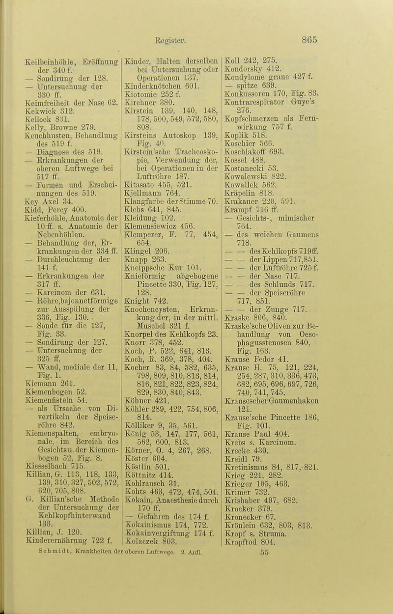 Koilbciuliöhle, Eröffimng der 340 f. — Soudirung der 128. — Untersuchung' der 330 ff. Keimfreiheit der Nase 62. Kekwick 312. KeUock Sn. Kelly, Browne 279. Keuchhnsten, Behandlung des 519 f. — Diagnose des 519. — Erkrankungen der oberen Luftwege bei 517 ff. — Formen und Erschei- nungen des 519. Key Axel 34. Kidd, Percy 400. Kieferhöhle, Anatomie der 10 ff. s. Anatomie der Nebenhöhlen. — Behandlung der, Er- krankungen der 334 ff. — Durchleuchtung der 141 f — Erkrankungen der 317 ff -. — Karcinom der 631. — Röhi'e,bajonnetförmige zur Ausspühuig der 336, Fig. 130. . — Sonde für die 127, Fig. 33. — Sondirung der 127. — Untersuchung der 325 ff. — Wand, mediale der 11, Fig. 1. Kiemann 261. Kiemenbogen 52. Kiemenfisteln 54. — als Ursache von Di- vertikeln der Speise- röhi-e 842. Kiemenspalten, embi^o- nale, im Bereich des Gesichtsu. der Kiemen- bogen 52, Fig. 8. Kiesselbach 715. Killian, G. 113, 118, 133, 139, 310, 327, 502, 572, 620, 705, 808. G. Killian'sche Methode der Untersuchung der Kehlkopfhinterwand 133. Killian, ,J. 120. Kinderemährung 722 f. Schmidt, Krankhei ten de Kinder, Halten derselben bei Untersuchung oder Operationen 137. Kinderknötchen 601. Kiotomic 252 f. Kirchner 380. Kirstein 139, 140, 148, 178, 500, 549, 572, 580, 808. Kirsteins Autoskop 139, Fig. 40. Kirstein'sche Tracheosko- pie, Verwendung der, bei Operationen in der Luftröhre 187. Kitasato 455, 521. Kj eilmann 764. Klangfarbe der Stimme 70. Klebs 641, 845. Kleidung 102. Klemensiewicz 456. Klemperer, F. 77, 454, 654. Klingel 206. Knapp 263. Kneippsche Kur 101. Knieförmig abgebogene Pincette 330, Fig. 127, 128. Knight 742. Knocheucysten, Erkran- kung der, in der niittl. Muschel 321 f. Knorpel des Kehlkopfs 23. Knorr 378, 452. Koch, P. 522, 641, 813. Koch, E. 369, 378, 404. Kocher 83, 84, 582, 635, 798, 809, 810, 813, 814, 816, 821, 822, 823, 824, 829, 830, 840, 843. Köbner 421. Köhler 289, 422, 754, 806, 814. Kölliker 9, 35, 561. König 53, 147, 177, 561, 562, 600, 813. Körner, 0. 4, 267, 268. Köster 604. Köstlin 501. Köttnitz 414. KolJrausch 31. Kohts 463, 472, 474, 504. Kokain, Anaesthesiedurch 170 ff. — Gefahren des 174 f. Kokainismus 174, 772. Kokainvergiftung 174 f. Kolaczek 803. oberen Luftwege. 2. Aufl. Koll 242, 275. Kondorsky 412. Kondylome graue 427 f. — spitze 639. Konkussoren 170, Fig. 83. Kontrarespirator Guye's 276. Kopfschmerzen als Feru- wirkung 757 f. Koplik 518. Koschicr 566. Koschlakoff 693. Kossei 488. Kostanecki 53. Kowalewsld 822. Kowallek 562. Kräpelin 818. Krakauer 220, 591. Krampf 716 ff'. — Gesichts-, mimischer 764. — des weichen Gaumens 718. des Kehlkopfs 719ff. der Lippen 717,851. der Luftröhre 725 f. der Nase 717. des Schlunds 717. — — der Speiseröhre 717, 851. der Zunge 717. Kraske 806, 840. Ki'aske'sche Oliven zur Be- handlung von Oeso- phagusstenosen 840, Fig. 163. Ki-ause Fedor 41. Krause H. 75, 121, 224, 254, 287, 310, 336, 473, 682, 695, 696, 697, 726, 740, 741, 745. Krausescher Gaumenhaken 121. Krause'sche Pincette 186, Fig. 101. Krause Paul 404. Ki'ebs s. Karcinom. Krecke 430. Kreidl 79. Kretinismus 84, 817,-821. Krieg 221, 282. Krieger 105, 463. Krimer 732. Krishaber 497, 682. Krocker 379. Kronecker 67. Krönlein 632, 803, 813. Kropf s. Struma. Kropftod 804. 55