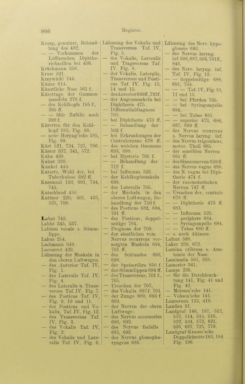 Kroiip, gcuuiuer, Beliiiud- Inug' des 492. — — Vorkommcu der Löfflerschen Diplithe- ricbacillcn bei 456. Krückmauii 858. Kruse 521. Krzywicki 744. Küunc 614. Küustliche Nase 561 f. Küi-cttag-c dei' Gauraen- iiiaiideln 278 f. — des Kehlkopfs 185 f., 395 ff. — — üble Zufälle nacli 398 f. Küretten für deu Kehl- kopf 185, Fig. 98. — neue Heryng'sche 185, Fig. 99. Klüt 521, 724, 727, 766. Küster 337, 341, 572. Kuhn 430. Kuhnt 820. Kunkel 443. Kui'orte, Wahl der, bei Tuberkulose 392 ff. Kussmaul 193, 691, 744, 745. Kutschbrod 450. Kuttner 220, 401, 433, 525, 708. liabat 743. Labbe 345, 537. Labium vocale s. Stiram- lippe. Labus 254. Lachmann 649. Lacoarret 429. Lähmung der Muskeln in den oberen Luftwegen. — des .Anterior Taf. IV, Fig. 1. — des Lateralis Taf. IV, Fig. 4. — des Lateralis u. Trans- versns Taf. IV, Fig. 7. — des Po.sticus Taf. IV, Fig. 9, 10 und 11. ' — des Posticus und Vo- kalis, Taf. IV, Fig. 12. — des Transversus Taf. IV, Fig. 3. — des Vokalis Taf. IV, Fig. 2. — des Vokalis und Late- ralis Taf. IV, Fig. 6. Lähmung des Vokalis und Transversus Taf. IV, Fig. 5. — des Vokalis, Lateralis und Trägs versus Taf. IV, Fig. 8. — der Vokalis, Lateralis, Transversus und Posti- cus Taf. IV, Fig. 13, 14 und 15. — des Anterior 699fl'.,792f. — der Augenmuskeln bei Diphtheiie 475. — Differentialdiagnose 708. — bei Diphtherie 473 ff. — — ]3ehaudlung der 503 f. — bei Erkrankungen der Centraiorgane 678 ff'. — des weichen Gaumens 693, 698. — bei Hysterie 705 f. — — Behandlung der 712 f. — bei Influenza 523. — der Kehlkopfrauskeln 699. — des Lateralis 705. — der Muskeln in den oberen Luftwegen, Be- handlung der 710 f. — des Posticus 682, 694, 701 ff. — des Posticus, doppel- seitige 704. — Prognose der 709. — der sämtlichen vom Nervus recurrens ver- sorgten Muskeln 694, 701 ff. — des Schlundes 693, 698. — der Speiseröhre 850 f. — der Stimmlippeu 694 ff. — des Transversus, 701 f., 705. — Ursachen der 707, — des Vokalis 697 f. 701. — der Zunge 680, 693 f. 699. — der Nerven der obern Luftwege: — des Nervus accessorius 686, 693. — des Nervus facialis 685, 693. — des Nervus glossopha- ryngeus 685. Lähmung des Nerv, liypo- glosßus 693. — des Nervus laryng. inf.686,687,694,701ff.. 846. — des Nerv, laryng. inf. Taf. IV, Fig. 13. doppelseitige 688, 691, 704. Taf. IV, Fig. 10, 11 und 15. bei Pferden 705. — — bei Syringomyelie 684. bei Tabes 681. superior 473, 686, 687, 699 ff. — des Nervus recurrens s. Nervus laryng. bif. — des Nervus trigeminus. motor. Theil 685. — der sensiblen Nerven 665 ff. — des Sinnesnerveu 659 ff'. — des Nervus vagus 686. — des N. vagus bei Diph- therie 474 f. — der vasomotorischen Nerven 747 ff. — Ursachen der. centrale 678 ff. Diphtherie 473 ff. 683. Influenza 523. — — periphere 684. — — Syringomyelie 684. Tabes 680 ff. — s. auch Akiuese. Lafont 598. Laker 239, 672. Lamina cribrosa s. Ana- tomie der Nase. Lamiuaria 561, 838. Lamorier 341. Lampe 236. — für die Durchleuch- tung 141, Fig. 41 und Fig. 42. — Meisseu'sche 141. — Vohsen'sche 141. Lanceraux 113, 419. Landau 91. Landgraf 146, 187, 512, 518, 514, 515, 516, 522, 534, 572, 621. 636, 687, 725, 779. Landgraf-Krause'sche Doppelkürette 183. 184 Fig. 196.