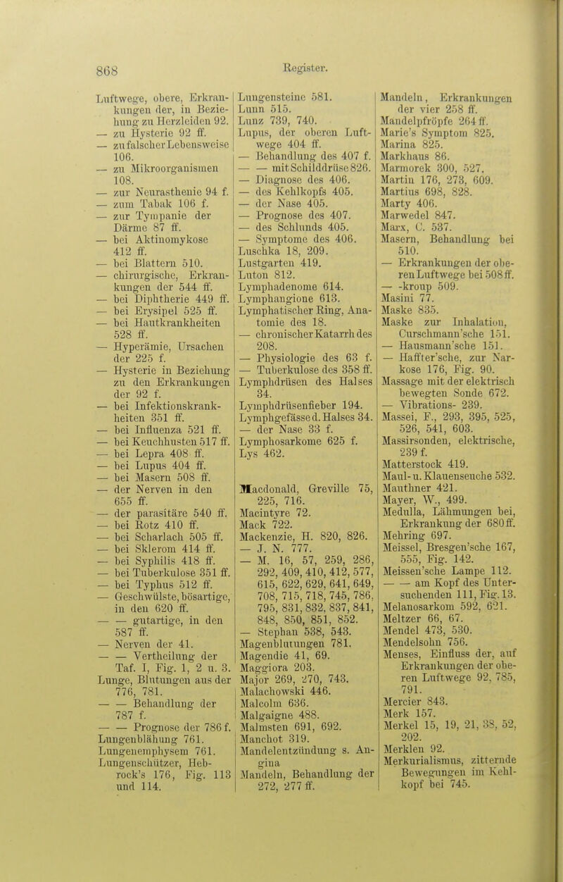 Luftwege, obere, Erkran- kimgeu der, in Bezie- hung zu Hcrzleiilen 92. — zu Hysterie 92 ff. — zu falscher Lebensweise 106. — zu Mikroorganismen 108. — zur Neurasthenie 94 f. — zum Tabak 106 f. — zur Tyiiipanie der Därme 87 ff. — bei Aktinoniykose 412 ff. — bei Bhxtteru 510. — chirurgische, Erkran- kungen der 544 ff. — bei Diphtherie 449 ff. — bei Erysipel 525 ff. — bei Hautkrankheiten 528 ff. — Hyperämie, Ursachen der 225 f. — Hysterie in Beziehung zu den Erkrankungen der 92 f. — bei Infektionskrank- heiten 351 ff. — bei Influenza 521 ff. — bei Keuchhusten 517 ff. — bei Lepra 408 ff. — bei Lupus 404 ff. — bei Masern 508 ff. — der Nerven in den 655 ff. — der parasitäre 540 ff. — bei Rotz 410 ff. — bei Scharlach 505 ff. — bei Sklerom 414 ff. — bei Syphilis 418 ff. — bei Tuberkulose 351 ff. — bei Typhus 512 ff. — Geschwülste, bösartige, in den 620 ff. — — gutartige, in den 587 ff — Nerven der 41. — — Vertheilung der Taf. I, Fig. 1, 2 u. 3. Lunge, Blutungen aus der 776, 781. — — Behandlung der 787 f. Prognose der 786 f. Lungeublähung 761. Lungeuemphysem 761. Lungenschützer, Heb- rock's 176, Fig. 113 und 114. Luugenstcine 581. Lunn 515. Lunz 739, 740. Lupus, der oberen Luft- wege 404 ff. — Beliandlung des 407 f. mit Schilddrüse 826. — Diagnose des 406. — des Kehlkopfs 405. — der Nase 405. — Prognose des 407. — des Schlunds 405. — Symptome des 406. Luschka 18, 209. Lustgarten 419. Luton 812. Lymphadenome 614. Lymphangione 613. Lymphatischer Ring, Ana- tomie des 18. — chronischer Katarrh des 208. — Physiologie des 63 f. — Tuberkulose des 358 ff. Lymphdrüsen des Halses 34. Lymphdrüsenfieber 194. Lymphgefässed. Halses 34. — der Nase 33 f. Lymphosarkome 625 f. Lys 462. Ulacdonald, Greville 75, 225, 716. Macintyre 72. Mack 722. Mackenzie, H. 820, 826. — J. N. 777. — M. 16, 57, 259, 286, 292, 409, 410, 412, 577, 615, 622, 629, 641, 649, 708, 715, 718, 745, 786. 795, 831,832, 837,841, 848, 850, 851, 852. — Stephan 538, 543. Magenbliuungen 781. Magendie 41, 69. Maggiora 203. Major 269, 270, 743. Malachowski 446. Malcolm 636. Malgaigne 488. Malmsten 691, 692. Manchot 319. Mandelentzündung s. An- gina Mandeln, Behandlung der 272, 277 ff. Mandeln, Erkrankungen der vier 258 ff. Mandelpfröpfe 264 ff. Marie's Symptom 825, Marina 825. Markhaus 86. Marmorek 300, 527. Martin 176, 273, 609. Martius 698, 828. Marty 406. Marwedel 847. Marx, C. 537. Masern, Behandlung bei 510. — Erkrankungen der ol)e- ren Luftwege bei 508 ff. kroup 509. Masini 77. Maske 835. Maske zur Inhalation, Curschmann'sche 151. — Hausmann'sche 151. — Haffter'sche, zur Nar- kose 176, Fig. 90. Massage mit der elektrisch bewegten Sonde 672. — Vibrations- 239. Massei, F., 293, 395, 525, 526, 541, 603. Massirsonden, elektrische, 239 f. Matterstock 419. Maul-u. Klauenseuche 532. Mauthner 421. Mayer, W., 499. Medulla, Lähmungen bei, Erkrankung der 680 ff. Mehring 697. Meissel, Bresgen'sche 167, 555, Fig. 142. Meissen'sche Lampe 112. am Kopf des Unter- such enden III, Fig. 13. Melanosarkom 592, 621. Meitzer 66, 67. Mendel 473, 530. Mendelsohn 756. Menses, Einfluss der, auf Erkrankungen der obe- ren Luftwege 92, 785, 791. Mercier 843. Merk 157. Merkel 15, 19, 21, 38, 52, 202. Merklen 92. Merkurialismus, zitternde Bewegungen im Kehl- kopf bei 745.
