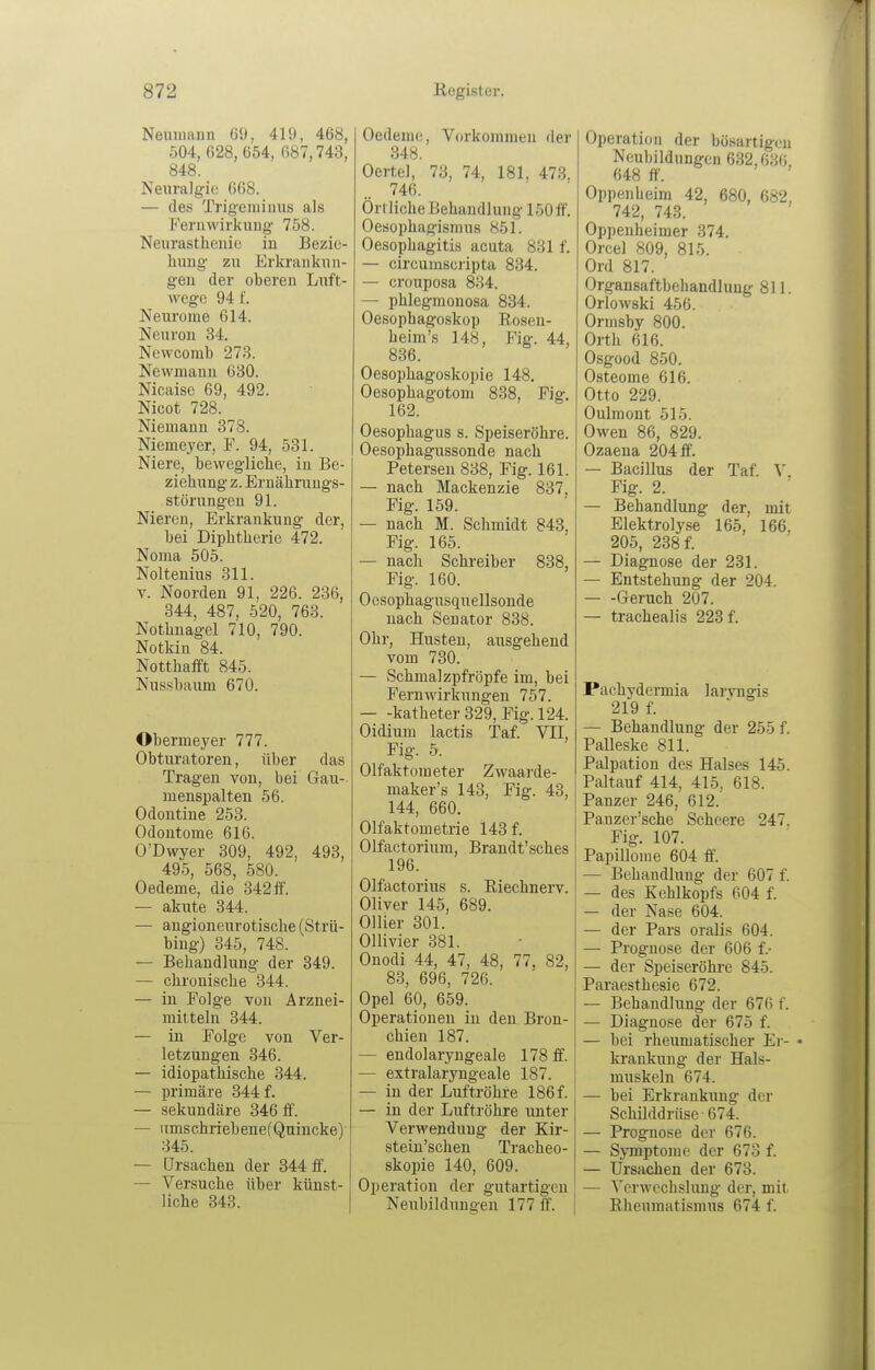 Neumann 69, 419, 468, 504, 628, 654, 687,748, 848. Neuralgie 668. — des Trigeraiuus als Feruwirkiiiig' 758. Neurastlieiiic! in Bezic- hxmg zu Erkraiiknn- geu der oberen Luft- wege 94 f. Neurome 614. Neuroii 34. Newcomb 273. Newmaun 630. Nicaise 69, 492. Nicot 728. Niemann 378. Niemeyer, F. 94, 531. Niere, bewegliche, in Be- ziehung z. Ernährungs- störungen 91. Nieren, Erkrankung der, bei Diphtherie 472. Noma 505. Noltenius 311. T. Noorden 91, 226. 236, 344, 487, 520, 763. Nothnagel 710, 790. Notkin 84. Notthafft 845. Nussbaum 670. Obermeyer 777. Obturatoren, über das Tragen von, bei Gau- menspalten 56. Odontine 253. Odontome 616. O'Dwyer 309, 492, 493, 495, 568, 580. Oedeme, die 342ff'. — akute 344. — angioneurotische (Strü- bing) 345, 748. — Behandlung der 349. — chronische 344. — in Folge von Arznei- mitteln 344. — in Folge von Ver- letzungen 346. — idiopathische 344. — primäre 344 f. — sekundäre 346 S. — iimschriebenefQnincke) 345. — Ursachen der 344 ff. — Versuche über künst- liche 343. Oedeme, Vorkommen der 348. Oertel, 73, 74, 181, 473, 746. Örtliche Behandlung 150 ff'. Oesophagismus 851. Oesophagitis acuta 831 f. — circumscripta 834. — crouposa 834. — phlegmonosa 834. Oesophagoskop Rosen- heim's 148, Fig. 44, 836. Oesophagoskopie 148. Oesophagotom 838, Fig. 162. Oesophagus s. Speiseröhre. Oesopbagussonde nach Petersen 838, Fig. 161. — nach Mackenzie 837, Fig. 159. — nach M. Schmidt 843, Fig. 165. — nach Schreiber 838, Fig. 160. Oosophagnsquellsonde nach Senator 838. Ohr, Husten, ausgehend vom 730. — Schmalzpfröpfe im, bei Fernwirkungen 757. katheter 329, Fig. 124. Oidium lactis Taf. VII, Fig. 5. Olfaktometer Zwaarde- maker's 143, Fig. 43, 144, 660. Olfaktometrie 143 f. Olfactorium, Brandt'sches 196. Olfactorins s. Riechnerv. Oliver 145, 689. Ollier 301. Ollivier 381. Onodi 44, 47, 48, 77, 82, 83, 696, 726. Opel 60, 659. Operationen in den Bron- chien 187. — endolaryngeale 178 ff. — extralaryngeale 187. — in der Luftröhre 186 f. — in der Luftröhre unter Verwendung der Kir- stein'schen Tracheo- skopie 140, 609. Operation der gutartigen Neubildungen 177 ff. Operation der bösartigen Neubildungen 632,636, 648 ff'. Oppenheim 42, 680, 682, 742, 743. Oppenheimer 374. Orcel 809, 815. Ord 817. Organsaftbehandluug 811. Orlowski 456. Ormsby 800. Orth 616. Osgood 850. Osteome 616. Otto 229. Oulmont 515. Owen 86, 829. Ozaena 204 ff'. — Bacillus der Taf. \ Fig. 2. — Behandlung der, mit Elektrolyse 165, 166, 205, 238 f. — Diagnose der 231. — Entstehung der 204. Geruch 207. — trachealis 223 f. Pachydermia laryngis 219 f. — Behandlung der 255 f. Palleske 811. Palpation des Halses 145. Paltauf 414, 415, 618. Panzer 246, 612. Panzer'sche Scheere 247. Fig. 107. Papillome 604 ff. — Behandlung der 607 f. — des Kehlkopfs 604 f. — der Nase 604. — der Pars oralis 604. — Prognose der 606 f.- — der Speiseröhre 845. Paraesthesie 672. — Behandlung der 676 f. — Diagnose der 675 f. — bei rheumatischer Er- • krankung der Hals- muskeln 674. — bei Erkranktmg der Schilddrüse 674. — Prognose der 676. — Symptome der 673 f. — Ursachen der 673. — Verwechslung der, mit Rheumatismus 674 f.