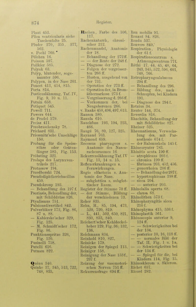 Plaut 453. PHca vontricnlaris siehe Taschenfalte 25. Pluder 270, 355, 377, 562. V. Pochl 760.* Pölchen 16. Poisson 597. Pollkier 585. Polyak 63. Polyp, blutender, soge- nannter 596. Polypen, in der Nase 201. Poncet 413, 414, 815. Porta 814. Posticuslähmuug, Taf. IV, Fig. 9, 10 u. 11. Potain 658. Potiquet 545. Powell 711. Powers 644. de Pradcl 579. Preisz 411. Preobraschensky 78. Prichard 831. Priessnitz'sche Umschläge 150. Probang für die Speise- röhre oder Gräten- fänger 585, Fig. 153. Pröbsting 321. Prolaps des Larynxven- trikels 217. Protassow 194. Przedborski 724. Pseudodiphth eriebacillus 450. Pseiidokroup 193. — Behandlung des 197 f. Psoriasis, Behandlung der, mit Schilddrüse 826. Ptyalismus 751. Pulsiousdivertikel 842. Pulverbläser 172, Fig. 86, 87 u. 88. — Kabierske'scher 329, Fig. 125. — M. Schmidt'scher 172, Fig. 86. Punktionsspritze 326, Fig. 120. Pusinelli 758. Putelli 616. Putnam 822. ^uenu 340. Quinke 37, 345, 513, 722, 748, 835. Rachen, Farbe des 106, 117. Rachen katar)'h, chroni- scher 212. Rachenmandel, Anatomie der 18. — Behandlung der 272ff. der Reste der 248 f. — Diagnose der 272. — Folgen der vergrösser- ten''266 ff. — Husten, ausgehend von der 731. — Operation der 273 ff. — Operation der, in Brom- äthcrnarkose 273 f. — Vergrösserung d. 266 ff. — Vorkommen der, bei Neugeboreneu 266. V. Ranke 458,496,497,613. Ranson 580. Ramüa 610. Raucbfuss 193. 194, 223, 466. Range 76, 80, 127, 325. Raynaud 763. Raymond 659. Recessus pharyugeus s. Anatomie des Nasen- rachenraumes 16 Rekurrenslähmung Taf. TV Fig. 13, 14 u. 15. Reflexcrkrankungen s. Fernwirkungen. Regio olfactoria s. Ana- tomie der Nase. — subglottica s. subglot- tischer Raum. Register der Stimme 70 ff. — der Stimme, Bildung der verschiedenen 73. Reher 835. Rehn, H., 85, 194, 473, 520, 720, 819. — L., 441, 502, 650, 821, 830, 833, 840. Reichert'scher Kehldeckel- hebei 129, Fig. 36; 132, 136. Reichmann 834. Reinhold 810, 827. Reiuicke 179. Reinigen der Spiegel 113. Reiniger 158. Reinigung der Nase 153 f., 237 f. Reizung der vasomotori- schen Nerven 751 ff. Rekurrensfrage 694 ff. Ren mobilis 91. Renaut 84. 826. Rendu 537. Renvers 849. i Respiration, Physiologie der 61 f. Respirationscentriim s. Athmungscentrum 77f. Rethi 17, 44, 45, 48. 64, 243, 345, 522. 596, 601, 748, 766. Retropharyngealabscess 294 ff. — Behandlung des 296. — Bildung des, nach Schnupfen, bei Kindern 191. — Diagnose des 294 f. Retzius 34. Reuter 144, 374. Reverdin 816. Rhachitis, Behandlung der mit Schilddrüse 827. Rheiner 525. Rheumatismus, Verwechs- lung des, mit Par- aesthesie 674 f. — der Halsmuskeln 145 f. Rbiueurynter 783. Rhinitis acuta 190 ff. j — atrophicans 203 f. — chronica 199 ff. — fibriuosa 203. 452, 456. — gonorrhoica 286 ff. Behand hing der 287 f. — hypertrophicans 198 ff. — sicca 204. — — anterior 203. Rhinolalia aperta 68. — clausa 68. Rhinolithen 573 f. Rbinopbarvngitis sicca 210 f. Rhiuophyma 415, 536 f. Rbinoplastik 561. Rhinoscopia anterior 9, 124 ff. — — Schwierigkeiten bei der 134.  — posterior 10, 16, 118 ff. — — normales Bild der Taf. II, Fig. 1 u. la. — — Schwierigkeiten bei der 134 fl\ Spiegel für die, bei Kindern 114, Fig. 15. Rhinosklerom s. Sklerom. Riebet 657. Ricord 282.