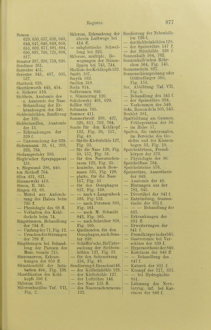Semon 629, 630,637, 638, 640, 644,647, 648, 649, 650, 651, 669, 671, 681, 694, 695,697, 708, 721, 806, 817. Senator 297, 298, 759, 838. Seucltner 261. Serrcstre 451. Sevestoe 345, 487, 505, 537. Shattock 628. Shuttleworth 449, 454. V. Sicherer 510. Siehbein, Anatomie des ■ s. Anatomie der Nase. — Behandlung- der Er- krankungen des 340. Siebheinhöhlen, Sondirung der 128. Siebbeiuzellen, Anatomie der 13. — Erkrankungen der 329 f. — Untersuchung der 329. Siebenmann 29, 61, 203, 323, 784. Siedamgrotzky 380. Siegle'scher Sprayapparat 151. V. Siegmund 286, 440. ten Siethoff 764. Silex 421, 821. Simanowski 418. Simon, E. 345. Singen 62, 68. — Mittel zur Anfeuch- tung des Halses beim 795 f. — Physiologie des 68 ff. — Verhalten des Kehl- deckels beim 74. Singstimmen, Behandlung der 794 ff. — Umfang der 71, Fig. 12. — Ursachen der Stöiningen der 789 ff. Singübungen bei Behand- lung der Paresen des Muse, vocalis 715. Sinnesnerven, Erkran- kungen der 659 ff. Situationsbild der Intu- bation 494, Fig. 136. Skarifikation des Kehl- kopfs 396 f. Sklerom 288. Sltlerombacillus Taf. VII, Fig, 2. Sklerom, Erkrankung der oberen Luftwege bei 414 ff. — subglottische Schwel- lung bei 223. Sklerose, multiple, Be- wegungen der Stimm- lippen bei 743, 744. Skoliose des Kehlkopfs 132. Smith 107. Smyth 562. Snellen 318. Socin 814. Sodbrennen 849. V. Sömmering 120. Sokolowsky 401, 629. SoUier 822. Soltmann 765. Sommer 411. Sommerbrodt 388, 427, 520, 611, 702, 764. Sonde für den Kehlkopf 132, Fig. 39, 157, Fig. 49. — fürdie Kieferhöhle 127, Fig. 33. — für die Nase 126, Fig. 30, 157, Fig. 51. — für den Nasenrachen- raum 122, Fig. 25. — konische, nach Bow- mann 335, Fig. 129. — platte, für die Nase 157, Fig. 51. — für den Oesophagus 837, Fig. 159. nach V. Langenbeck 585, Fig. 152. nach Petersen 838, Fig. 161. nach M. Schmidt 843, Fig. 165. nach Schreiber 838, Fig. 160. — Quellsonden für den Oesophagus, nach Sena- tor 838. — Schäffer'sche, fürUnter- suchung der Siebbein- höhlen 127, Fig. 32. — für den Seitenstrang 156, Fig. 48. Sondierung d.Bronchusl46. — der Keilbeinhöhle 128. — der Kieferhöhle 127. — der Luftröhre 146. — der Nase 125 ff. — des Nasenrachenraums 122. Sondierung der Nebenhöh- len 126 f. — derSiehbeinhölilcnl28. — der Speiseröhre 147 f. — der Stirnhöhle 126 f. Sonneukalb 564, 762. Sonnenkalb'sches Röhr- chen 564, Fig. 145. Sonnenschein 627. Sonnenschirmprobang oder Grätenfänger 585, Fig. 153. Sor, Abbildung Taf. VH, Fig. 5. — Behandlung des 541 f. — der Speiseröhre 834. — Vorkommen des 540. Sota, Bamondela 505, 543. Soxhlet 381. Spaltbildung am Gaumen, Frühoperation der 56. — im Halse 57. Spalten, die embryonalen, im Bereiche des Ge- sichts und der Kiemen- bogen 52, Fig. 10. Speicheldrüsen, Fremd- körper der 576. — Physiologie der 86. Speichelfluss 764. Speichelsteine 576. Speiseröhre, Anaesthesie der 849. — Anatomie der 49. — Blutungen aus der 781, 845. — Divertikel der 841 f. — Entzündung, trauma- tische der 831 f. — Behandlung der 833. — Erkrankungen der 831 ff. — Erweiterungen der 841 f. — Fremdkörper in der585. — Gastrotomie bei Ver- schluss der 839 f. — Hyperaesthesieder849. — Karcinom der 846 ff. — — Behandlung des 847 f. — Katarrh der 831 f. — Krampf der 717, 851. — — bei Hydrophobie 851. — Lähmung des Nerv.- laryng. inf. bei Kar- cinom der 846 f.