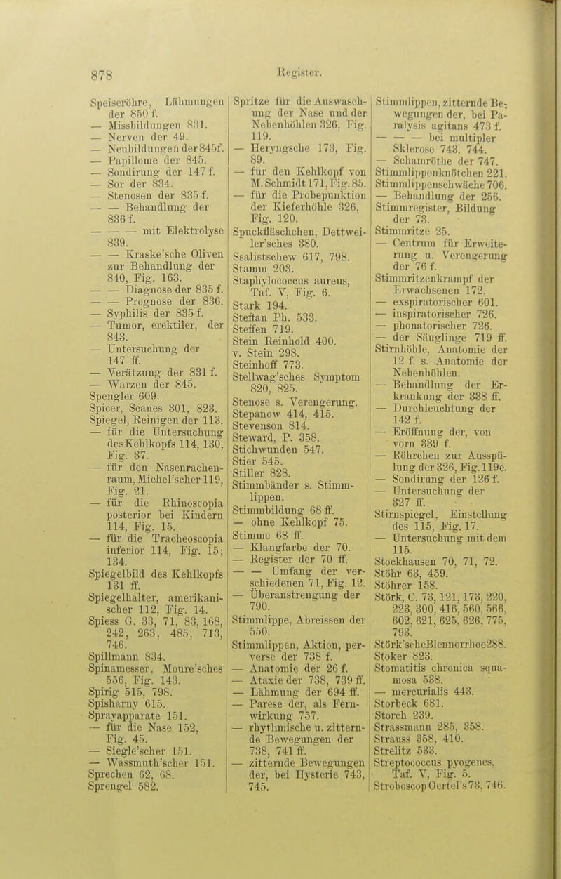 Speiseröhre, Lähmiingen der 850 f. — MissLildnugen 881. — Nerven der 49. — Neulnldmigeti der845f. — Papillome der 845. — Soudirung der 147 f. — Sor der 834. — Stenosen der 835 f. — — Behandlung der 836 f. mit Elektrolyse 839. Kraske'sche Oliven zur Behandlung der 840, Fig. 168. — — Diagnose der 835 f. — — Prognose der 836. — Syphilis der 835 f. — Tumor, erektiler, der 843. — Untersuchung der 147 f£. — Verätzung der 831 f. — Warzen der 845. Spengler 609. Spicer, Scaues 301, 823. Spiegel, Eeinigeu der 113. — für die Untersuchung des Kehlkopfs 114, 130, Fig. 37. — für den Nasenrachen- raum, Michel'scher 119, Fig. 21. — für die Rhinoscopia posterior bei Kindern 114, Fig. 15. — für die Tracheoscopia inferior 114, Fig. 15; 134. Spiegelbild des Kehlkopfs 131 ff. Spiegelhalter, amerikani- scher 112, Fig. 14. Spiess G. 33, 71, 83,168, 242, 263, 485, 713, 746. Spillmaun 834. Spinamesser. Moure'sches 556, Fig. 143. Spirig 515, 798. Spisharny 615. Sprayapparate 151. — füi die Nase 152, Fig. 45. — Siegle'scher 151. — Wassmuth'scher 151. Sprechen 62, 68. Sprengel 582. Spritze für die Auswasch- ung der Nase und der Nebenhöhlen 326, Fig. 119. — Heryngsche 178, Fig. 89. — für den Kehlkopf von M.Schmidt 171, Fig. 85. — für die Probepunktion der Kieferhöhle 326, Fig. 120. Spuckfläschchen, Dettwei- ler'sches 380. Ssalistschew 617, 798. Stamm 203. Staphylococcus aureus, Taf. V, Fig. 6. Stark 194. Stefian Ph. 533. Steffen 719. Stein Eeinhold 400. V. Stein 298. Steinhoff 773. Stellwag'sches Symptom 820, 825. Stenose s. Verengerung. Stepanow 414, 415. Stevenson 814. Steward, P. 358. Stichwunden 547. Stier 545. Stiller 828. Stimmbänder s. Stimm- lippen. Stimmbildung 68 ff. — ohne Kehlkopf 75. Stimme 68 ff. — Klangfarbe der 70. — Register der 70 ff. — — Umfang der ver- schiedenen 71, Fig. 12. — Überanstrengung der 790. Stimmlippe, Abreissen der 550. Stimmlippeu, Aktion, per- verse der 738 f. — Anatomie der 26 f. — Ataxie der 738, 739 ff. — Lähmung der 694 ff. — Parese der, als Fern- wirkung 757. — rhythmische u. zittern- de Bewegungen der 788, 741 ff. ■ — zitternde Bewegungen der, bei Hysterie 743, 745. Stimmlippeu, zitternde Be^ weguiigen der, bei Pa- ralysis agitans 473 f. — bei multipler Sklerose 743, 744. — Schamröthe der 747. Stimmlippenknötchen 221. Stimmlippenschwäche 706. — Behandlung der 256. Stimmregister, Bildung der 78. Stimmritze 25. — CentiTim für Erweite- rung u. Verengerung der 76 f. Stimmritzenkrampf der Erwachsenen 172. — exspiratorischer 601. — inspiratorischer 726. — phonatorischer 726. — der Säuglinge 719 ff. Stirnhöhle, Anatomie der 12 f. s. Anatomie der Nebenhöhlen. — Behandlung der Er- krankung der 338 ff. — Durchleuchtung der 142 f. — Eröffnung der, von vorn 339 f. — Eöhrchen zur Ausspü- lung der 326, Fig. 119e. — Sondii'ung der 126 f. — Untersuchung der 827 ff'. Stirnspiegel. Einstellung des 115,'Fig. 17. — Untersuchung mit dem 115. Stockhausen 70, 71, 72. Stöhr 68, 459. Stöhrer 158. Stork, C. 73, 121,173, 220, 223, 300, 416,560, 566, 602, 621, 625. 626. 775, 793. Störk'scheBlennorrhoe288. Stoker 823. Stomatitis chronica squa- mosa 538. — mercurialis 443. Storbeck 681. Storch 239. Strassmann 285, 358. Strauss 358, 410. Strelitz 533. Streptococcus pyos:eues. Taf. V, Fig. 5. StroboscopOerters73. 746.