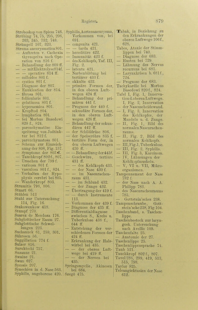 Strobosküp vou Spiess 746. Strübiug 74, 75, 205, 206, 263, 345. 732, 748. Strümpell 107, 323. Strmiia aueurysinuticaSOl. — Auftreten v. Cachexia thyreopriva nach Ope- ration von 816 f. — Behandlung der 809 ff. niitElekt.rolyjie814f. — — operative 814 ff. — colloides 801 f. — cystica 801 f. — Diagnose der 807. — Enukleation der 814. — fibrosa 801. — follicularis 801. — gelatinosa 801 f. — hvperaemica 801. — Kropftod 804. — lyuiphatica 801. — bei Morbus Basedowi 820 f., 824. — parenchymatöse Ein- spritzung von Jodtink- tur bei 812 f. — parenchymatosa 801. — Schema zur Einzeich- nung der 808, Fig. 157. — Symptome der 803 ff. — Tauchkropf 802f., 807. — Ursachen der 799 f. — varicosa 801 f. — vasculosa 801 f., 824. — Verhalten der Hypo- physis cerebri bei 805. — Wanderkropf 803. Strumitis 798, 806. Stuart 66. Stühlen 513 Stuhl zur CTutersuchiing 114, Fig. 16. Stukowenkow 418. Stumpf 270. Suarez de Mendoza 176. Subglottischer Raum 27. Subglottische Schwel- lungen 223. Suchannek 61, 259, 301. Sührssen 56. Suggillation 774 f. Sulzer 816. Suruktschi 757. Suzanne 21. Swaine 21. Swan 627. Sycosis 207. Synechien in d. Nase 563. Syphilis, angeborene 420. Syphilis, Aortenaneurysma, Vorkommen von, bei 691. — congenita 421. tarda 421. — hereditäre 422. — Immunität 423 f. — des Kehlkopfs, Taf. III, Fig. 2. — latente 421. — Narbenbildung bei tertiärer 438 f. — okkulte 422. — primäre Formen der, in den oberen Luft- wegen 424 ff. — Behandlung der pri- mären 441 f. — Prognose der 440 f. — sekundäre Formen der, in den oberen Luft- wegen 426 ff. — Behandlung der sekun- dären 442 ff. — der Schilddrüse 806. — der Speiseröhre 835 f. — tertiäre Form der, .in den oberen Luftwegen 430 ff. • Behandlung der 445f. — Geschwüre, tertiäre 481 ff. des Kehlkopfs 433. der Nase 430 f. im Nasenrachen- raum 431. im Schlund 432. — — der Zunge 432. — Übertragung der 419 f. — — durcli Instrumente 113. — Vorkommen der 439 f. — Diagnose der 435 ff. — Differentialdiaguose zwischen S., Ki'ebs u. Tuberkulose 438 f., 644 ff. — Entstehung der ver- schiedenen Formen der 424 ff. — Erkrankung der Hals- wirbel bei 435. — — der oberen Luft- wege bei 419 ff. der Nerven bei 435. Syringomyelie, Akinesen bei 684. Szegö 475. Tabak, in Beziehung zu den Erkrankungen der oberen Luftwege 106 f., 628. Tabes, Ataxie der Stimm- lippen bei 740. ■— Diagnose der 683. — Husten bei 729. — Lähmung des Nervus recurrens bei 681. — Larynxkrisen b. 681f., 724. — Prognose der 683. Tachykardie bei Morbus Basedowi 8201, 824. Tafel I, Fig. 1, Innerva- tion d. oberen Luftwege. I, Fig. 2, Innervation — der Nasenscheidewand. — I, Fig. 3, Lmervatiou des Kehlkopfes. der Mandeln u. d. Zunge. — n, Fig. 1, Bild des normalen Nasenrachen- raums. — II, Fig. 2, Bild des normalen Kehlkopfs. — III, Fig. 1, Tuberkulose. — III, Fig. 2, Syphilis. — III, Fig. 3, Karcinom. — IV, Lähmungen der Kehlkopfmuskeln. — V, VI u. Vn, Mikro- organismen. Tamponnement der Nase 782 f. — der Nase nach A. A. Philipp 783. — des Nasenrachenraums 785. — Gottstein'sches 238. Tamponschraube, Gott- stein'sche238,Fig.l04. Taschenband, s. Taschen- lippe. Taschenbesteck zur laryn- gosk. Untersuchung nach Avellis 109. Tascheufalte 25. — Anatomie der 27. Taschenlippe 25. Taschenlippensprache 74. Taub 521. Tauchkropf 802 f., 807. Tavel286, 299, 419, 513. 515, 798. Taylor 825. Teleangiektasien der Nase 612.