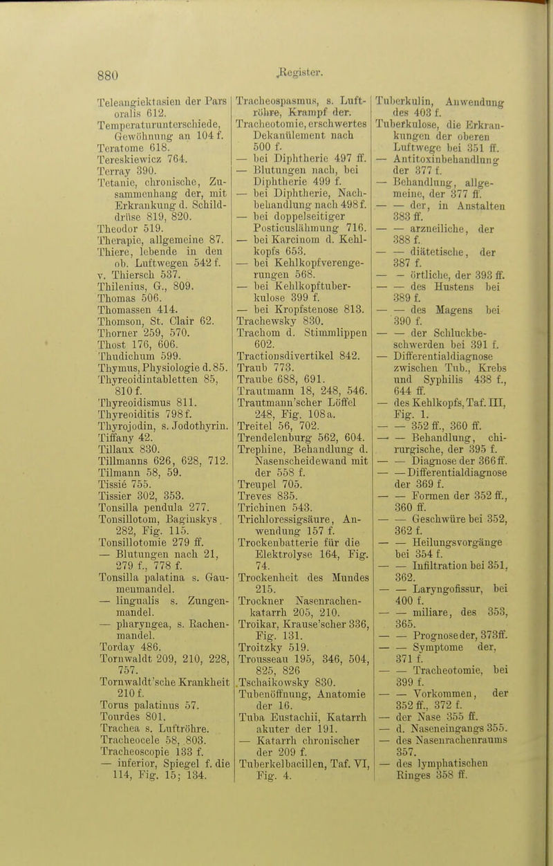 Teleangiektasien der Pars oralis 612. Temperaturunterschiede, Gewühniing an 104 f. Teratome 618. Tereskiewicz 764. Terray 390. Tetanie, chronische, Zu- sammenhang der, mit Erkrankung d. Schild- drüse 819, 820. Theodor 519. Therapie, allgemeine 87. Thiere, lebende in den ob. Luftwegen 542 f. V. Thiersch 537. Thilenius, G., 809. Thomas 506. Thomassen 414. Thomson, St. Clair 62. Thorner 259, 570. Thost 176, 606. Thudichum 599. Thymus, Physiologie d. 85. Thyreoidintabletten 85, 810 f. Thyreoidismus 811. Thyreoiditis 798 f. Thyrojodin, s. Jodothyrin. Tiffany 42. Tillaux 830. Tillmanns 626, 628, 712. Tilmann 58, 59. Tissie 755. Tissier 302, 358. Tonsilla pendula 277. Tonsillotom, Bagiuskys 282, Fig. 115. Tonsillotomie 279 ff. — Blutungen nach 21, 279 f., 778 f. Tonsilla palatina s. Gau- menmandel. — lingualis s. Zungen- mandel. — pharyugea, s. Rachen- mandel. Torday 486. Tornwaldt 209, 210, 228, 757. Tornwaldt'sche Krankheit 210 f. Torus palatinus 57. Tonrdes 801. Trachea s. Luftröhre. Tracheocele 58, .803. Tracheoscopie 133 f. — inferior, Spiegel f. die 114, Fig. 15; 134. Tracheospasmus, s. Luft- riihre, Krampf der. Tracheotomie, erschwertes Dekanülement nach 500 f. — bei Diphtherie 497 ff. — Blutungen nach, bei Diphtherie 499 f. — bei Diphtherie, Nach- behandlung nach 498 f. — bei doppelseitiger Posticuslähmung 716. — bei Karcinom d. Kehl- kopfs 653. — bei Kehlkopfverenge- rungen 568. — bei Kehlkopftuber- kulose 399 f. — bei Kropfstenose 813. Trachewsky 830. Trachom d. Stimmlippen 602. Tractionsdivertikel 842. Traub 773. Traube 688, 691. Trautmann 18, 248, 546. Trantmann'scher Löffel 248, Fig. 108 a. Treitel 56, 702. Trendelenburg 562, 604. Trephine, Behandlung d. is^asenscheidewand mit der 558 f. Treupel 705. Treves 835. Trichinen 543. Trichloressigsäure, An- wendung 157 f. Trockenbatterie für die Elektrolyse 164, Fig. 74. Trockenheit des Mundes 215. Trockner Nasenrachen- katarrh 205, 210. Troikar, Krause'scher 836, Fig. 131. Troitzky 519. Trousseau 195, 346, 504, 825, 826 .Tschaikowsky 830. Tubenöffnung, Anatomie der 16. Tuba Eustachii, Katarrh akuter der 191. — Katarrh chronischer der 209 f. Tuberkelbacillen, Taf. VI, Fig. 4. Tuberkulin, Anwendung des 403 f. Tuberkulose, die Erkran- kungen der oberen Luftwege bei 351 ff. — Antitoxinbehandinn g der 377 f. — Behandlung, allge- meine, der 377 ff. — — der, in Anstalten 383 ff. — — arzneiliche, der 388 f. — — diätetische, der 387 f. — - örtliche, der 393 ff. des Hustens bei 389 f. — — des Magens bei 390 f. — — der Schluckbe- schwerden bei 391 f. — Differentialdiagnose zwischen Tub., Krebs und Syphilis 488 f., 644 ff. — des Kehlkopfs, Taf. III, Fig. 1. 852 ff., 360 ff. —■ — Behandlung, chi- rurgische, der 395 f. — — Diagnose der 366ff. — — Differentialdiagnose der 369 f. Formen der 852 ff., 360 ff. Geschwüre bei 352, 362 f. — — Heilungs Vorgänge bei 354 f. — — Infiltration bei 351, 362. — — Laryngofissur, bei 400 f. — — miliare, des 353, 365. — — Prognose der, 373ff. — — Symptome der, 371 f. — — Tracheotomie, bei 399 f. — — Vorkommen, der 352 ff., 372 f. — der Nase 855 ff. — d. Naseneiugangs 355. — des Nasenrachenraums 357. — des lymphatischen ! Ringes 858 ff.
