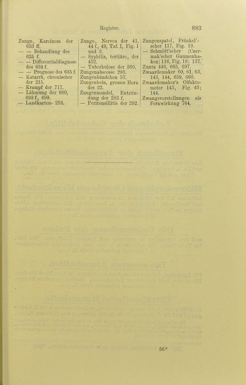 Zunge, Karcinom der 633 ff. — — Bebaudlung des 635 f. Differentialdiagaose des 684 f. Prognose des 635 f. — Katan'h, chronischer der 215. — Krampf der 717. — Lähmung der 680, 693 f., 699. — Landkai'ten- 216. Kegister. Ziinge, NeiTCn der 41, 44 f., 49, Taf. I, Fig. 1 nud 8. — Syi)hilis, tertiäre, der 432. — Tuberkulose der 360. Zungenabscesse 293. Zungenbändchen 57. Zungenbein, grosses Horn des 22. Zungenmandel, Entzün- dung der 283 f. — Peritonsillitis der 292. 883 Zungenspatel, Fränkel'- scher 117, Fig. 19. — Schmidt'scher (Czer- mak'scber Gaumenha- ken) 116, Fig. 18; 137. Zuntz 446, 665, 697. Zwaardemaker 60, 61, 63, 143, 144, 659, 660. Zwaardemaker's Olfakto- meter 143, Fig. 43; 144. Zwangsvorstellungen als Fernwirkung 764. 56*