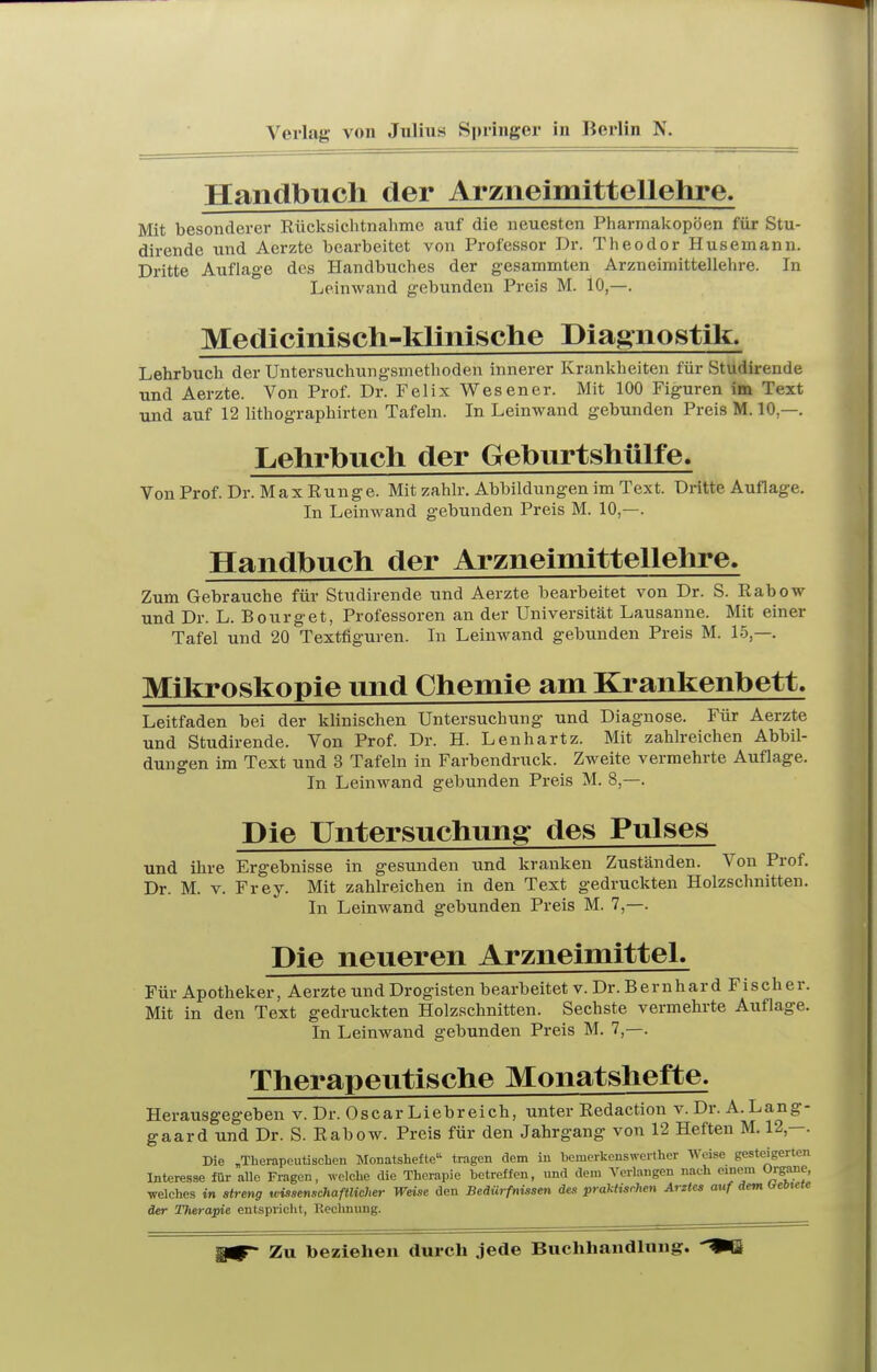 Verlag von Jnlius Springer in Berlin N. Handbuch der Arzneimittellehre. Mit besonderer Eücksichtnahme auf die neuesten Pharmakopoen für Stu- dirende und Aerzte bearbeitet von Professor Dr. Theodor Husemann. Dritte Auflage des Handbuches der gesammten Arzneimittellehre. In Leinwand gebunden Preis M. 10,—. Medicinisch-klinische Diagnostik. Lehrbuch der Untersuchungsmethoden innerer Krankheiten für Studirende und Aerzte. Von Prof. Dr. Felix Wesener. Mit 100 Figuren im Text und auf 12 lithographirten Tafeln. In Leinwand gebunden Preis M. 10,—. Lehrbuch der Geburtshülfe. Von Prof. Dr. M a X Run g e. Mit zahlr. Abbildungen im Text. Dritte Auflage. In Leinwand gebunden Preis M. 10,—. Handbuch der Arzneimittellelire. Zum Gebrauche für Studirende und Aerzte bearbeitet von Dr. S. ßabow und Dr. L. Bourget, Professoren an der Universität Lausanne. Mit einer Tafel und 20 Textfiguren. In Leinwand gebunden Preis M. 15,—. Mikroskopie und Chemie am Krankenbett. Leitfaden bei der klinischen Untersuchung und Diagnose. Für Aerzte und Studirende. Von Prof. Dr. H. Lenhartz. Mit zahlreichen Abbil- dungen im Text und 3 Tafeln in Farbendruck. Zweite vermehrte Auflage. In Leinwand gebunden Preis M. 8,—. Die Untersuchung des Pulses und ihre Ergebnisse in gesunden und kranken Zuständen. Von Prof. Dr. M. V. Frey. Mit zahlreichen in den Text gedruckten Holzschnitten. In Leinwand gebunden Preis M. 7,—. Die neueren Arzneimittel. Für Apotheker, Aerzte und Drogisten bearbeitet v. Dr. Bernhard Fischer. Mit in den Text gedruclcten Holzschnitten. Sechste vermehrte Auflage. In Leinwand gebunden Preis M. 7,—. Therapeutische Monatshefte. Herausgegeben v. Dr. Oscar Liebreich, unter Redaction v. Dr. A.Lang- gaard und Dr. S. Rabow. Preis für den Jahrgang von 12 Heften M. 12,—. Die „Therapcutischeu Monatshefte tragen dem in bomerkcnswerther Weise gesteigerten Interesse für aUe Fragen, welche die Therapie betreffen, und dem Verlangen nach einem Organe, welches in streng wissenschaftlicher Weise den Bedürfnissen des praMisrhen Arztes auf dem ireotete der Therapie entspricht, P.eclinung. Zu beziehen durch jede Buchhandlung.
