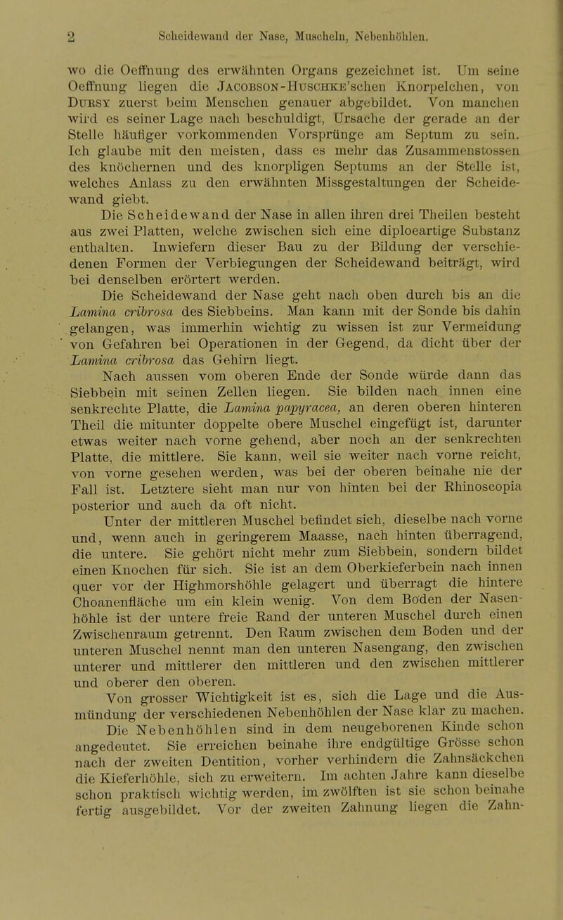 wo die Oeffuimg des erwähnten Organs gezeichnet ist. Um seine Oefifnung liegen die Jacobson-HuscHKE'schen Knorpelchen, von DuRSY zuerst beim Menschen genauer abgebildet. Von manchen wird es seiner Lage nach beschuldigt, Ursache der gerade an der Stelle häufiger vorkommenden Vorsprünge am Septum zu sein. Ich glaube mit den meisten, dass es mehr das Zusammenstossen des knöchernen und des knorpligen Septums an der Stelle ist, welches Anlass zu den erwähnten Missgestaltungen der Scheide- Avand giebt. Die Scheidewand der Nase in allen ihren drei Theilen besteht aus zwei Platten, welche zwischen sich eine diploeartige Substanz enthalten. Inwiefern dieser Bau zu der Bildung der verschie- denen Formen der Verbiegungen der Scheidewand beiträgt, wird bei denselben erörtert werden. Die Scheidewand der Nase geht nach oben durch bis an die Lamina crihrosa des Siebbeins. Man kann mit der Sonde bis dahin gelangen, was immerhin wichtig zu wissen ist zur Vermeidung von Gefahren bei Operationen in der Gegend, da dicht über der Lamina crihrosa das Gehirn liegt. Nach aussen vom oberen Ende der Sonde würde dann das Siebbein mit seinen Zellen liegen. Sie bilden nach innen eine senkrechte Platte, die Lamina papyracea, an deren oberen hinteren Theil die mitunter doppelte obere Muschel eingefügt ist, darunter etwas weiter nach vorne gehend, aber noch an der senkrechten Platte, die mittlere. Sie kann, weil sie weiter nach vorne reicht, von vorne gesehen werden, was bei der oberen beinahe nie der Fall ist. Letztere sieht man nur von hinten bei der Rhinoscopia posterior und auch da oft nicht. Unter der mittleren Muschel befindet sich, dieselbe nach vorne und, wenn auch in geringerem Maasse, nach hinten überragend, die untere. Sie gehört nicht mehr zum Siebbein, sondern bildet einen Knochen für sich. Sie ist an dem Oberkieferbein nach innen quer vor der Highmorshöhle gelagert und überragt die hintere Choanenfläche um ein klein wenig. Von dem Boden der Nasen- höhle ist der untere freie Rand der unteren Muschel durch einen Zwischenraum getrennt. Den Raum zwischen dem Boden und der unteren Muschel nennt man den unteren Nasengang, den zwischen unterer und mittlerer den mittleren und den zwischen mittlerer und oberer den oberen. Von grosser Wichtigkeit ist es, sich die Lage und die Aus- mündung der verschiedenen Nebenhöhlen der Nase klar zu machen. Die Nebenhöhlen sind in dem neugeborenen Kinde schon angedeutet. Sie erreichen beinahe ihre endgültige Grösse schon nach der zweiten Dentition, vorher verhindern die Zahnsäckchen die Kieferhöhle, sich zu erweitern. Im achten Jahre kann dieselbe schon praktisch wichtig werden, im zwölften ist sie schon beinahe fertig ausgebildet. Vor der zweiten Zahnung liegen die Zahn-