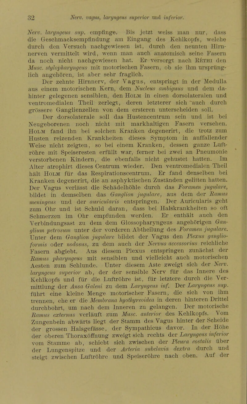 Nerv, laryngeus sup. empfinge. Bis jetzt weiss man nur, dass die Geschmacksempfindung am Eingang des Kelilkopfs, welche durch den Versuch nachgewiesen ist, durch den neunten Hirn- nerven vermittelt wird, wenn man auch anatomisch seine Fasern da noch nicht nachgewiesen hat. Er versorgt nach Rethi den Muse, stylopharyngeus mit motorischen Fasern, ob sie ihm ursprüng- lich angehören, ist aber sehr fraglich. Der zehnte Hirnnerv, der Vagus, entspringt in der Medulla aus einem motorischen Kern, dem Nucleus amhiguus und dem da- hinter gelegenen sensiblen, den Holm in einen dorsolateralen und ventromedialen Theil zerlegt, deren letzterer sich ^auch durch grössere Ganglienzellen von dem ersteren unterscheiden soll. Der dorsolaterale soll das Hustencentrum sein und ist bei Neugeborenen noch nicht mit markhaltigen Fasern versehen. Holm fand ihn bei solchen Kranken degenerirt, die trotz zum Husten reizenden Krankheiten dieses Symptom in auffallender Weise nicht zeigten, so bei einem Kranken, dessen ganze Luft- röhre mit Speiseresten erfüllt war, ferner bei zwei an Pneumonie verstorbenen Kindern, die ebenfalls nicht gehustet hatten. Im Alter atrophirt dieses Centrum wieder. Den ventromedialen Theil hält Holm für das Respirationscentrum. Er fand denselben bei Kranken degenerirt, die an asphyktischen Zuständen gelitten hatten. Der Vagus verlässt die Schädelhöhle durch das Foramen jugiilare, bildet in demselben das Ganglion jugulare, aus dem der Bamus meningeus und der auricularis entspringen. Der Auricularis geht zum Ohr und ist Schuld daran, dass bei Halskrankheiten so oft Schmerzen im Ohr empfunden werden. Er enthält auch den Verbindungsast zu dem dem Glossopharyngeus angehörigen Gan- glium petrosum unter der vorderen Abtheilung des Foramen jugulare. Unter dem Ganglion jugulare bildet der Vagus den Flexus ganglio- formis oder nodosus, zu dem auch der Nervus accessorius reichliche Fasern abgiebt. Aus diesem Plexus entspringen zunächst der Bamus pharyngeus mit sensiblen und vielleicht auch motorischen Aesten zum Schlünde. Unter diesem Aste zweigt sich der Nerv, laryngeus superior ab, der der sensible Nerv für das Innere des Kehlkopfs und für die Luftröhre ist, für letztere durch die Ver- mittlung der Ansa Galeni zu dem Laryngeus inf. Der Laryngeus sup. führt eine kleine Menge motorischer Fasern, die sich von ihm trennen, ehe er die Membrana hyothyreoidea in deren hinteren Drittel durchbohrt, um nach dem Inneren zu gelangen. Der motorische Bamus externus verläuft zum Muse, anterior des Kehlkopfs. Vom Zungenbein abwärts liegt der Stamm des Vagus hinter der Scheide der grossen Halsgefässe, der Sympathicus davor. In der Höhe der oberen ThoraKöffnung zweigt sich rechts der Laryngeus inferior vom Stamme ab, schiebt sich zwischen der Pleura costalis über der Lungenspitze und der Arteria subclavia dextra durch und steigt zwischen Luftröhre und Speiseröhre nach oben. Auf der