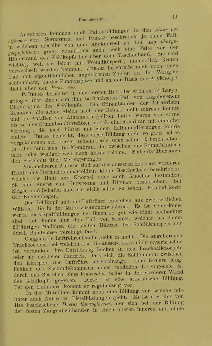 Tracheocelen. 4no-eboren kommen auch Faltenbildungen in ^^^^ weht weil sie leicht mit Fremdkörpern, namentlich Giaten :::?w:d;selt werden könnten, to.sz ^^^^f ^l,^^^^^^^ Fall mit eigenthümlichen angeborenen Zapfen an Schleimhaut;an der Zungenspitze und an der Basis der Aiyknoipel ':.rberic-dem ersten Heft des Archivs für Laryn- .oloc.^; über einen von ihm beobachteten Fall von angeborenem Chragma des Kehlkopfs. Die Stimmbänder der 19jahrigen Kianken die schon gleich nach der Geburt nicht schreien konnte nnrtn Infälen von Athemnoth gelitten hatte, waren von vorne WS zu den Stimmbandfortsätzen durch eine Membran mit einander vereinigt die nach hinten mit einem halbmondförmigen Rande Indete BETTNS bemerkt, dass diese Bildung nicht so ganz selten vorgekommen sei, ausser seinem Falle seien schon 12 beschrieben. In !n n fand Sick die Membran, die zwischen den Stimmbändern mehr oder weniger weit nach hinten reichte. Siehe darüber auch den Abschnitt über Verengerungen. Von mehreren Autoren sind auf der äusseren Haut am vorderen Rande des Sternocleidomastoideus kleine Geschwülste beschneben, welche aus Haut und Knorpel oder auch Knochen bestanden. Sie sind zuerst von Heusingee und Düplat beschrieben. Bei Ziegen und Schafen sind sie nicht selten zu sehen. Es sind Reste der Kiemenbogen. • -^v i Der Kehlkopf und die Luftröhre entstehen aus zwei seitlichen Wülsten, die in der Mitte zusammenwachsen. Es ist bemerkens- werth, dass Spaltbildungen bei ihnen so gut wie nicht beobachtet sind Ich kenne nur den Fall von Semon, welcher bei emem 26jährigen Mädchen die beiden Hälften des Schildknorpels nur durch Bandmasse vereinigt fand. Congenitale Luftröhrenflsteln giebt es nicht. Die angeborenen Tracheocelen. bei welchen also die äussere Haut nicht unterbrochen ist verdanken ihre Entstehung Lücken in den Trachealknorpeln oder sie entstehen dadurch, dass sich die Schleimhaut zwischen den Knorpeln der Luftröhre hervordrängt. Eine fernere Mög- lichkeit des Zustandekommens einer medialen Laryngocele ist durch das Bestehen eines Ventrimlus tertius in der vorderen Wand des Kehlkopfs gegeben. Dieser ist eine atavistische Bildung. Bei den Einhufern kommt er regelmässig vor. In der Mittellinie kommt noch eine Bildung vor, welche mit- unter auch Anlass zu Fistelbildungen giebt. Es ist dies der von His beschriebene Ductus tliyreocjlossus, der sich bei der Bildung der festen Zungenbeinbänder in einen oberen inneren und einen