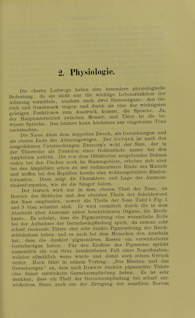 2. Physiologie. Die oberen Luftwege haben eine besondere physiologische Bedeutung, da sie nicht nur die wichtige Lebensfunktion der \thmung vermitteln, sondern auch zwei Sinnesorgane: den Ge- ruch und Geschmack tragen und durch sie eine der wichtigst^en geistigen Funktionen zum Ausdruck kommt, die Sprache. Ja, der Hauptunterschied zwischen Mensch und Thier ist die be- wusste Sprache. Das letztere kann höchstens nur eingelernte Tone nachmachen. Die Nase dient dem doppelten Zweck, als Geruchsorgan und als oberes Ende des Athmungsweges. Der Geruch ist nach den ausgedehnten Untersuchungen Edingee's wohl der Sinn, der m der Thierreihe als Funktion einer Gehirnrinde zuerst bei den Amphibien auftritt. Die von dem Olfaktorius ausgehenden Bahnen enden bei den Fischen noch im Stammgebiete, erheben sich aber bei den Amphibien schon zu der rudimentären Rinde des Mantels und treffen bei den Reptilien bereits eine wohlausgebildete Rinden- formation. Diese zeigt die Charaktere und Lage der Ammons- rindenformation, wie sie die Scäuger haben. Der Geruch wird nur in dem oberen Theil der Nase, im Bereich des Siebbeins und des obersten Theils der Scheidewand der Nase empfunden, soweit die Theile der Nase Tafel I Fig. 1 und 3 blau schattirt sind. Er wird vermittelt durch die in dem Abschnitt über Anatomie näher beschriebenen Organe, die Riech- haare. Es scheint, dass die Pigmentirung eine wesentliche Rolle bei der Aufnahme der Geruchsempflndung spielt, da erstens sehr scharf riechende Thiere eine sehr dunkle Pigmentirung der Riech- schleimhaut haben und es auch bei dem Menschen den Anschein hat, dass die dunkler pigmentirten Rassen ein entwickelteres Geruchsorgan haben. Für den Einfluss des Pigmentes spricht namentlich ein von Opel beschriebener Fall eines Negerknaben, welcher allmählich weiss wurde und damit auch seinen Geruch verlor. Hack führt in seinem Vortrag: „Das Riechen und das Geruchsorgan an, dass nach Daewin dunkler pigmentirte Thiere eine feiner entwickelte Geruchsempflndung haben. Es ist sehr denkbar, dass ein Theil der Geruchsempflndung bei scharf ent- wickeltem Sinne auch aus der Erregung der sensiblen Nerven