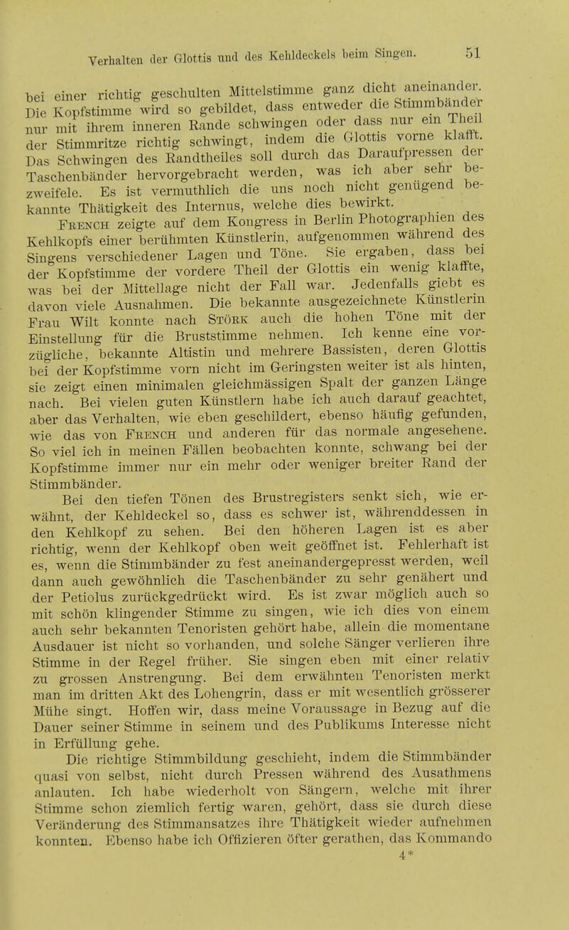 bei einer richtig geschulten Mittelstimme ganz dicht aneinander. Die Kopfstimme wird so gebildet, dass entweder die Stm^mbander nm- mit ihrem inneren Rande schwingen oder dass nur em Theil der Stimmritze richtig schwingt, indem die Glottis vorne klafft. Das Schwingen des Randtheiles soll durch das Daraufpressen dei Taschenbänder hervorgebracht werden, was ich aber sehr be- zweifele. Es ist vermuthlich die uns noch nicht genügend be- kannte Thätigkeit des Internus, welche dies bewirkt. Feench zeigte auf dem Kongress in Berlin Photographien des Kehlkopfs einer berühmten Künstlerin, aufgenommen während des Singens verschiedener Lagen und Töne. Sie ergaben, dass bei der Kopfstimme der vordere Theil der Glottis ein wenig klaff-te, was bei der Mittellage nicht der Fall war. Jedenfalls giebt es davon viele Ausnahmen. Die bekannte ausgezeichnete Künstlerin Frau Wilt konnte nach Stöek auch die hohen Töne mit der Einstellung für die Bruststimme nehmen. Ich kenne eine vor- zügliche, bekannte Altistin und mehrere Bassisten, deren Glottis bei der Kopfstimme vorn nicht im Geringsten weiter ist als hinten, sie zeigt einen minimalen gleichmässigen Spalt der ganzen Länge nach. Bei vielen guten Künstlern habe ich auch darauf geachtet, aber das Verhalten, wie eben geschildert, ebenso häufig gefunden, wie das von Feench und anderen für das normale angesehene. So viel ich in meinen Fällen beobachten konnte, schwang bei der Kopfstimme immer nur ein mehr oder weniger breiter Rand der Stimmbänder. Bei den tiefen Tönen des Brustregisters senkt sich, wie er- wähnt, der Kehldeckel so, dass es schwer ist, währenddessen in den Kehlkopf zu sehen. Bei den höheren Lagen ist es aber richtig, wenn der Kehlkopf oben weit geöffnet ist. Fehlerhaft ist es, wenn die Stimmbänder zu fest aneinandergepresst werden, weil dann auch gewöhnlich die Taschenbänder zu sehr genähert und der Petiolus zurückgedrückt wird. Es ist zwar möglich auch so mit schön klingender Stimme zu singen, wie ich dies von einem auch sehr bekannten Tenoristen gehört habe, allein die momentane Ausdauer ist nicht so vorhanden, und solche Sänger verlieren ihre Stimme in der Regel früher. Sie singen eben mit einer relativ zu grossen Anstrengung. Bei dem erwähnten Tenoristen merkt man im dritten Akt des Lohengrin, dass er mit wesentlich grösserer Mühe singt. Hoffen wir, dass meine Voraussage in Bezug auf die Dauer seiner Stimme in seinem und des Publikums Interesse nicht in Erfüllung gehe. Die richtige Stimmbildung geschieht, indem die Stimmbänder quasi von selbst, nicht durch Pressen während des Ausathmens anlauten. Ich habe wiederholt von Sängern, welche mit ihrer Stimme schon ziemlich fertig waren, gehört, dass sie durch diese Veränderung des Stimmansatzes ihre Thätigkeit wieder aufnehmen konnten. Ebenso habe ich Offizieren öfter gerathen, das Kommando 4*