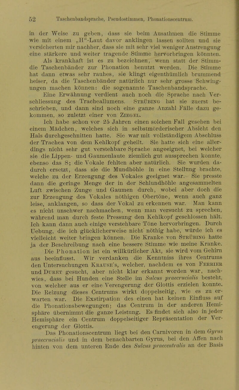 in der Weise zu geben, dass sie beim Ausathmen die Stimme wie mit einem „H-Laut davor anklingen lassen sollten und sie versicherten mir nachher, dass sie mit sehr viel weniger Anstrengung eine stärkere und weiter tragende Stimme hervorbringen könnten. Als krankhaft ist es zu bezeichnen, wenn statt der Stimm- die Taschenbänder zur Phonation benutzt werden. Die Sthnme hat dann etwas sehr rauhes, sie klingt eigenthümlich brummend heiser, da die Taschenbänder natürlich nur sehr grosse Schwing- ungen machen können: die sogenannte Taschenbandsprache. Eine Erwähnung verdient auch noch die Sprache nach Ver- schliessung des Tracheallumens. Steübing hat sie zuerst be- schrieben, und dann sind noch eine ganze Anzahl Fälle dazu ge- kommen, so zuletzt einer von Ziegel. Ich habe schon vor 25 Jahren einen solchen Fall gesehen bei einem Mädchen, welches sich in selbstmörderischer Absicht den Hals durchgeschnitten hatte. Sie war mit vollständigem Abschluss der Trachea von dem Kehlkopf geheilt. Sie hatte sich eine aller- dings nicht sehr gut verstehbare Sprache angeeignet, bei welcher sie die Lippen- und Gaumenlaute ziemlich gut aussprechen konnte, ebenso das S; die Vokale fehlten aber natürlich. Sie wurden da- durch ersetzt, dass sie die Mundhöhle in eine Stellung brachte, welche zu der Erzeugung des Vokales geeignet war. Sie presste dann die geringe Menge der in der Schlundhöhle angesammelten Luft zwischen Zunge und Gaumen durch, wobei aber doch die zur Erzeugung des Vokales nöthigen Obertöne, wenn auch ganz leise, anklangen, so dass der Vokal zu erkennen war. Man kann es nicht unschwer nachmachen, wenn man versucht zu sprechen, während man durch feste Pressung den Kehlkopf geschlossen hält. Ich kann dann auch einige verstehbare Töne hervorbringen. Durch Uebung, die ich glücklicherweise nicht' nöthig habe, würde ich es vielleicht weiter bringen können. Die Kranke von Steübing hatte ja der Beschreibung nach eine bessere Stimme wie meine Kranke. Die Phonation ist ein willkürlicher Akt, sie wird vom Gehirn aus beeinflusst. Wir verdanken die Kenntniss ihres Centrums den Untersuchungen Keause's, welcher, nachdem es von Feeeiee und DuEET gesucht, aber nicht klar erkannt worden war, nach- wies, dass bei Hunden eine Stelle im Sülms praecrucialis besteht, von welcher aus er eine Verengerung der Glottis erzielen konnte. Die Eeizung dieses Centrums wirkt doppelseitig, wie es zu er- warten war. Die Exstirpation des einen hat keinen Einfluss auf die Phonationsbewegungen; das Centrum in der anderen Hemi- sphäre übernimmt die ganze Leistung. Es ündet sich also in jeder Hemisphäre ein Centrum doppelseitiger Repräsentation der Ver- engerung der Glottis. Das Phonationscentrum liegt bei den Carnivoren in dem Gyrus praecrucialis und in dem benachbarten Gyrus, bei den Affen nach hinten von dem unteren Ende des Stilcus jn-aecentralis an der Basis