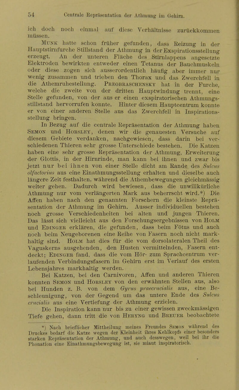 ich doch noch einmal Hilf diese Verhältnisse zurückkommen müssen. Münk hatte schon früher g-efunden, dass Reizung in der Hauptstirnfurche Stillstand der Athmung in der Exsi)irationsstellung erzeugt. An der unteren Fläche des Stirnlappens angesetzte Elektroden bewirkten entweder einen Tetanus der Bauchmuskeln oder diese zogen sich ausserordentlich häufig aber immer nur wenig zusammen und trieben den Thorax und das Zwerchfell in die Athemruhestellung. Preobraschensky hat in der Furche, welche die zweite von der dritten Hauptwindung trennt, eine Stelle gefunden, von der aus er einen exspiratorischen Athmungs- stillstand hervorrufen konnte. Hinter diesem Hauptcentrum konnte er von einer anderen Stelle aus das ZAverchfell in Inspirations- stellung bringen. In Bezug auf die centrale Eepräsentation der Athmung haben Semon und HoßSLEY, denen wir die genauesten Versuche auf diesem Gebiete verdanken, nachgewiesen, dass darin bei ver- schiedenen Thieren sehr grosse Unterschiede bestehen. Die Katzen haben eine sehr grosse Repräsentation der Athmung, Erweiterung der Grlottis, in der Hirnrinde, man kann bei ihnen und zwar bis jetzt nur bei ihnen von einer Stelle dicht am Rande des Sülms olfactorms aus eine Einathmungsstellung erhalten und dieselbe auch längere Zeit festhalten, während die Athembewegungen gleichmässig weiter gehen. Dadurch ward bewiesen, dass die unwillkürliche Athmung nur vom verlängerten Mark aus beherrscht wird.*) Die Affen haben nach den genannten Forschern die kleinste Reprä- sentation der Athmung im Gehirn. Ausser individuellen bestehen noch grosse Verschiedenheiten bei alten und jungen Thieren. Das lässt sich vielleicht aus den Forschungsergebnissen von Holm und Edinger erklären, die gefunden, dass beim Fötus und auch noch beim Neugeborenen eine Reihe von Fasern noch nicht mark- haltig sind. Holm hat dies für die vom dorsolateralen Theil des Vaguskerns ausgehenden, den Husten vermittelnden, Fasern ent- deckt; Edinger fand, dass die vom Hör- zum Sprachcentrum ver- laufenden Verbindungsfasern im Gehirn erst im Verlauf des ersten Lebensjahres markhaltig werden. Bei Katzen, bei den Carnivoren, Affen und anderen Thieren konnten Semon und Horsley von den erwähnten Stellen aus, also bei Hunden z. B. von dem Gyrus praecrucialis aus, eine Be- schleunigung, von der Gegend um das untere Ende des Sülms crucialis aus eine Vertiefung der Athmung erzielen. Die Inspiration kann nur bis zu einer gewissen zweckmässigen Tiefe gehen, dann tritt die von Heryng und Breuer beobachtete *) Nach brieflicher Mittheilmig meines Freundes Semon Avährend des Drvickes bedarf die Katze wegen der^Kleinheit ihres Kehlkopfs einer besonders starken Repräsentation der Athmung, und auch desswegen, weil bei ihr die Phonation eine Einathmuugsbewegung ist, sie miaut inspiratorisch.