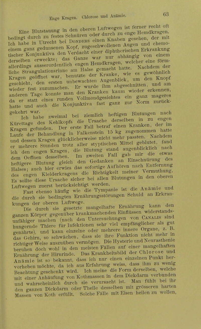 Eine BK—, in den o^^^-l];^:^Z':l^:'Z:^- bedingt durch zu festes Schnüren oder der mit L htxbe in Utrecht ^-^^^^^f^^^^^^^^^ ™ chemo- einem ganz gedunsenen ^^^l^^' ^[IfErkrankung tischer Konjunktiva den Veidacht einei aip ^-^^^ derselben erweckte; das Ganze ^^'^'''f^^^ eine förm- allerdings ausserordentlich ^^f^^f^^^^^^^^^^^ der liehe Strangulationsrnme ^^^^^f^^^^t/^Sanke wie es gewöhnlich hie und auch die Konjunktiva fast ganz zur Norm zuruek- ^'^TeLTbe zweimal bei ziemlich heftigen Blutungen nach ev mehrere Stunden trotz aller styptischen Mittel geblutet, lanci ich den engen Kragen, die Blutung stand augenblickUch nach dem Oeffnen desselben Im zweiten Fall gab mir die etwas hpftio-ere BUitunff gleich den Gedanken an Einschnürung des HaS aucfS efwies das sofortige Aufhören nach Entfernung des eilger Kleiderkragens die Richtigkeit meiner Vermuthung. Es solürdiese Ursache sicher bei allen Blutungen m den oberen T.uftwea-en zuerst berücksichtigt werden. ... . a fst ebenso häufig wie die Tympanie die durch sie bedingten Ernährungsstörungen Schuld an Erkran ganzen Körper gegenüber krankmachenden E—n w« unfähiger machen (nach den Untersuchungen von Canalis smcl hXerade Thiere für Infektionen sehr viel empfänghcher als gut ffenährte) und kann einzelne oder mehrere innere Organe, z. B. Iis Gehirn so schwächen, dass sie ihre Funktion nicht mehr m richtrger Wdse auszuüben vermögen. Die Hysterie und Neurast^ieme beruhen doch wohl in den meisten Fällen auf emer mangelhaften ™ung der Hirnrinde. Das Krankheitsbild der Chlorose und Anämie ist so bekannt, dass ich nur einen einzelnen Punkt her- vorheben möchte, da ich aus Erfahrung weiss, dass ihm zu wenig Beachtung geschenkt wird. Ich meine die Form derselben, welche mit einer Anhäufung von Kothmassen in dem I^^^^darm verbunden und wahrscheinlich durch sie verursacht ist. Man fühlt bei hi den ganzen Dickdarm oder Theile desselben mit grösseren harten Massen von Koth erfüllt. Solche Fälle mit Eisen heilen zu wollen.