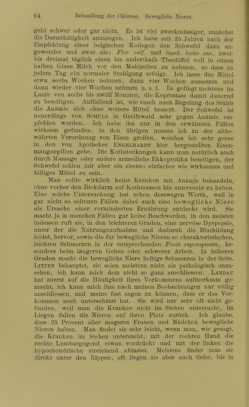 geht schwer oder gar nicht. Es ist viel zweckmässiger, zunächst die Darnithätigkeit anzuregen. Ich habe seit 25 Jahren nach der Empfehlung eines belgischen Kollegen den Schwefel dazu an- gewendet und zwar als: Flor. mlf. und Sacch. lactis ana, zwei- bis dreimal täglich einen bis anderthalb Theelöffel voll in einem halben Glase Milch vor den Mahlzeiten zu nehmen, so dass an jedem Tag ein normaler Stuhlgang erfolgt. Ich lasse das Mittel etwa sechs Wochen nehmen, dann vier Wochen aussetzen und dann wieder vier Wochen nehmen u. s. f. Es gelingt meistens im Laufe von sechs bis zwölf Monaten, die Koprostase damit dauernd zu beseitigen. Auffallend ist, wie rasch nach Regelung des Stuhls die Anämie sich ohne weitere Mittel bessert. Der Schwefel ist neuerdings von Schulz in Greifswald sehr gegen Anämie em- pfohlen worden. Ich habe ihn nur in den erwähnten Fällen wirksam gefunden, in den übrigen musste ich zu der altbe- währten Verordnung von Eisen greifen, welches ich sehr gerne in den von Apotheker Engelhaedt hier hergestellten Eisen- manganpillen gebe. Die Kothstockungen kann man natürlich auch dui'ch Massage oder andere arzneiliche Ekkoprotika beseitigen, der Schwefel schien mir aber ein ebenso einfaches wie wirksames und billiges Mittel zu sein. Man sollte wirklich keine Kranken mit Anämie behandeln, ohne vorher den Dickdarm auf Kothmassen hin untersucht zu haben. Eine solche Untersuchung hat schon desswegen Werth, weil in gar nicht so seltenen Fällen dabei auch eine bewegliche Niere als Ursache einer verminderten Ernährung entdeckt wird. Sie macht ja in manchen Fällen gar keine Beschwerden, in den meisten indessen ruft sie, in den leichteren Graden, eine nervöse Dyspepsie, unter der die Nahrungsaufnahme und dadurch die Blutbildung leidet, hervor, sowie die für bewegliche Nieren so charakteristischen, leichten Schmerzen in der entsprechenden Fossa supraspinata, be- sonders beim längeren Gehen oder schwerer Arbeit. In höheren Graden macht die bewegliche Niere heftige Schmerzen in der Seite. Litten behauptet, sie seien meistens nicht als pathologisch anzu- sehen, ich kann mich dem nicht so ganz anschliessen. Landau hat zuerst auf die Häufigkeit ihres Vorkommens aufmerksam ge- macht, ich kann mich ihm nach meinen Beobachtungen nur völlig anschliessen, und meine fast sagen zu können, dass er das Vor- kommen noch unterschätzt hat. Sie wird nur sehr oft nicht ge- funden, weil man die Kranken nicht im Stehen untersucht, im Liegen fallen die Nieren auf ihren Platz zurück. Ich glaube, dass 25 Procent aller mageren Frauen und Mädchen bewegliche Nieren haben. Man findet sie sehr leicht, wenn man, wie gesagt, die Kranken im Stehen untersucht, mit der rechten Hand die rechte Lumbargegend etwas vordrückt und mit der linken die hypochondrische streichend abtastet. Meistens findet man sie direkt unter den Rippen, oft liegen sie aber auch tiefer, bis in
