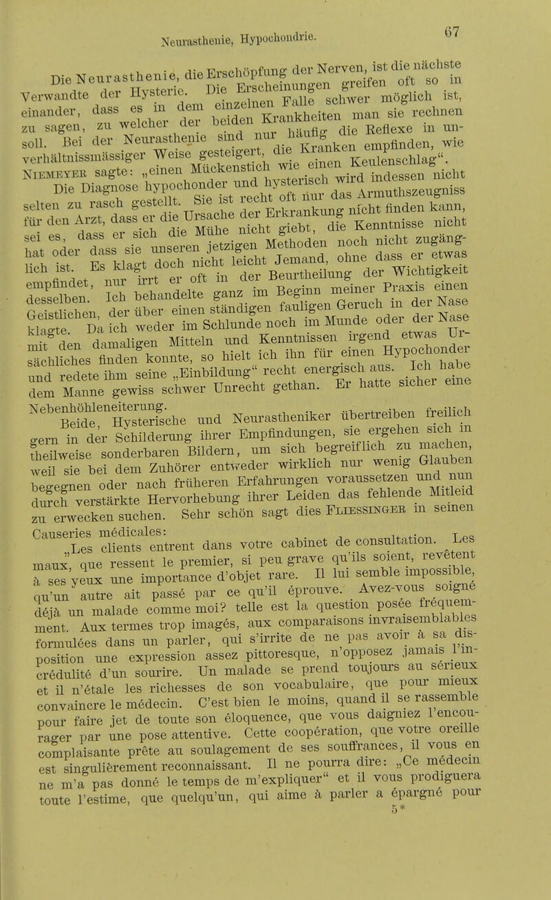 Neurasthenie, die «^^^^^^^^ Verwandte der Hystene. Die E J^^^. „ggüch Ist, einander, dass es in dem «'f l°™,.^:;hyen Ta^ sie rechnen zu sagen, zu weleher der ^'^'ä'« L*^' ™' soll. Bei der Nexirasthenie sind J'^^f . empfinden, wie .erhältnissmassiger weise ge^te.^^^^^^^^^ Än damaligen Mitteln und Kenntnissen irgend etwas Ur- SlSes Mden^onnte, so hielt ich ihn für einen Hypochonde^ md redete ihm seine „Einbildung recht ener^sch aus. J^h ^labe dem Manne gewiss schwer Unrecht gethan. Er hatte sichei eme ''^'^''^^c.e und Neurastheniker übertreiben freilich ^ernTn der Schilderi^ng ihrer Empfindungen, sie ergehen sich m Sweise änderbaren Bildern, um sich begreiflich zu machen weü sS^ bei dem Zuhörer entweder wirklich nur wenig Glauben we^n oder nach früheren Erfahrungen voraussetzen und nun S vLtärkte Hervorhebung ihrer Leiden das fehlende Mitleid „ecken suchen. Sehr schön sagt dies FLiESSiNaER m semen 'entrent dans votre cabinet de consultation. Les maux que ressent le premier, si peu grave qu'ils soient, revetent Tses yeux une importance d'objet rare. II lui semble impossible nu'un autre ait passe par ce qu'il eprouve. Avez-vous soigne dljä nn malade comme moi? teile est la question posee frequem- ment. Aux termes trop images, aux comparaisons mvraisemblables formulöes dans un parier, qui s'irrite de ne pas '^^«^r ä s^ d^ position une expression assez pittoresque, n opposez .lamais 1 n- credulite d'un sourire. Un malade se prend toujours au serieux et 11 n'etale les richesses de son vocabulaire, que pour mieux convaincre le medecin. C'est bien le moins, quand il se rassemble pour faire jet de toute son eloquence, que vous daigniez 1 encou- raeer par une pose attentive. Cette Cooperation, que votre oreille complaisante prete au soulagement de ses souffrances, il vous en est singuliörement reconnaissant. II ne pourra dire: „Ce medecm ne m'a pas donne le temps de m'expliquer et il vous prodiguera toute l'estime, que quelqu'un, qui aime ä parier a 6pargn6 pour 5 *