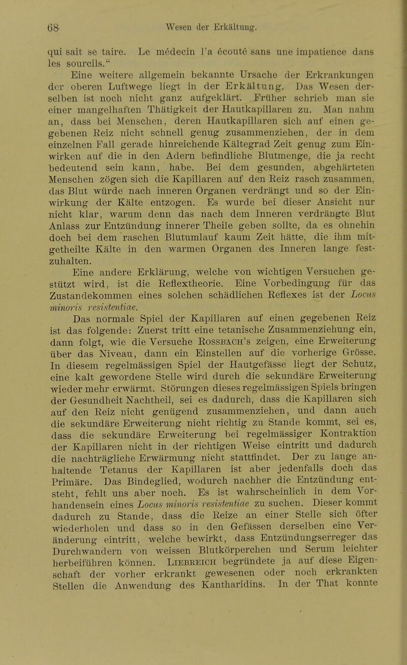 6& Wesen der Erkältung. qui sait se taire. Le mödecin l'a 6cout6 sans une impatience dans les sourcils. Eine weitere allgemein bekannte Ursache der Erkrankungen der oberen Luftwege liegt in der Erkältung. Das Wesen der- selben ist noch nicht ganz aufgeklärt. Früher schrieb man sie einer mangelhaften Thätigkeit der Hautkapillaren zu. Man nahm an, dass bei Menschen, deren Hautkapillaren sich auf einen ge- gebenen Reiz nicht schnell genug zusammenziehen, der in dem einzelnen Fall gerade hinreichende Kältegrad Zeit genug zum Ein- wirken auf die in den Adern befindliche Blutmenge, die ja recht bedeutend sein kann, habe. Bei dem gesunden, abgehärteten Menschen zögen sich die Kapillaren auf den Reiz rasch zusammen, das Blut würde nach inneren Organen verdrängt und so der Ein- wirkung der Kälte entzogen. Es wurde bei dieser Ansicht nur nicht klar, warum denn das nach dem Inneren verdrängte Blut Anlass zur Entzündung innerer Theile geben sollte, da es ohnehin doch bei dem raschen Blutumlauf kaum Zeit hätte, die ihm mit- getheilte Kälte in den warmen Organen des Inneren lange fest- zuhalten. Eine andere Erklärung, welche von wichtigen Versuchen ge- stützt wird, ist die Reflextheorie. Eine Vorbedingung für das Zustandekommen eines solchen schädlichen Reflexes ist der Locus minoris resistentiae. Das normale Spiel der Kapillaren auf einen gegebenen Reiz ist das folgende: Zuerst tritt eine tetanische Zusammenziehung ein, dann folgt, wie die Versuche Rossbach's zeigen, eine Erweiterung über das Mveau, dann ein Einstellen auf die vorherige Grösse. In diesem regelmässigen Spiel der Hautgefässe liegt der Schutz, eine kalt gewordene Stelle wird durch die sekundäre Erweiterung wieder mehi- erwärmt. Störungen dieses regelmässigen Spiels bringen der Gesundheit Nachtheil, sei es dadurch, dass die Kapillaren sich auf den Reiz nicht genügend zusammenziehen, und dann auch die sekundäre Erweiterung nicht richtig zu Stande kommt, sei es, dass die sekundäre Erweiterung bei regelmässiger Kontraktion der Kapillaren nicht in der richtigen Weise eintritt und dadurch die nachträgliche Erwärmung nicht stattfindet. Der zu lange an- haltende Tetanus der Kapillaren ist aber jedenfalls doch das Primäre. Das Bindeglied, wodurch nachher die Entzündung ent- steht, fehlt uns aber noch. Es ist wahrscheinlich in dem Vor- handensein eines Locus minoris resistentiae zu suchen. Dieser kommt dadurch zu Stande, dass die Reize an einer Stelle sich öfter wiederholen und dass so in den Gefässen derselben eine Ver- änderung eintritt, welche bewirkt, dass Entzündungserreger das Durchwandern von weissen Blutkörperchen und Serum leichter herbeiführen können. Liebreich begründete ja auf diese Eigen- schaft der vorher erkrankt gewesenen oder noch erkrankten Stellen die Anwendung des Kantharidins. In der That konnte