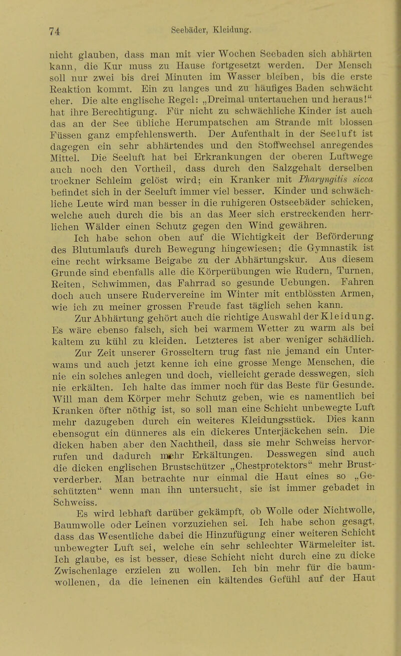 nicht glauben, dass man mit vier Wochen Seebaden sich abhärten kann, die Kur muss zu Hause fortgesetzt werden. Der Mensch soll nur zwei bis drei Minuten im Wasser bleiben, bis die erste Eeaktion kommt. Ein zu langes und zu häufiges Baden schwächt eher. Die alte englische Regel: „Dreimal untertauchen und heraus! hat ihre Berechtigung. Für nicht zu schwächliche Kinder ist auch das an der See übliche Herumpatschen am Strande mit blossen Füssen ganz empfehlenswerth. Der Aufenthalt in der Seeluft ist dagegen ein sehr abhärtendes und den Stoffwechsel anregendes Mittel. Die Seeluft hat bei Erkrankungen der oberen Luftwege auch noch den Vortheil, dass durch den Salzgehalt derselben trockner Schleim gelöst wird; ein Kranker mit Pharyngitis sicca befindet sich in der Seeluft immer viel besser. Kinder und schwäch- liche Leute wird man besser in die ruhigeren Ostseebäder schicken, welche auch durch die bis an das Meer sich erstreckenden herr- lichen Wälder einen Schutz gegen den Wind gewähren. Ich habe schon oben auf die Wichtigkeit der Beförderung des Blutumlaufs durch Bewegung hingewiesen; die Gymnastik ist eine recht wirksame Beigabe zu der Abhärtungskur. Aus diesem Grunde sind ebenfalls alle die Körperübungen wie Rudern, Turnen, Reiten, Schwimmen, das Fahrrad so gesunde Uebungen. Fahren doch auch unsere Rudervereine im Winter mit entblössten Armen, wie ich zu meiner grossen Freude fast täglich sehen kann. Zur Abhärtung gehört auch die richtige Auswahl der Kleidung. Es wäre ebenso falsch, sich bei warmem Wetter zu warm als bei kaltem zu kühl zu kleiden. Letzteres ist aber weniger schädlich. Zur Zeit unserer Grosseltern trug fast nie jemand ein Unter- wams und auch jetzt kenne ich eine grosse Menge Menschen, die nie ein solches anlegen und doch, vielleicht gerade desswegen, sich nie erkälten. Ich halte das immer noch für das Beste für Gesunde. Will man dem Körper mehr Schutz geben, wie es namentlich bei Kranken öfter nöthig ist, so soll man eine Schicht unbewegte Luft mehr dazugeben durch ein weiteres Kleidungsstück. Dies kann ebensogut ein dünneres als ein dickeres Unterjäckchen sein. Die dicken haben aber den Nachtheil, dass sie mehr Schweiss hervor- rufen und dadurch mehr Erkältungen. Desswegen sind auch die dicken englischen Brustschützer „Chestprotektors mehr Brust- verderber. Man betrachte nui' einmal die Haut eines so „Ge- schützten wenn man ihn untersucht, sie ist immer gebadet in Schweiss. Es wird lebhaft darüber gekämpft, ob Wolle oder Nichtwolle, Baumwolle oder Leinen vorzuziehen sei. Ich habe schon gesagt, dass das Wesentliche dabei die Hinzufügung einer weiteren Schicht unbewegter Luft sei, welche ein sehr schlechter Wärmeleiter ist. Ich glaube, es ist besser, diese Schicht nicht durch eine zu dicke Zwischenlage erzielen zu wollen. Ich bin mein- für die baum- wollenen, da die leinenen ein kältendes Gefühl auf der Haut