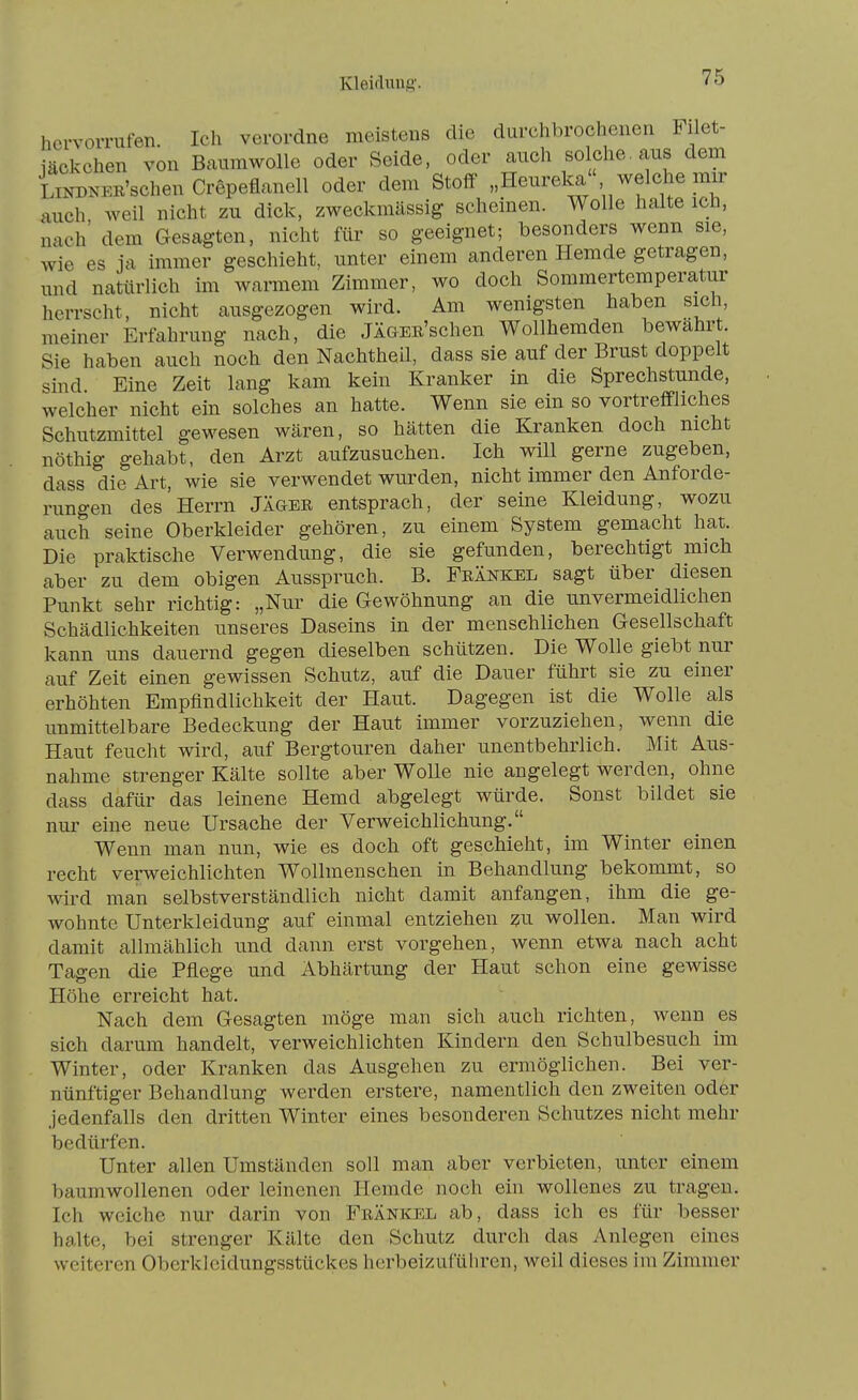 Kleiflung'. hervorrufen. Ich verordne meistens die durchbrochenen Filet- iäckchen von Baumwolle oder Seide, oder auch solche. aus dem LiNDNER'schen Crepeflanell oder dem Stoff' „Heureka welche mir auch weil nicht zu dick, zweckmässig scheinen. Wolle halte ich, nach' dem Gesagten, nicht für so geeignet; besonders wenn sie, wie es ja immer geschieht, unter einem anderen Hemde getragen, und natürlich im warmem Zimmer, wo doch Sommertemperatur herrscht, nicht ausgezogen wird. Am wenigsten haben sich, meiner Erfahrung nach, die JÄGER'schen Wollhemden bewährt. Sie haben auch noch den Nachtheil, dass sie auf der Brust doppelt sind Eine Zeit lang kam kein Kranker in die Sprechstunde, welcher nicht ein solches an hatte. Wenn sie ein so vortreff-liches Schutzmittel gewesen wären, so hätten die Kranken doch nicht nöthig gehabt, den Arzt aufzusuchen. Ich will gerne zugeben, dass die Art, wie sie verwendet wurden, nicht immer den Anforde- rungen des'Herrn JÄ&er entsprach, der seine Kleidung, wozu auch seine Oberkleider gehören, zu einem System gemacht hat. Die praktische Verwendung, die sie gefunden, berechtigt mich aber zu dem obigen Ausspruch. B. Feänkel sagt über diesen Punkt sehr richtig: „Nur die Gewöhnung an die unvermeidlichen Schädlichkeiten unseres Daseins in der menschlichen Gesellschaft kann uns dauernd gegen dieselben schützen. Die Wolle giebt nur auf Zeit einen gewissen Schutz, auf die Dauer führt sie zu einer erhöhten Empfindlichkeit der Haut. Dagegen ist die Wolle als unmittelbare Bedeckung der Haut immer vorzuziehen, wenn die Haut feucht wird, auf Bergtouren daher unentbehrlich. Mit Aus- nahme strenger Kälte sollte aber Wolle nie angelegt werden, ohne dass dafür das leinene Hemd abgelegt würde. Sonst bildet sie nm- eine neue Ursache der Verweichlichung. Wenn man nun, wie es doch oft geschieht, im Winter einen recht verweichlichten Wollmenschen in Behandlung bekommt, so wird man selbstverständlich nicht damit anfangen, ihm die ge- wohnte Unterkleidung auf einmal entziehen zu wollen. Man wird damit allmählich und dann erst vorgehen, wenn etwa nach acht Tagen die Pflege und Abhärtung der Haut schon eine gewisse Höhe erreicht hat. Nach dem Gesagten möge man sich auch richten, wenn es sich darum handelt, verweichlichten Kindern den Schulbesuch im Winter, oder Kranken das Ausgehen zu ermöglichen. Bei ver- nünftiger Behandlung werden erstere, namentlich den zweiten oder jedenfalls den dritten Winter eines besonderen Schutzes nicht mehr bedürfen. Unter allen Umständen soll man aber verbieten, unter einem baumwollenen oder leinenen Hemde noch ein wollenes zu tragen. Ich weiche nur darin von Frankel ab, dass ich es für besser halte, bei strenger Kälte den Schutz durch das Anlegen eines weiteren Oberkleidungsstückes herbeizuführen, weil dieses im Zimmer