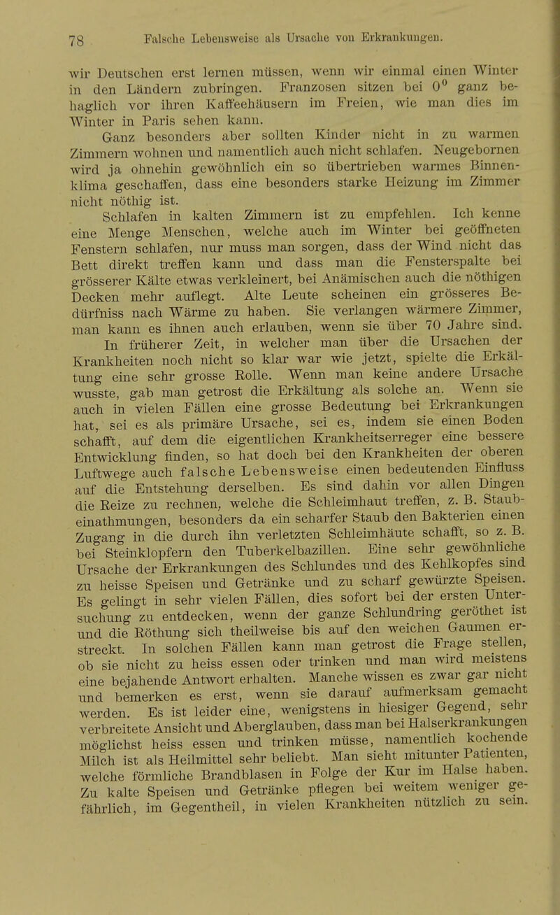 wii' Deutschen erst lernen müssen, wenn wir einmal einen Winter in den Ländern zubringen. Franzosen sitzen bei 0** ganz be- haglich vor ihren Kaffeehäusern im Freien, wie man dies im Winter in Paris sehen kann. Ganz besonders aber sollten Kinder nicht in zu warmen Zimmern wohnen und namentlich auch nicht schlafen. Neugebornen wird ja ohnehin gewöhnlich ein so übertrieben warmes Binnen- klima geschaffen, dass eine besonders starke Heizung im Zimmer nicht nöthig ist. Schlafen in kalten Zimmern ist zu empfehlen. Ich kenne eine Menge Menschen, welche auch im Winter bei geöfi'neten Fenstern schlafen, nur muss man sorgen, dass der Wind nicht das Bett direkt treffen kann und dass man die Fensterspalte bei grösserer Kälte etwas verkleinert, bei Anämischen auch die nöthigen Decken mehr auflegt. Alte Leute scheinen ein grösseres Be- dürfniss nach Wärme zu haben. Sie verlangen wärmere Zimmer, man kann es ihnen auch erlauben, wenn sie über 70 Jahre sind. In früherer Zeit, in welcher man über die Ursachen der Krankheiten noch nicht so klar war wie jetzt, spielte die Erkäl- tung eine sehr grosse Eolle. Wenn man keine andere Ursache wusste, gab man getrost die Erkältung als solche an. Wenn sie auch in vielen Fällen eine grosse Bedeutung bei Erkrankungen hat, sei es als primäre Ursache, sei es, indem sie einen Boden schafft, auf dem die eigentlichen Krankheitserreger eine bessere Entwicklung finden, so hat doch bei den Krankheiten der oberen Luftwege auch falsche Lebensweise einen bedeutenden Einfluss auf die Entstehung derselben. Es sind dahin vor allen Dingen die Reize zu rechnen, welche die Schleimhaut treffen, z. B. Staub- einathmungen, besonders da ein scharfer Staub den Bakterien einen Zugang in die durch ihn verletzten Schleimhäute schafft, so z. B. bei Steinklopfern den Tuberkelbazillen. Eine sehr gewöhnliche Ursache der Erkrankungen des Schlundes und des Kehlkopfes smd zu heisse Speisen und Getränke und zu scharf gewürzte Speisen. Es gelingt in sehr vielen Fällen, dies sofort bei der ersten Unter- suchung zu entdecken, wenn der ganze Schlundring geröthet ist und die Röthung sich theilweise bis auf den weichen Gaumen er- streckt. In solchen Fällen kann man getrost die Frage stellen, ob sie nicht zu heiss essen oder trinken und man wird meistens eine bejahende Antwort erhalten. Manche wissen es zwar gar nicht und bemerken es erst, wenn sie darauf aufmerksam gemacht werden. Es ist leider eine, wenigstens in hiesiger Gegend, sebr verbreitete Ansicht und Aberglauben, dass man bei Halserkrankungen möglichst heiss essen und trinken müsse, namentlich kochende Milch ist als Heilmittel sehr beliebt. Man sieht mitunter Patienten, welche förmliche Brandblasen in Folge der Kur im Halse haben. Zu kalte Speisen und Getränke pflegen bei weitem weniger ge- fährlich, im Gegentheil, in vielen Krankheiten nützlich zu sein.