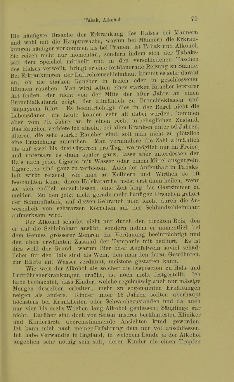 Tabak, Alkohol. Die häufigste Ursache der Erkrankung des Halses bei Mannern und wohl mit die Hauptiirsache, warum bei Männern die Erkran- kungen häutiger vorkommen als bei Frauen, ist Tabak und Alkohol. Sie reizen nicht nur momentan, sondern indem sich der Tabaks- saft dem Speichel mittheilt und in den verschiedenen Taschen des Halses verweilt, bringt er eine fortdauernde Reizung zu Stande. Bei Erkrankungen der Luftröhrenschleimhaut kommt es sehr darauf an, ob die starken Eaucher in freien oder in geschlossenen Räumen rauchen. Man wird selten einen starken Raucher letzterer Art finden, der nicht von der Mitte der 50er Jahre an emen Bronchialkatarrh zeigt, der allmählich zu Bronchiektasien und Emphysem führt. Es beeinträchtigt dies in der Regel nicht die Lebensdauer, die Leute können sehr alt dabei werden, kommen aber vom 70. Jahre an in einen recht unbehaglichen Zustand. Das Rauchen verbiete ich absolut bei allen Kranken unter 50 Jahren, älteren, die sehr starke Raucher sind, soll man nicht zu plötzlich eine Entziehung zumuthen. Man vermindere die Zahl allmählich bis auf zwei bis drei Cigarren pro Tag, wo möglich nur im Freien, und untersage es dann später ganz, lasse aber unterdessen den Hals nach jeder Cigarre mit Wasser oder einem Mittel ausgurgeln. Cigaretten sind ganz zu verbieten. Auch der Aufenthalt in Tabaks- luft wirkt reizend, wie man an Kellnern und Wirthen so oft beobachten kann, deren Halskatarrhe meist erst dann heilen, wenn sie sich endlich eutschliessen, eine Zeit lang das Gastzimmer zu meiden. Zu den jetzt nicht gerade mehr häufigen Ursachen gehört der Schnupftabak, auf dessen Gebrauch man leicht durch die An- wesenheit von schwarzen Körnchen auf der Schlundschleimhaut aufmerksam wird. Der Alkohol schadet nicht nur durch den direkten Reiz, den er auf die Schleimhaut ausübt, sondern indem er namentlich bei dem Genuss grösserer Mengen die Verdauung beeinträchtigt und den oben erwähnten Zustand der Tympanie mit bedingt. Es ist dies wohl der Grund, warum Bier oder Aepfelwein soviel schäd- licher für den Hals sind als Wein, den man den daran Gewöhnten, zur Hälfte mit Wasser verdünnt, meistens gestatten kann. Wie weit der Alkohol als solcher die Disposition zu Hals- und Luftröhrenerkrankungen erhöht, ist noch nicht festgestellt. Ich habe beobachtet, dass Kinder, welche regelmässig auch nur mässige Mengen desselben erhalten, mehr zu sogenannten Erkältungen neigen als andere. Kinder unter 15 Jahren sollten überhaupt höchstens bei Krankheiten oder Schwächezuständen und da auch nur vier bis sechs Wochen lang Alkohol gemessen; Säuglinge gar nicht. Darüber sind doch von Seiten unserer berühmtesten Kliniker und Kinderärzte übereinstimmende Ansichten kund geworden. Ich kann mich nach meiner Erfahrung dem nur voll anschliessen. Ich habe Verwandte in England, in welchem Lande ja der Alkohol angeblich sehr nöthig sein soll, deren Kinder nie einen Tropfen