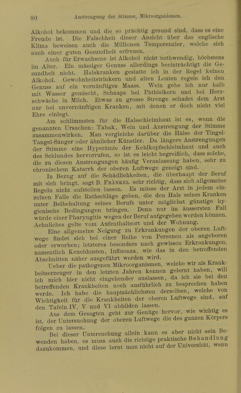 Anstrengung der Stimme, Mikroorganismen. Alkohol bekommen und die so prächtig gesund sind, dass es eine Freude ist. Die Falschheit dieser Ansicht über das englische Klima beweisen auch die Millionen Temperenzler, welche sich auch einer guten Gesundheit erfreuen. Auch für Erwachsene ist Alkohol nicht nothwendig, höchstens im Alter. Ein mässiger Genuss allerdings beeinträchtigt die Ge- sundheit nicht. Halskranken gestatte ich in der Regel keinen Alkohol. Gewohnheitstrinkern und alten Leuten regele ich den Genuss auf ein vernünftiges Maass. Wein gebe ich nur halb mit Wasser gemischt, Schnaps bei Phthisikern und bei Herz- schwäche in Milch. Etwas zu grosse Strenge schadet dem Arzt nur bei unvernünftigen Kranken, mit denen er doch nicht viel Ehre einlegt. Am schlimmsten für die Halsschleimhaut ist es, wenn die genannten Ursachen: Tabak, Wein und Anstrengung der Stimme zusammenwirken. Man vergleiche darüber die Hälse der Tingel- Tangel-Sänger oder ähnlicher Künstler. Da längere Anstrengungen der Stimme eine Hyperämie der Kehlkopfschleimhaut und auch des Schlundes hervorrufen, so ist es leicht begreiflich, dass solche, die zu diesen Anstrengungen häufig Veranlassung haben, sehr zu chronischem Katarrh der oberen Luftwege geneigt sind. In Bezug auf die Schädlichkeiten, die überhaupt der Beruf mit sich bringt, sagt B. Frankel sehr richtig, dass sich allgemeine Regeln nicht aufstellen lassen. Es müsse der Arzt in jedem em- zelnen Falle die Rathschläge geben, die den Hals seines Kranken unter Beibehaltung seines Berufs unter möglichst günstige hy- gienische Bedingungen bringen. Denn nur im äussersten Fall würde einer Pharyngitis wegen der Beruf aufgegeben werden können. Aehnliches gelte vom Aufenthaltsort und der Wohnung. Eine allgemeine Neigung zu Erkrankungen der oberen Luft- wege findet sich bei einer Reihe von Personen als angeboren oder erworben; letzteres besonders nach gewissen Erki'ankungen, namentlich Keuchhusten, Influenza, wie das in den betreffenden Abschnitten näher ausgeführt werden wird. Ueber die pathogenen Mikroorganismen, welche wu' als Kranl£- heitserzeuger in den letzten Jahren kennen gelernt haben, will ich mich hier nicht eingehender auslassen, da ich sie bei den betreff-enden Krankheiten noch ausführlich zu besprechen haben werde Ich habe die hauptsächlichsten derselben, welche von Wichtigkeit für die Krankheiten der oberen Luftwege smd, aut den Tafeln IV, V und VI abbilden lassen. Aus dem Gesagten geht zur Genüge hervor, wie wichtig es ist, der Untersuchung der oberen Luftwege die des ganzen Korpers folgen zu lassen. . _ . -^^ Bei dieser Untersuchung allein kann es aber nicht sein Be- wenden haben, es muss auch die riclitige praktische Behandlung dazukommen, und diese lernt man nicht auf der Universität, wenn