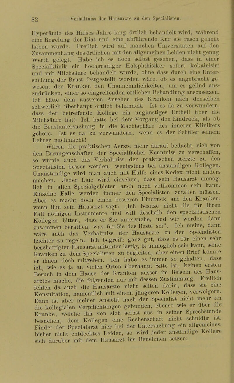 Hyperämie des Halses Jahre lang örtlich behandelt wird, während eine Regelung der Diät und eine abführende Kur sie rasch geheilt haben würde. Freilich wird auf manchen Universitäten auf den Zusammenhang des örtlichen mit den allgemeinen Leiden nicht genug Werth gelegt. Habe ich es doch selbst gesehen, dass in einer Specialklinik ein hochgradiger Halsphthisiker sofort kokainisirt und mit Milchsäure behandelt wurde, ohne dass durch eine Unter- suchung der Brust festgestellt worden wäre, ob es angebracht ge- wesen, den Kranken den Unannehmlichkeiten, um es gelind aus- zudrücken, einer so eingreifenden örtlichen Behandlung auszusetzen. Ich hätte dem äusseren Ansehen des Kranken nach denselben schwerlich überhaupt örtlich behandelt. Ist es da zu verM'undern, dass der betreffende Kollege ein ungünstiges Urtheil über die Milchsäure hat! Ich hatte bei dem Vorgang den Eindruck, als ob die Brustuntersuchung in die Machtsphäre des inneren Klinikers gehöre. Ist es da zu verwundern, wenn es der Schüler seinem Lehrer nachmacht! Wären die praktischen Aerzte mehr darauf bedacht, sich von den Errungenschaften der Specialfächer Kenntniss zu verschaffen, so würde auch das Verhältniss der praktischen Aerzte zu den Specialisten besser werden, wenigstens bei anständigen Kollegen. Unanständige wird man auch mit Hülfe eines Kodex nicht anders machen. Jeder Laie wird einsehen, dass sein Hausarzt unmög- lich in allen Specialgebieten auch noch vollkommen sein kann. Einzelne Fälle werden immer den Specialisten zufallen müssen. Aber es macht doch einen besseren Eindruck auf den Kranken, wenn ihm sein Hausarzt sagt: „Ich besitze nicht die für Ihren Fall nöthigen Instrumente und will desshalb den specialistischen Kollegen bitten, dass er Sie untersuche, und wir werden dann zusammen berathen, was für Sie das Beste sei. Ich meine, dann wäre auch das Verhältniss der Hausärzte zu den Specialisten leichter zu regeln. Ich begreife ganz gut, dass es für einen sehr beschäftigten Hausarzt mitunter lästig, ja unmöglich sein kann, seine Kranken zu dem Specialisten zu begleiten, aber einen Brief könnte er ihnen doch mitgeben. Ich habe es immer so gehalten, dass ich, wie es ja an vielen Orten überhaupt Sitte ist, keinen ersten Besuch in dem Hause des Kranken ausser im Beisein des Haus- arztes mache, die folgenden nur mit dessen Zustimmung. Freilich fehlen da auch die Hausärzte nicht selten darin, dass sie eme Konsultation, namentlich mit einem jüngeren Kollegen, verweigern. Dann ist aber meiner Ansicht nach der Specialist nicht mehr -an die kollegialen Verpflichtungen gebunden, ebenso wie er über die Kranke, welche ihn von sich selbst aus in seiner Sprechstunde besuchen, dem Kollegen eine Rechenschaft nicht schuldig ist. Findet der Specialarzt hier bei der Untersuchung ein allgemeines, bisher nicht entdecktes Leiden, so wird jeder anständige Kollege sich darüber mit dem Hausarzt ins Benehmen setzen.