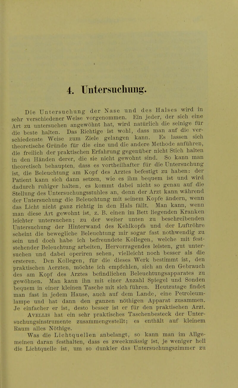 « 4. rntersucliimg. Die Untersuchung der Nase und des Halses wird m sehr verschiedener Weise vorgenommen. Ein jeder, der sich eme Art zu untersuchen angewöhnt hat, wird natürlich die seinige für die beste halten. Das Richtige ist wohl, dass man auf die ver- schiedenste Weise zum Ziele gelangen kann. Es lassen sich theoretische Gründe für die eine und die andere Methode anführen, die freilich der praktischen Erfahrung gegenüber nicht Stich halten in den Händen derer, die sie nicht gewohnt sind. So kann man theoretisch behaupten, dass es vortheilhafter für die Untersuchung ist, die Beleuchtung am Kopf des Arztes befestigt zu haben: der Patient kann sich dann setzen, wie es ihm bequem ist und wird dadurch ruhiger halten, es kommt dabei nicht so genau auf die Stellung des Untersuchungsstuhles an, denn der Arzt kann während der Untersuchung die Beleuchtung mit seinem Kopfe ändern, wenn das Licht nicht ganz richtig in den Hals fällt. Man kann, wenn man diese Art gewohnt ist, z. B. einen im Bett liegenden Krauken leichter untersuchen; zu der weiter unten zu beschreibenden Untersuchung der Hinterwand des Kehlkopfs und der Luftröhre scheint die bewegliche Beleuchtung mir sogar fast nothwendig zu sein und doch habe ich befreundete Kollegen, welche mit fest- stehender Beleuchtung arbeiten, Hervorragendes leisten, gut unter- suchen und dabei operiren sehen, vielleicht noch besser als die ersteren. Den Kollegen, für die dieses Werk bestimmt ist, den praktischen Aerzten, möchte ich empfehlen, sich an den Gebrauch des am Kopf des Arztes befindlichen Beleuchtungsapparates zu gewöhnen. Man kann ihn mit einer Anzahl Spiegel imd Sonden bequem in einer kleinen Tasche mit sich führen. Heutzutage findet man fast in jedem Hause, auch auf dem Lande, eine Petroleum- lampe und hat dann den ganzen nöthigen Apparat zusammen. Je einfacher er ist, desto besser ist er für den praktischen Arzt. AvELLis hat ein sehr praktisches Taschenbesteck der Unter- suchungsinstrumente zusammengestellt; es enthält auf kleinem Raum alles Nöthige. Was die Lichtquellen anbelangt, so kann man im Allge- meinen daran festhalten, dass es zweckmässig ist, je weniger hell die Lichtquelle ist, um so dunkler das Untersuchungszimmer zu