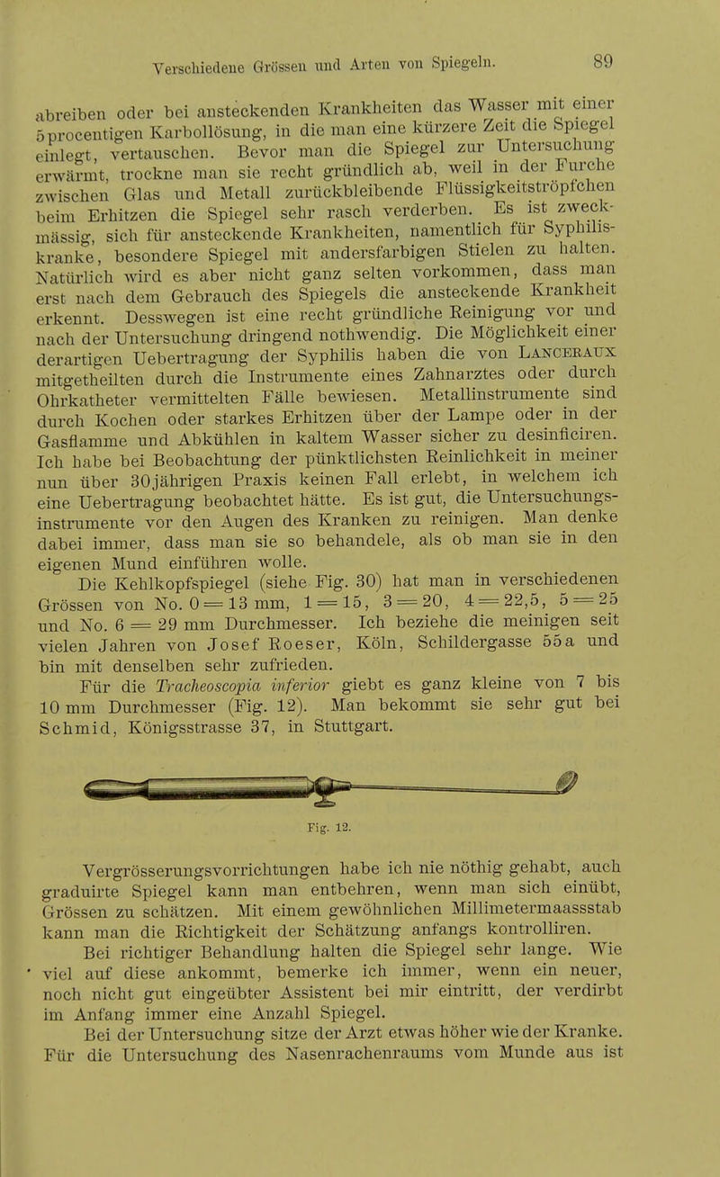 Verscbiedeue Grössen imd Arten von Spiegeln. abreiben oder bei ansteckenden Krankheiten das Wasser mit emer öprocentig-en Karbollösung, in die man eine kürzere Zeit die Spiegel einlegt, vertauschen. Bevor man die Spiegel zur Untersuchung erwärmt, trockne man sie recht gründlich ab, weil in der Furche zwischen Glas und Metall zurückbleibende Flüssigkeitstropfchen beim Erhitzen die Spiegel sehr rasch verderben. Es ist zweck- mässig, sich für ansteckende Krankheiten, namentlich für Syphilis- kranke, besondere Spiegel mit andersfarbigen Stielen zu halten. Natürlich wird es aber nicht ganz selten vorkommen, dass man erst nach dem Gebrauch des Spiegels die ansteckende Krankheit erkennt. Desswegen ist eine recht gründliche Reinigung vor und nach der Untersuchung dringend nothwendig. Die Möglichkeit einer derartigen Uebertragung der Syphilis haben die von Lanceeaux mitgetheüten durch die Instrumente eines Zahnarztes oder durch Ohrkatheter vermittelten Fälle bewiesen. Metallinstrumente sind durch Kochen oder starkes Erhitzen über der Lampe oder in der Gasfliimme und Abkühlen in kaltem Wasser sicher zu desinficiren. Ich habe bei Beobachtung der pünktlichsten Eeinlichkeit in meiner nun über 30jährigen Praxis keinen Fall erlebt, in welchem ich eine Uebertragung beobachtet hätte. Es ist gut, die Untersuchungs- instrumente vor den Augen des Kranken zu reinigen. Man denke dabei immer, dass man sie so behandele, als ob man sie in den eigenen Mund einführen wolle. Die Kehlkopfspiegel (siehe Fig. 30) hat man in verschiedenen Grössen von No. 0 = 13 mm, 1 = 15, 3 = 20, 4 = 22,5, 5 = 25 und No. 6 = 29 mm Durchmesser. Ich beziehe die meinigen seit vielen Jahren von Josef Roeser, Köln, Schildergasse 55a und bin mit denselben sehr zufrieden. Für die Tracheoscopia inferior giebt es ganz kleine von 7 bis 10 mm Durchmesser (Fig. 12). Man bekommt sie sehr gut bei Schmid, Königsstrasse 37, in Stuttgart. Fig. 12. Vergrösserungsvorrichtungen habe ich nie nöthig gehabt, auch graduirte Spiegel kann man entbehren, wenn man sich einübt, Grössen zu schätzen. Mit einem gewöhnlichen Millimetermaassstab kann man die Richtigkeit der Schätzung anfangs kontrolliren. Bei richtiger Behandlung halten die Spiegel sehr lange. Wie ■ viel auf diese ankommt, bemerke ich immer, wenn ein neuer, noch nicht gut eingeübter Assistent bei mir eintritt, der verdirbt im Anfang immer eine Anzahl Spiegel. Bei der Untersuchung sitze der Arzt etwas höher wie der Kranke. Für die Untersuchung des Nasenrachenraums vom Munde aus ist