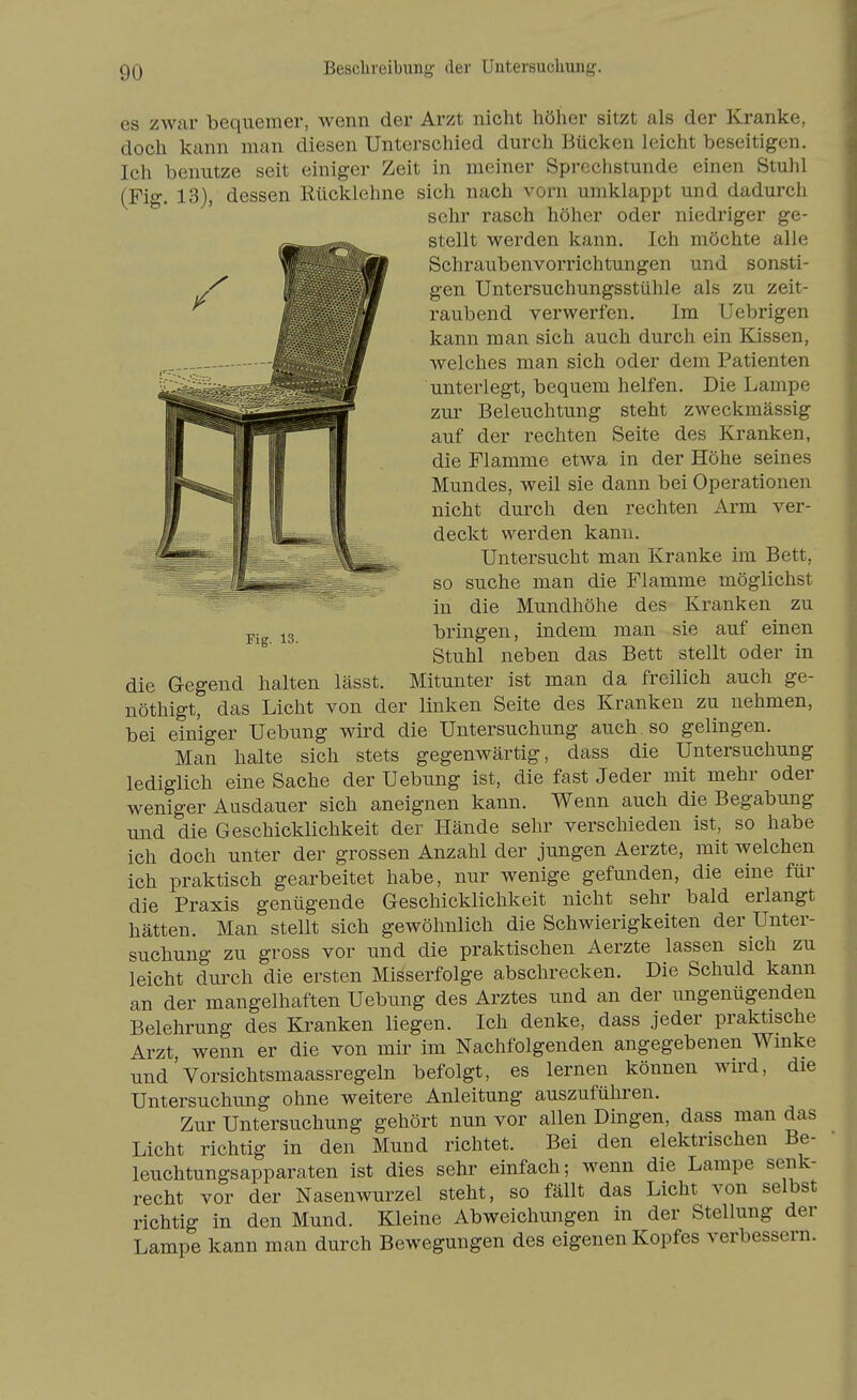 Fig. 13. es zwar bequemer, wenn der Arzt nicht höher sitzt als der Kranke, doch kann man diesen Unterschied durch Bücken leicht beseitigen. Ich benutze seit einiger Zeit in meiner Sprechstunde einen Stuhl (Fig. 13), dessen Rücklehne sich nach vorn umklappt und dadurch sehr rasch höher oder niedriger ge- stellt werden kann. Ich möchte alle Schraubenvorrichtungen und sonsti- gen Untersuchungsstühle als zu zeit- raubend verwerfen. Im Uebrigen kann man sich auch durch ein Kissen, welches man sich oder dem Patienten unterlegt, bequem helfen. Die Lampe zur Beleuchtung steht zweckmässig auf der rechten Seite des Kranken, die Flamme etwa in der Höhe seines Mundes, weil sie dann bei Operationen nicht durch den rechten Arm ver- deckt werden kann. Untersucht man Kranke im Bett, so suche man die Flamme möglichst in die Mundhöhe des Kranken zu bringen, indem man sie auf einen Stuhl neben das Bett stellt oder in die Gegend halten lässt. Mitunter ist man da freilich auch ge- nöthigt, das Licht von der linken Seite des Kranken zu nehmen, bei einiger Uebung wird die Untersuchung auch , so gelingen. Man halte sich stets gegenwärtig, dass die Untersuchung lediglich eine Sache der Uebung ist, die fast Jeder mit mehr oder weniger Ausdauer sich aneignen kann. Wenn auch die Begabung und die Geschicklichkeit der Hände sehr verschieden ist, so habe ich doch unter der grossen Anzahl der jungen Aerzte, mit welchen ich praktisch gearbeitet habe, nur wenige gefunden, die eine für die Praxis genügende Geschicklichkeit nicht sehr bald erlangt hätten. Man stellt sich gewöhnlich die Schwierigkeiten der Unter- suchung zu gross vor und die praktischen Aerzte lassen sich zu leicht diu'ch die ersten Misserfolge abschrecken. Die Schuld kann an der mangelhaften Uebung des Arztes und an der ungenügenden Belehrung des Kranken liegen. Ich denke, dass jeder praktische Arzt wenn er die von mir im Nachfolgenden angegebenen Winke und'vorsichtsmaassregeln befolgt, es lernen können wird, die Untersuchung ohne weitere Anleitung auszuführen. Zur Untersuchung gehört nun vor allen Dingen, dass man das Licht richtig in den Mund richtet. Bei den elektrischen Be- leuchtungsapparaten ist dies sehr einfach; wenn die Lampe senk- recht vor der Nasenwurzel steht, so fällt das Licht von selbst richtig in den Mund. Kleine Abweichungen in der Stellung der Lampe kann man durch Bewegungen des eigenen Kopfes verbessern.