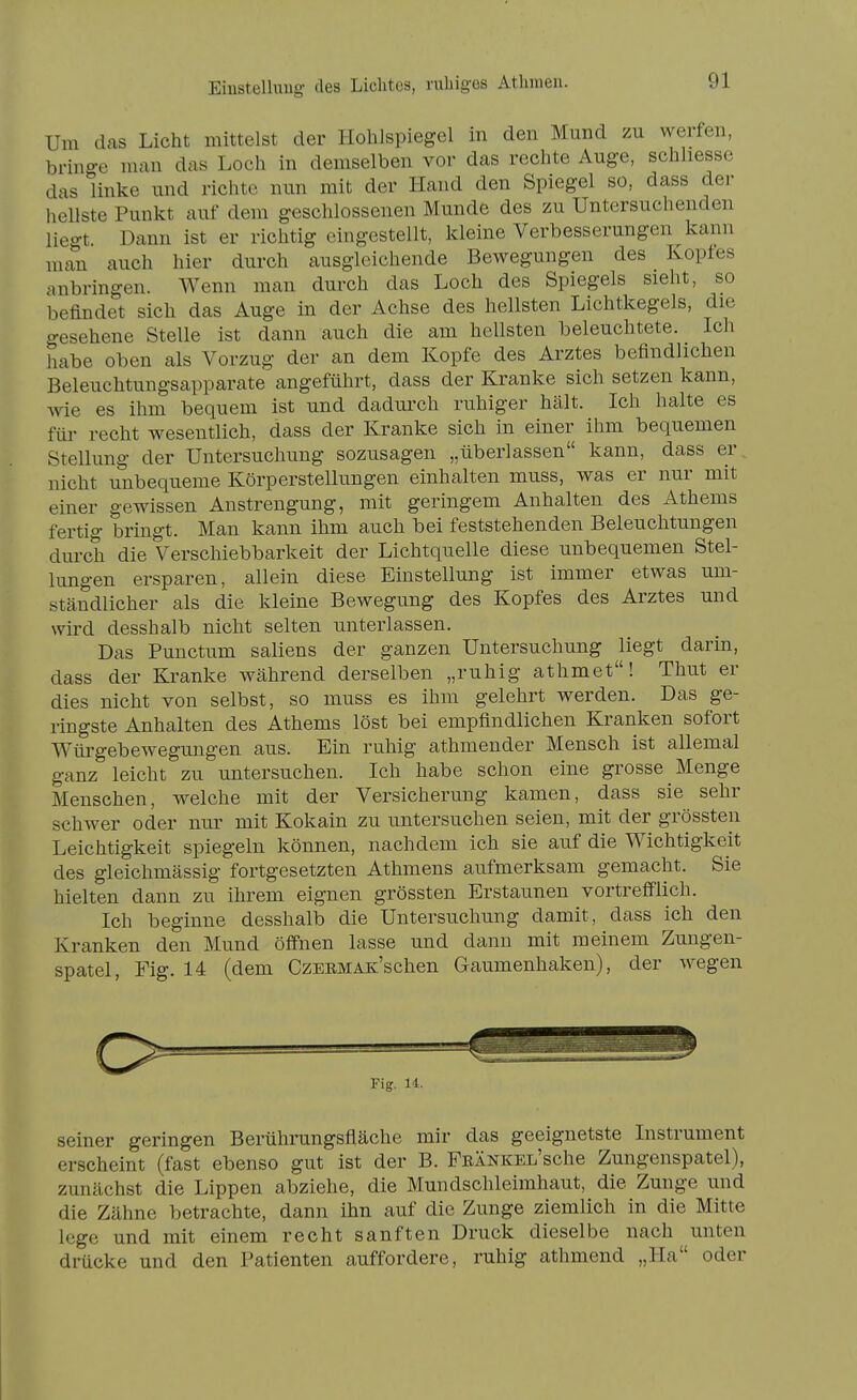 Eiüstelluug des Lichtes, nibig-es Atlinien. Um das Licht mittelst der Hohlspiegel in den Mund zu werfen, bringe man das Loch in demselben vor das rechte Auge, schliesse das linke und richte nun mit der Hand den Spiegel so, dass der hellste Punkt auf dem geschlossenen Munde des zu Untersuchenden liegt Dann ist er richtig eingestellt, kleine Verbesserungen kann man auch hier durch ausgleichende Bewegungen des Koptes anbringen. Wenn man durch das Loch des Spiegels sieht, so befindet sich das Auge in der Achse des hellsten Lichtkegels, die gesehene Stelle ist dann auch die am hellsten beleuchtete. Ich habe oben als Vorzug der an dem Kopfe des Arztes befindlichen Beleuchtungsapparate angeführt, dass der Kranke sich setzen kann, Avie es ihm bequem ist und dadm'ch ruhiger hält. Ich halte es für recht wesentlich, dass der Kranke sich in einer ihm bequemen Stellung der Untersuchung sozusagen „überlassen kann, dass er nicht unbequeme Körperstellungen einhalten muss, was er nur mit einer gewissen Anstrengung, mit geringem Anhalten des Athems fertig bringt. Man kann ihm auch bei feststehenden Beleuchtungen durch die Verschiebbarkeit der Lichtquelle diese unbequemen Stel- lungen ersparen, allein diese Einstellung ist immer etwas um- ständlicher als die kleine Bewegung des Kopfes des Arztes und wird desshalb nicht selten unterlassen. Das Punctum saliens der ganzen Untersuchung liegt darin, dass der Kranke während derselben „ruhig athmet! Thut er dies nicht von selbst, so muss es ihm gelehrt werden. Das ge- ringste Anhalten des Athems löst bei empfindlichen Kranken sofort Würgebewegungen aus. Ein ruhig athmender Mensch ist allemal ganz leicht zu untersuchen. Ich habe schon eine grosse Menge Menschen, welche mit der Versicherung kamen, dass sie sehr schwer oder nur mit Kokain zu untersuchen seien, mit der grössten Leichtigkeit spiegeln können, nachdem ich sie auf die Wichtigkeit des gleichmässig fortgesetzten Athmens aufmerksam gemacht. Sie hielten dann zu ihrem eignen grössten Erstaunen vortreff'lich. Ich beginne desshalb die Untersuchung damit, dass ich den Kranken den Mund öffnen lasse und dann mit meinem Zungen- spatel, Fig. 14 (dem CzERMAK'schen Gaumenhaken), der wegen c> Fig. U. seiner geringen Berührungsfläche mir das geeignetste Instrument erscheint (fast ebenso gut ist der B. FRÄNKEL'sche Zungenspatel), zunächst die Lippen abziehe, die Mundschleimhaut, die Zunge und die Zähne betrachte, dann ihn auf die Zunge ziemlich in die Mitte lege und mit einem recht sanften Druck dieselbe nach unten drücke und den Patienten auffordere, ruhig athmend „Ha oder